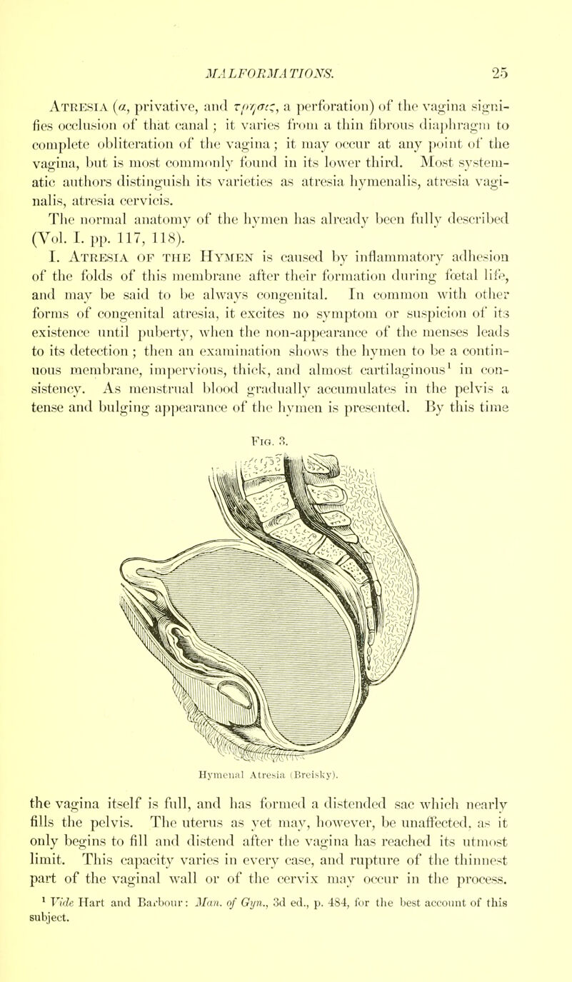 Atresia (a, privative, and zpyaiz, a perforation) of the vagina signi- fies occlusion of that canal; it varies from a thin fibrous diaphragm to complete obliteration of the vagina; it may occur at any point of the vagina, but is most commonly found in its lower third. Most system- atic authors distinguish its varieties as atresia hymenalis, atresia vagi- nalis, atresia cervicis. The normal anatomy of the hymen has already been fully described (Vol. I. pp. 117, 118). I. Atresia of the Hymen is caused by inflammatory adhesion of the folds of this membrane after their formation during foetal life, and may be said to be always congenital. In common with other forms of congenital atresia, it excites no symptom or suspicion of its existence until puberty, when the non-appearance of the menses leads to its detection ; then an examination shows the hymen to be a contin- uous membrane, impervious, thick, and almost cartilaginous1 in con- sistency. As menstrual blood gradually accumulates in the pelvis a tense and bulging appearance of the hymen is presented. By this time Fig. 3. Hymenal Atresia (Breisky). the vagina itself is full, and has formed a distended sac which nearly fills the pelvis. The uterus as yet may, however, be unaffected, as it only begins to fill and distend after the vagina has reached its utmost limit. This capacity varies in every case, and rupture of the thinnest part of the vaginal wall or of the cervix may occur in the process. 1 Vide Hart and Barbour: Man. of Gyn., 3d ed., p. 4S4, for the best account of this subject.