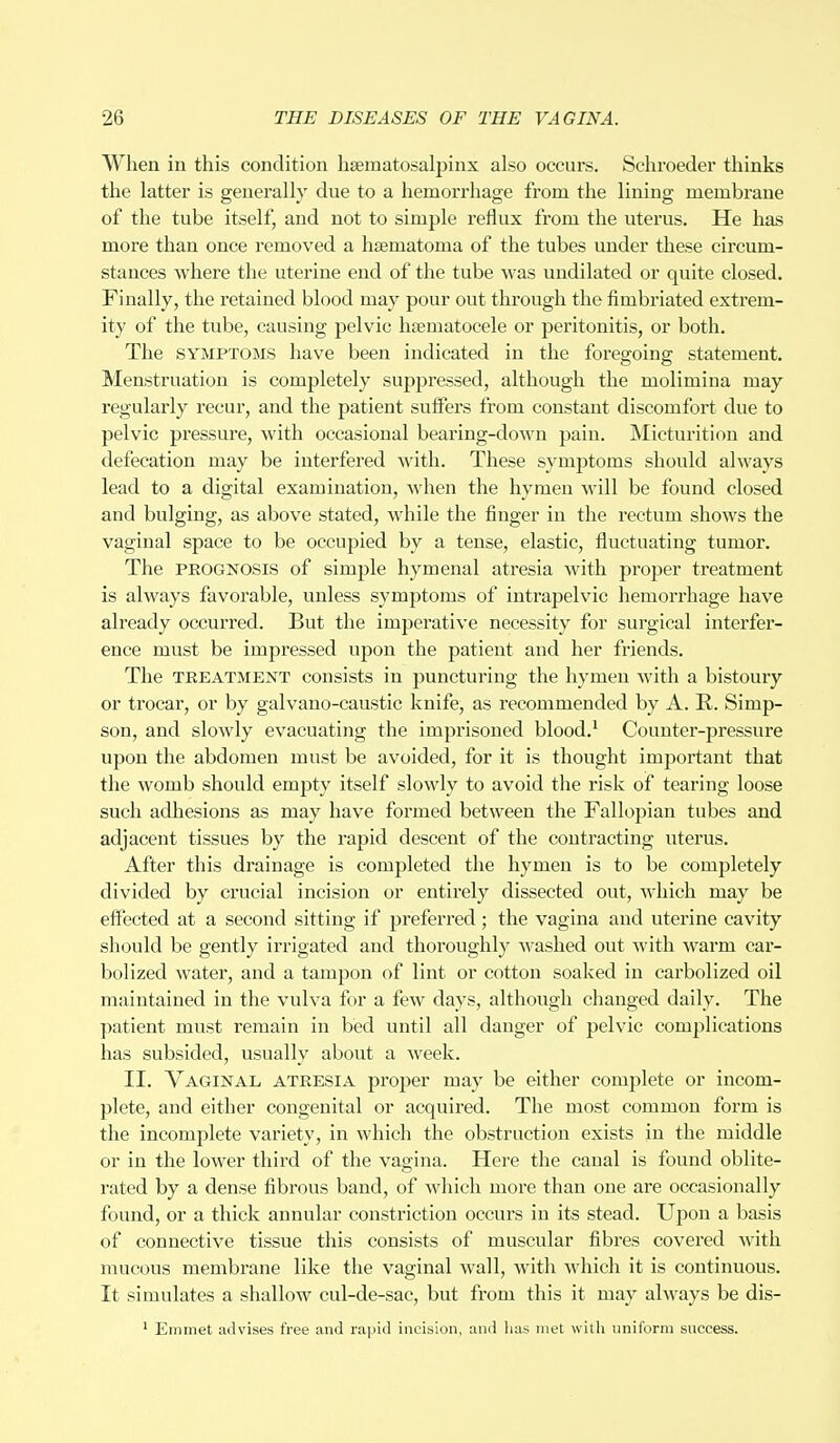When in this condition hematosalpinx also occurs. Schroeder thinks the latter is generally due to a hemorrhage from the lining membrane of the tube itself, and not to simple reflux from the uterus. He has more than once removed a hsematoma of the tubes under these circum- stances where the uterine end of the tube was undilated or quite closed. Finally, the retained blood may pour out through the fimbriated extrem- ity of the tube, causing pelvic hseinatocele or peritonitis, or both. The symptoms have been indicated in the foregoing statement. Menstruation is completely suppressed, although the molimina may regularly recur, and the patient suffers from constant discomfort due to pelvic pressure, with occasional bearing-down pain. Micturition and defecation may be interfered with. These symptoms should always lead to a digital examination, when the hymen will be found closed and bulging, as above stated, while the finger in the rectum shows the vaginal space to be occujDied by a tense, elastic, fluctuating tumor. The prognosis of simple hymenal atresia with proper treatment is always favorable, unless symptoms of intrapelvic hemorrhage have already occurred. But the imperative necessity for surgical interfer- ence must be impressed upon the patient and her friends. The TREATMENT consists in puncturing the hymen with a bistoury or trocar, or by galvano-caustic knife, as recommended by A. R. Simp- son, and slowly evacuating the imprisoned blood.1 Counter-pressure upon the abdomen must be avoided, for it is thought important that the womb should empty itself slowly to avoid the risk of tearing loose such adhesions as may have formed between the Fallopian tubes and adjacent tissues by the rapid descent of the contracting uterus. After this drainage is completed the hymen is to be completely divided by crucial incision or entirely dissected out, which may be effected at a second sitting if preferred; the vagina and uterine cavity should be gently irrigated and thoroughly washed out with warm car- bolized water, and a tampon of lint or cotton soaked in carbolized oil maintained in the vulva for a few days, although changed daily. The patient must remain in bed until all danger of pelvic complications has subsided, usually about a week. II. Vaginal atresia proper may be either complete or incom- plete, and either congenital or acquired. The most common form is the incomplete variety, in which the obstruction exists in the middle or in the lower third of the vagina. Here the canal is found oblite- rated by a dense fibrous band, of which more than one are occasionally found, or a thick annular constriction occurs in its stead. Upon a basis of connective tissue this consists of muscular fibres covered with mucous membrane like the vaginal wall, with which it is continuous. It simulates a shallow cul-de-sac, but from this it may always be dis- 1 Emmet advises free and rapid incision, and has met with uniform success.