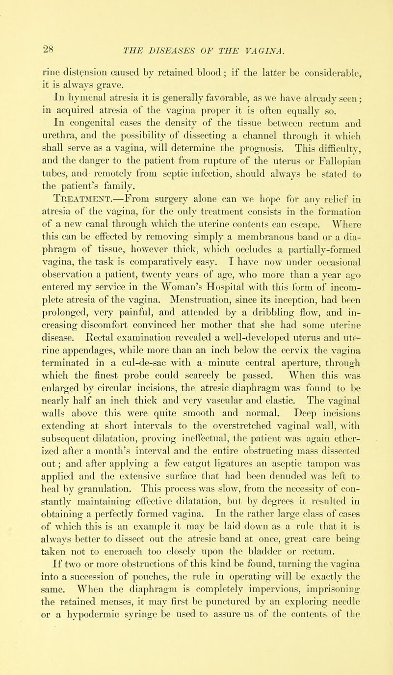 rine distension caused by retained blood ; if the latter be considerable, it is always grave. In hymenal atresia it is generally favorable, as we have already seen; in acquired atresia of the vagina proper it is often equally so. In congenital cases the density of the tissue between rectum and urethra, and the possibility of dissecting a channel through it which shall serve as a vagina, will determine the prognosis. This difficulty, and the danger to the patient from rupture of the uterus or Fallopian tubes, and- remotely from septic infection, should always be stated to the patient's family. Treatment.—From surgery alone can we hope for any relief in atresia of the vagina, for the only treatment consists in the formation of a new canal through which the uterine contents can escape. Where this can be effected by removing simply a membranous band or a dia- phragm of tissue, however thick, which occludes a partially-formed vagina, the task is comparatively easy. I have now under occasional observation a patient, twenty years of age, who more than a year ago entered my service in the Woman's Hospital with this form of incom- plete atresia of the vagina. Menstruation, since its inception, had been prolonged, very painful, and attended by a dribbling flow, and in- creasing discomfort convinced her mother that she had some uterine disease. Rectal examination revealed a well-developed uterus and ute- rine appendages, while more than an inch below the cervix the vagina terminated in a cul-de-sac with a minute central aperture, through which the finest probe could scai*cely be passed. When this was enlarged by circular incisions, the atresic diaphragm was found to be nearly half an inch thick and very vascular and elastic. The vaginal walls above this were quite smooth and normal. Deep incisions extending at short intervals to the overstretched vaginal wall, with subsequent dilatation, proving ineffectual, the patient was again ether- ized after a month's interval and the entire obstructing mass dissected out; and after applying a few catgut ligatures an aseptic tampon was applied and the extensive surface that had been denuded was left to heal by granulation. This process was slow, from the necessity of con- stantly maintaining effective dilatation, but by degrees it resulted in obtaining a perfectly formed vagina. In the rather large class of cases of Avhich this is an example it may be laid down as a rule that it is always better to dissect out the atresic band at once, great care being taken not to encroach too closely upon the bladder or rectum. If two or more obstructions of this kind be found, turning the vagina into a succession of pouches, the rule in operating will be exactly the same. When the diaphragm is completely impervious, imprisoning the retained menses, it may first be punctured by an exploring needle or a hypodermic syringe be used to assure us of the contents of the