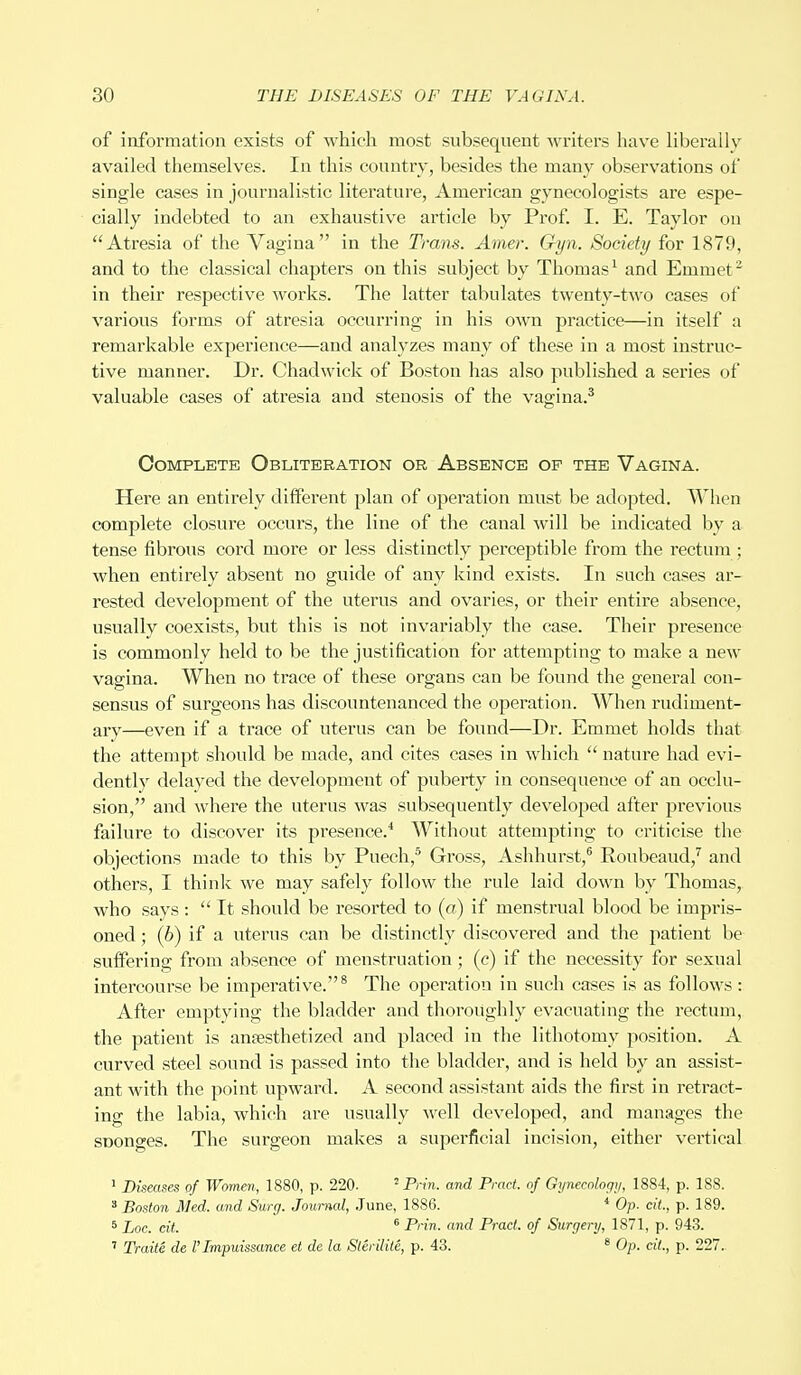 of information exists of which most subsequent writers have liberally availed themselves. In this country, besides the many observations of single cases in journalistic literature, American gynecologists are espe- cially indebted to an exhaustive article by Prof. I. E. Taylor on Atresia of the Vagina in the Trans. Amer. Gyn. Society for 1879, and to the classical chapters on this subject by Thomas1 and Emmet2 in their respective works. The latter tabulates twenty-two cases of various forms of atresia occurring in his own practice—in itself a remarkable experience—and analyzes many of these in a most instruc- tive manner. Dr. Chadwick of Boston has also published a series of valuable cases of atresia and stenosis of the vagina.3 Complete Obliteration or Absence of the Vagina. Here an entirely different plan of operation must be adopted. When complete closure occurs, the line of the canal will be indicated by a tense fibrous cord more or less distinctly perceptible from the rectum • when entirely absent no guide of any kind exists. In such cases ar- rested development of the uterus and ovaries, or their entire absence, usually coexists, but this is not invariably the case. Their presence is commonly held to be the justification for attempting to make a new vagina. When no trace of these organs can be found the general con- sensus of surgeons has discountenanced the operation. When rudiment- ary—even if a trace of uterus can be found—Dr. Emmet holds that the attempt should be made, and cites cases in which  nature had evi- dently delayed the development of puberty in consequence of an occlu- sion, and where the uterus was subsequently developed after previous failure to discover its presence.4 Without attempting to criticise the objections made to this by Puech,5 Gross, Ashhurst,6 Eoubeaud,7 and others, I think we may safely follow the rule laid down by Thomas, who says :  It should be resorted to (a) if menstrual blood be impris- oned ; (6) if a uterus can be distinctly discovered and the patient be suffering from absence of menstruation; (c) if the necessity for sexual intercourse be impei^ative.8 The operation in such cases is as follows: After emptying the bladder and thoroughly evacuating the rectum, the patient is anaesthetized and placed in the lithotomy position. A curved steel sound is passed into the bladder, and is held by an assist- ant with the point upward. A second assistant aids the first in retract- ing the labia, which are usually well developed, and manages the SDonges. The surgeon makes a superficial incision, either vertical 1 Diseases of Women, 1880, p. 220. 2 Prin. and Pract. of Gynecology, 1884, p. 188. 3 Boston Med. and Surg. Journal, June, 1886. 4 Op. cit., p. 189. 5 Doc. cit. 6 Prin. and Pract. of Surgery, 1871, p. 943. 7 Traite de I'lmpuissance et de la Slerilite, p. 43. 8 Op. cit., p. 227.