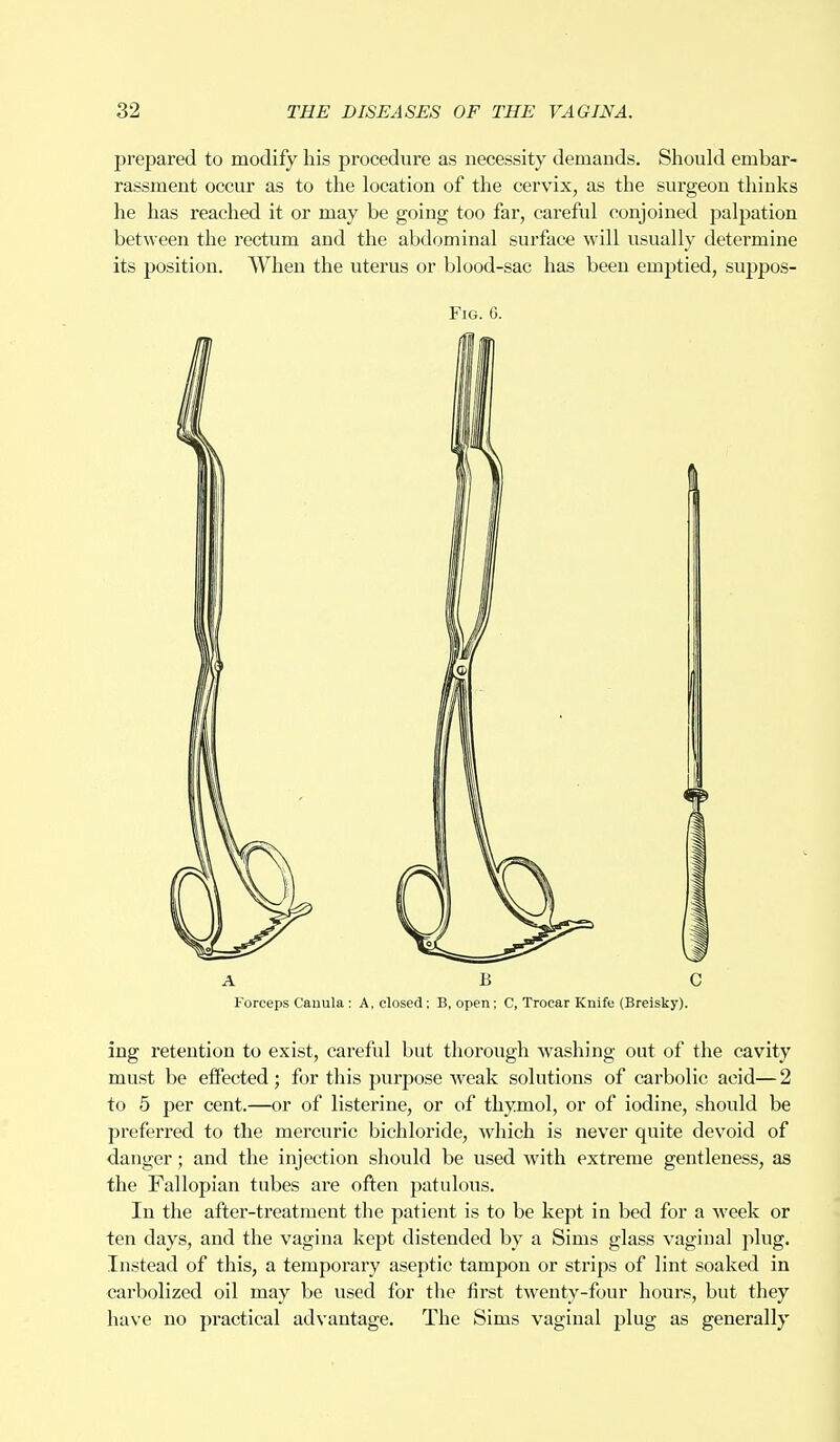 prepared to modify his procedure as necessity demands. Should embar- rassment occur as to the location of the cervix, as the surgeon thinks he has reached it or may be going too far, careful conjoined palpation between the rectum and the abdominal surface will usually determine its position. When the uterus or blood-sac has been emptied, suppos- Fig. 6. Forceps Canula : A, closed; B, open; C, Trocar Knife (Breisky). ing retention to exist, careful but thorough washing out of the cavity must be effected; for this purpose weak solutions of carbolic acid— 2 to 5 per cent.—or of listerine, or of thymol, or of iodine, should be preferred to the mercuric bichloride, which is never quite devoid of danger; and the injection should be used with extreme gentleness, as the Fallopian tubes are often patulous. In the after-treatment the patient is to be kept in bed for a week or ten days, and the vagina kept distended by a Sims glass vaginal plug. Instead of this, a temporary aseptic tampon or strips of lint soaked in carbolized oil may be used for the first twenty-four hours, but they have no practical advantage. The Sims vaginal plug as generally
