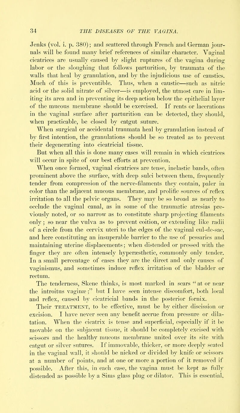 Jenks (vol. i. p. 380); and scattered through French and German jour- nals will be found many brief references of similar character. Vaginal cicatrices are usually caused by slight ruptures of the vagina during labor or the sloughing that follows parturition, by traumata of the walls that heal by granulation, and by the injudicious use of caustics. Much of this is preventible. Thus, when a caustic—such as nitric acid or the solid nitrate of silver—is employed, the utmost care in lim- iting its area and in preventing its deep action below the epithelial layer of the mucous membrane should be exercised. If rents or lacerations in the vaginal surface after parturition can be detected, they should, when practicable, be closed by catgut suture. When surgical or accidental traumata heal by granulation instead of by first intention, the granulations should be so treated as to prevent their degenerating into cicatricial tissue. But when all this is done many cases will remain in which cicatrices will occur in spite of our best efforts at prevention. When once formed, vaginal cicatrices are tense, inelastic bands, often prominent above the surface, with deep sulci between them, frequently tender from compression of the nerve-filaments they contain, paler in color than the adjacent mucous membrane, and prolific sources of reflex irritation to all the pelvic organs. They may be so broad as nearly to occlude the vaginal canal, as in some of the traumatic atresias pre- viously noted, or so narrow as to constitute sharp projecting filaments only; so near the vulva as to prevent coition, or extending like radii of a circle from the cervix uteri to the edges of the vaginal cul-de-sac, and here constituting an insuperable barrier to the use of pessaries and maintaining uterine displacements; when distended or pressed with the finger they are often intensely hyperaesthetic, commonly only tender. In a small percentage of cases they are the direct and only causes of vaginismus, and sometimes induce reflex irritation of the bladder or rectum. The tenderness, Skene thinks, is most marked in scars  at or near the introitus vaginae; but I have seen intense discomfort, both local and reflex, caused by cicatricial bands in the posterior fornix. Their treatment, to be effective, must be by either discission or excision. I have never seen any benefit accrue from pressure or dila- tation. When the cicatrix is tense and superficial, especially if it be movable on the subjacent tissue, it should be completely excised with scissors and the healthy mucous membrane united over its site with catgut or silver sutures. If immovable, thicker, or more deeply seated in the vaginal wall, it should be nicked or divided by knife or scissors at a number of points, and at one or more a portion of it removed if possible. After this, in each case, the vagina must be kept as fully distended as possible by a Sims glass plug or dilator. This is essential.