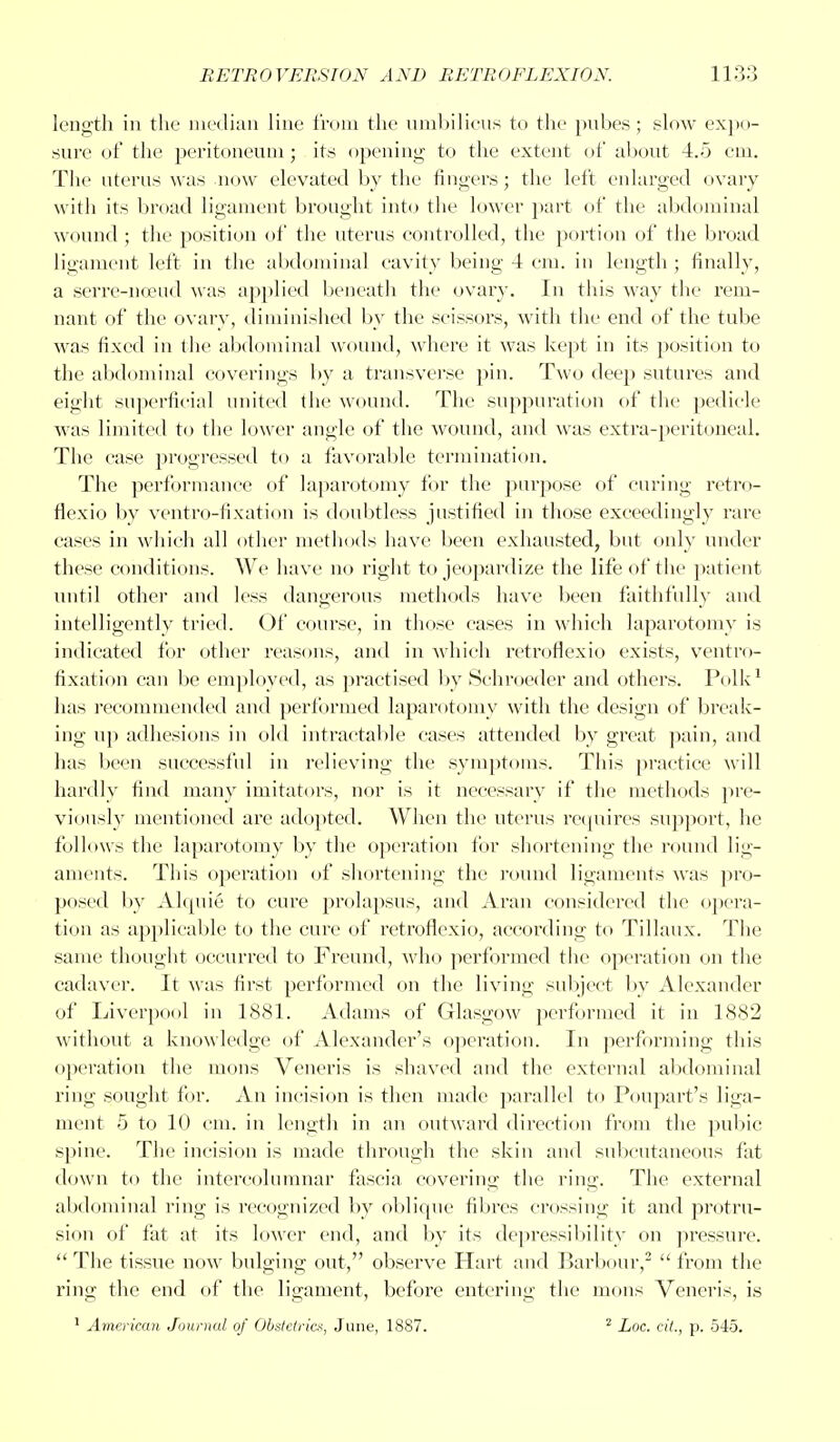 length in the median line from the umbilicus to the pubes; slow expo- sure of the peritoneum; its opening to the extent of about 4.5 em. The uterus was now elevated by the fingers; the left enlarged ovary with its broad ligament brought into the lower part of the abdominal wound ; the position of the uterus controlled, the portion of the broad ligament left in the abdominal cavity being 4 em. in length ; finally, a serre-noeud was applied beneath the ovary. In this way the rem- nant of the ovary, diminished by the scissors, with the end of the tube was fixed in the abdominal wound, where it was kept in its position to the abdominal coverings by a transverse pin. Two deep sutures and eight superficial united the wound. The suppuration of the pedicle was limited to the lower angle of the wound, and was extra-peritoneal. The ease progressed to a favorable termination. The performance of laparotomy for the purpose of curing retro- flexio by ventro-fixation is doubtless justified in those exceedingly rare cases in which all other methods have been exhausted, but only under these conditions. We have no right to jeopardize the life of the patient until other and less dangerous methods have been faithfully and intelligently tried. Of course, in those cases in which laparotomy is indicated for other reasons, and in which retroflexio exists, ventro- fixation can be employed, as practised by Schroeder and others. Polk1 has recommended and performed laparotomy with the design of break- ing up adhesions in old intractable eases attended by great pain, and has been successful in relieving the symptoms. This practice will hardly find many imitators, nor is it necessary if the methods pre- viously mentioned are adopted. When the uterus requires support, he follows the laparotomy by the operation for shortening the round lig- aments. This operation of shortening the round ligaments was pro- posed by Alquie to cure prolapsus, and Aran considered the opera- tion as applicable to the cure of retroflexio, according to Tillaux. The same thought occurred to Freund, who performed the operation on the cadaver. It was first performed on the living subject by Alexander of Liverpool in 1881. Adams of Glasgow performed it in 1882 without a knowledge of Alexander's operation. In performing this operation the mens Veneris is shaved and the external abdominal ring sought for. An incision is then made parallel to Poupart's liga- ment 5 to 10 cm. in length in an outward direction from the pubic spine. The incision is made through the skin and subcutaneous fat down to the intercolumnar fascia covering the ring. The external abdominal ring is recognized by oblique fibres crossing it and protru- sion of fat at its lower end, and by its depressibility on pressure.  The tissue now bulging out, observe Hart and Barbour,2  from the ring the end of the ligament, befoi'e entering the mons Veneris, is 1 American Journal of Obstetrics, June, 1887. 2 Loc. cit., p. 545.