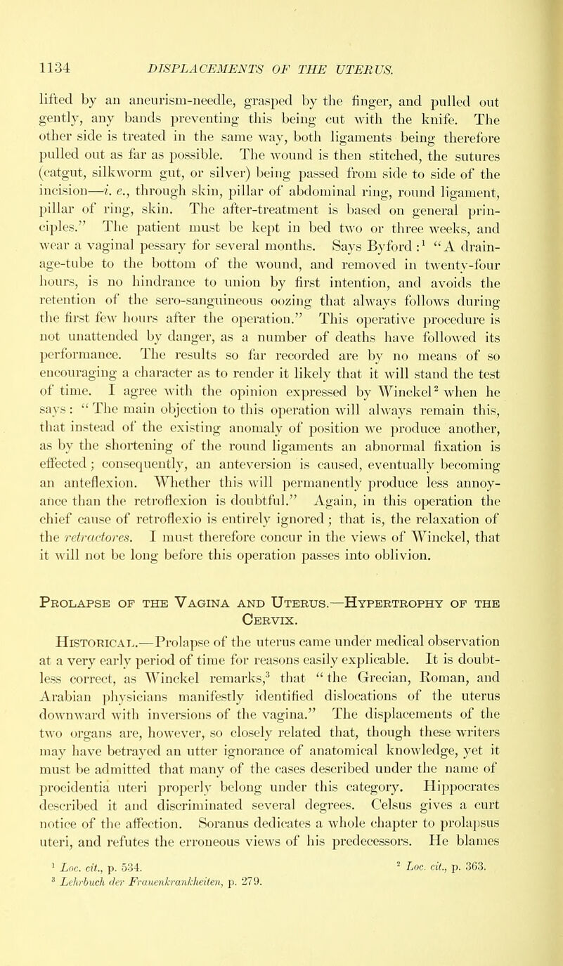 lifted by an aneurism-needle, grasped by the finger, and pulled out gently, any bands preventing this being cut with the knife. The other side is treated in the same way, both ligaments being therefore pulled out as far as possible. The wound is then stitched, the sutures (catgut, silkworm gut, or silver) being passed from side to side of the incision—i. e., through skin, pillar of abdominal ring, round ligament, pillar of ring, skin. The after-treatment is based on general prin- ciples. The patient must be kept in bed two or three weeks, and wear a vaginal pessary for several months. Says Byford :J A drain- age-tube to the bottom of the wound, and removed in twenty-four hours, is no hindrance to union by first intention, and avoids the retention of the sero-sanguineous oozing that always follows during the first few hours after the operation. This operative procedure is not unattended by clanger, as a number of deaths have followed its performance. The results so far recorded are by no means of so encouraging a character as to render it likely that it will stand the test of time. I agree with the opinion expressed by Winckel2 when he says:  The main objection to this operation will always remain this, that instead of the existing anomaly of position we produce another, as by the shortening of the round ligaments an abnormal fixation is effected; consequently, an anteversion is caused, eventually becoming an anteflexion. Whether this will permanently produce less annoy- ance than the retroflexion is doubtful. Again, in this operation the chief cause of retroflexio is entirely ignored; that is, the relaxation of the rciracforcs. I must therefore concur in the views of Winckel, that it will not be long before this operation passes into oblivion. Prolapse of the Vagina and Uterus.—Hypertrophy of the Cervix. Historical.—Prolapse of the uterus came under medical observation at a very early period of time for reasons easily explicable. It is doubt- less correct, as Winckel remarks,3 that  the Grecian, Roman, and Arabian physicians manifestly identified dislocations of the uterus downward with inversions of the vagina. The displacements of the two organs are, however, so closely related that, though these writers may have betrayed an utter ignorance of anatomical knowledge, yet it must be admitted that many of the cases described under the name of procidentia uteri properly belong under this category. Hippocrates described it and discriminated several degrees. Celsus gives a curt notice of the affection. Soranus dedicates a whole chapter to prolapsus uteri, and refutes the erroneous views of his predecessors. He blames 1 Loc. cit., p. 534. 2 Loc. tit., p. 363. 3 Lehrbuch der Frauenkrankheiten, p. 279.
