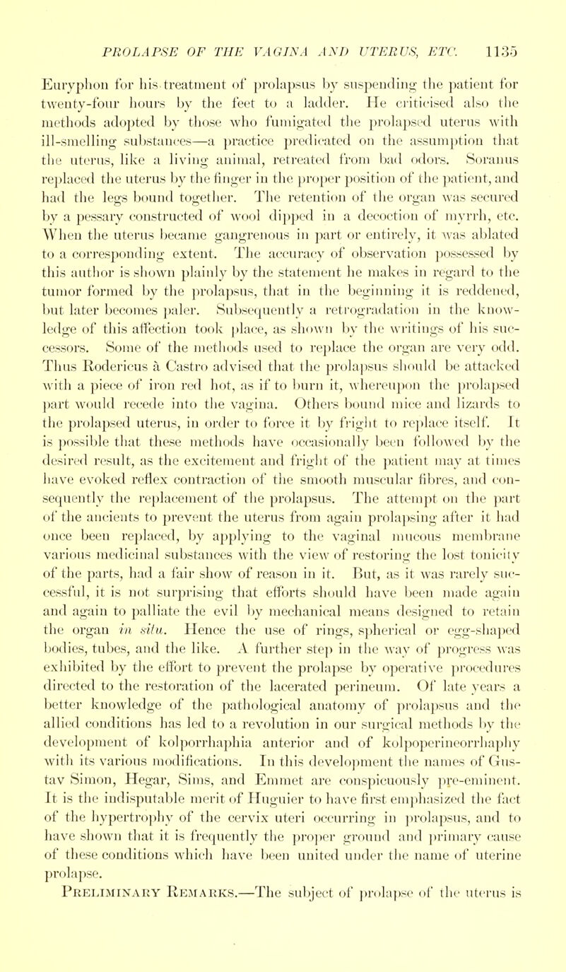 Euryphon for his.treatment of prolapsus by suspending the patient for twenty-four hours by the feet to a ladder. He criticised also the methods adopted by those who fumigated the prolapsed uterus with ill-smelling substances—a practice predicated on the assumption that the uterus, like a living animal, retreated from bad odors. Soranus replaced the uterus by the finger in the proper position of the patient, and had the legs bound together. The retention of the organ was secured by a pessary constructed of wool dipped in a decoction of myrrh, etc. When the uterus became gangrenous in part or entirely, it was ablated to a corresponding extent. The accuracy of observation possessed by this author is shown plainly by the statement he makes in regard to the tumor formed by the prolapsus, that in the beginning it is reddened, but later becomes paler. Subsequently a retrogradation in the know- ledge of this affection took place, as shown by the writings of his suc- cessors. Some of the methods used to replace the organ are very odd. Thus Rodericus a Castro advised that the prolapsus should be attacked with a piece of iron red hot, as if to burn it, whereupon the prolapsed part would recede into the vagina. Others bound mice and lizards to the prolapsed uterus, in order to force it by fright to replace itself. It is possible that these methods have occasionally been followed by the desired result, as the excitement and fright of the patient may at times have evoked reflex contraction of the smooth muscular fibres, and con- sequently the replacement of the prolapsus. The attempt on the part of the ancients to prevent the uterus from again prolapsing after it had once been replaced, by applying to the vaginal mucous membrane various medicinal substances with the view of restoring the lost tonicity of the parts, had a fair show of reason in it. But, as it was rarely suc- cessful, it is not surprising that efforts should have been made again and again to palliate the evil by mechanical means designed to retain the organ in situ. Hence the use of rings, spherical or egg-shaped bodies, tubes, and the like. A further step in the way of progress was exhibited by the effort to prevent the prolapse by operative procedures directed to the restoration of the lacerated perineum. Of late years a better knowledge of the pathological anatomy of prolapsus and the allied conditions has led to a revolution in our surgical methods by the development of kolporrhaphia anterior and of kulpoperineorrhaphy with its various modifications. In this development the names of Gus- tav Simon, Hegar, Sims, and Emmet are conspicuously pre-eminent. It is the indisputable merit of Huguier to have first emphasized the fact of the hypertrophy of the cervix uteri occurring in prolapsus, and to have shown that it is frequently the proper ground and primary cause of these conditions which have been united under the name of uterine prolapse. Preliminary Remarks.—The subject of prolapse of the uterus is