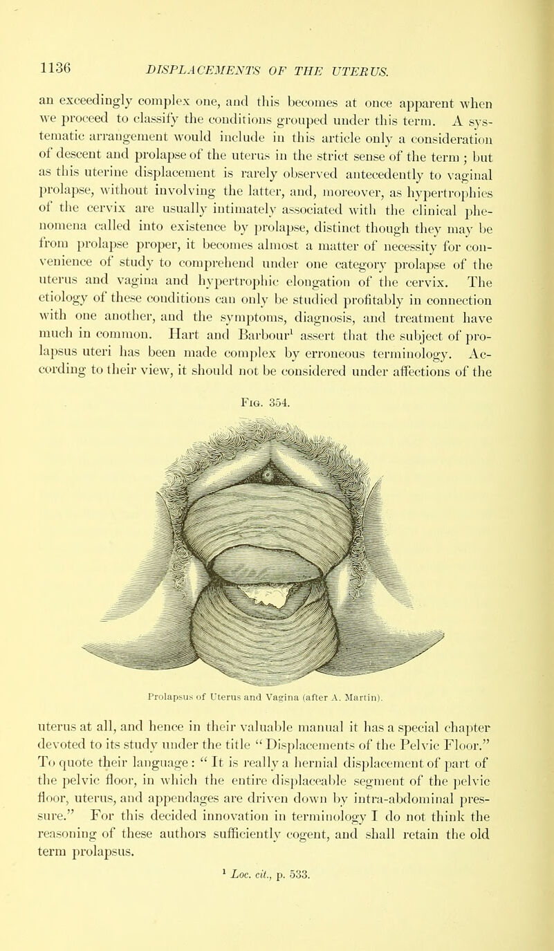 an exceedingly complex one, and this becomes at once apparent when we proceed to classify the conditions grouped under this term. A sys- tematic arrangement would include in this article only a consideration of descent and prolapse of the uterus in the strict sense of the term ; but as this uterine displacement is rarely observed antecedently to vaginal prolapse, without involving the latter, and, moreover, as hypertrophies of the cervix are usually intimately associated with the clinical phe- nomena called into existence by prolapse, distinct though they may be from prolapse proper, it becomes almost a matter of necessity for con- venience of study to comprehend under one category prolapse of the uterus and vagina and hypertrophic elongation of the cervix. The etiology of these conditions can only be studied profitably in connection with one another, and the symptoms, diagnosis, and treatment have much in common. Hart and Barbour1 assert that the subject of pro- lapsus uteri has been made complex by erroneous terminology. Ac- cording to their view, it should not be considered under affections of the Fig. 354. Prolapsus of Uterus and Vagina (after A. Martin). uterus at all, and hence in their valuable manual it has a special chapter devoted to its study under the title  Displacements of the Pelvic Floor. To quote their language: It is really a hernial displacement of part of the pelvic floor, in which the entire displaceable segment of the pelvic floor, uterus, and appendages are driven down by intra-abdominal pres- sure. For this decided innovation in terminology I do not think the reasoning of these authors sufficiently cogent, and shall retain the old term prolapsus. 1 Loc. cit., p. 533.