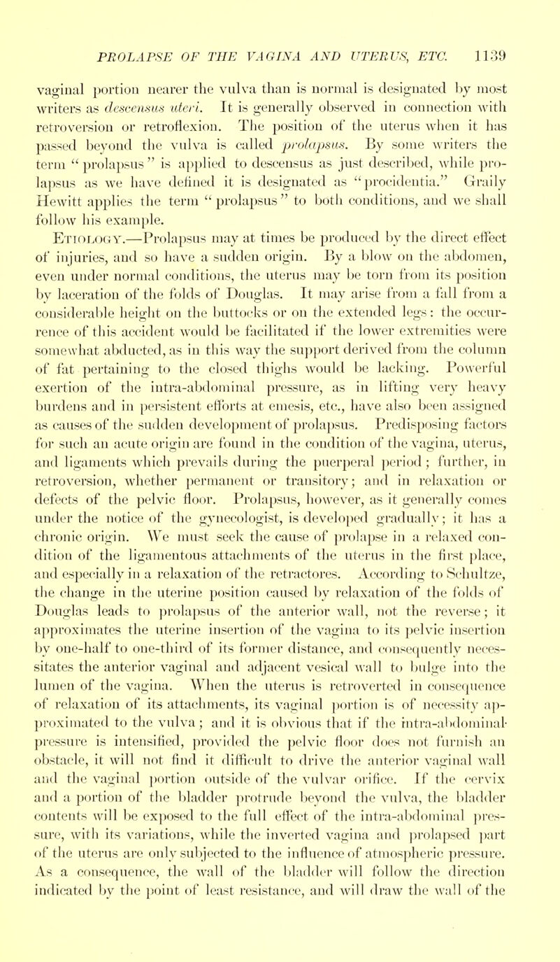 vaginal portion nearer the vulva than is normal is designated by most writers as descensus uteri. It is generally observed in connection with retroversion or retroflexion. The position of the uterus when it has passed beyond the vulva is called prolapsus. By some writers the term  prolapsus  is applied to descensus as just described, while pro- lapsus as we have defined it is designated as procidentia. Graily Hewitt applies the term  prolapsus  to both conditions, and we shall follow his example. Etiology.—Prolapsus may at times be produced by the direct effect of injuries, and so have a sudden origin. By a blow on the abdomen, even under normal conditions, the uterus may be torn from its position by laceration of the folds of Douglas. It may arise from a fall from a considerable height on the buttocks or on the extended legs: the occur- rence of this accident would be facilitated if the lower extremities were somewhat abducted, as in this way the support derived from the column of fat pertaining to the closed thighs would be lacking. Powerful exertion of the intra-abdominal pressure, as in lifting very heavy burdens and in persistent efforts at emesis, etc., have also been assigned as causes of the sudden development of prolapsus. Predisposing factors for such an acute origin are found in the condition of the vagina, uterus, and ligaments which prevails during the puerperal period ; further, in retroversion, whether permanent or transitory; and in relaxation or defects of the pelvic floor. Prolapsus, however, as it generally comes under the notice of the gynecologist, is developed gradually; it has a chronic origin. We must seek the cause of prolapse in a relaxed con- dition of the ligamentous attachments of the uterus in the first place, and especially in a relaxation of the retractores. According to Schultze, the change in the uterine position caused by relaxation of the folds of Douglas leads to prolapsus of the anterior wall, not the reverse; it approximates the uterine insertion of the vagina to its pelvic insertion by one-half to one-third of its former distance, and consequently neces- sitates the anterior vaginal and adjacent vesical wall to bulge into the lumen of the vagina. When the uterus is retroverted in consequence of relaxation of its attachments, its vaginal portion is of necessity ap- proximated to the vulva; and it is obvious that if the intra-abdominal pressure is intensified, provided the pelvic floor does not furnish an obstacle, it will not find it difficult to drive the anterior vaginal wall and the vaginal portion outside of the vulvar orifice. If the cervix and a portion of the bladder protrude beyond the vulva, the bladder contents will be exposed to the full effect of the intra-abdominal pres- sure, with its variations, while the inverted vagina and prolapsed part of the uterus are only subjected to the influence of atmospheric pressure. As a consequence, the wall of the bladder will follow the direction indicated by the point of least resistance, and will draw the wall of the