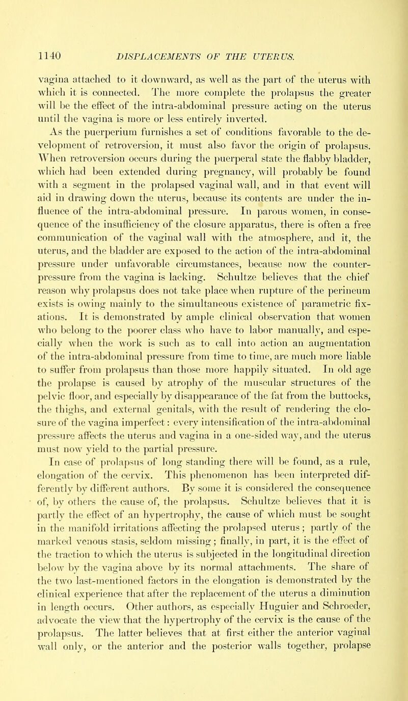 vagina attached to it downward, as well as the part of the uterus with which it is connected. The more complete the prolapsus the greater will be the effect of the intra-abdominal pressure acting on the uterus until the vagina is more or less entirely inverted. As the puerjjerium furnishes a set of conditions favorable to the de- velopment of retroversion, it must also favor the origin of prolapsus. When retroversion occurs during the puerperal state the flabby bladder, which had been extended during pregnancy, will probably be found with a segment in the prolapsed vaginal wall, and in that event will aid in drawing down the uterus, because its contents are under the in- fluence of the intra-abdominal pressure. In parous women, in conse- quence of the insufficiency of the closure apparatus, there is often a free communication of the vaginal wall with the atmosphere, and it, the uterus, and the bladder are exposed to the action of the intra-abdominal pressure under unfavorable circumstances, because now the counter- pressure from the vagina is lacking. Schultze believes that the chief reason why prolapsus does not take place when rupture of the perineum exists is owing mainly to the simultaneous existence of parametric fix- ations. It is demonstrated by ample clinical observation that women who belong to the poorer class who have to labor manually, and espe- cially when the work is such as to call into action an augmentation of the intra-abdominal pressure from time to time, are much more liable to suffer from prolapsus than those more happily situated. In old age the prolapse is caused by atrophy of the muscular structures of the pelvic floor, and especially by disappearance of the fat from the buttocks, the thighs, and external genitals, with the result of rendering the clo- sure of the vagina imperfect : every intensification of the intra-abdominal pressure affects the uterus and vagina in a one-sided way, and the uterus must now yield to the partial pressure. In case of prolapsus of long standing there will be found, as a rule, elongation of the cervix. This phenomenon has been interpreted dif- ferently by different authors. By some it is considered the consequence of, by others the cause of, the prolapsus. Schultze believes that it is partly the effect of an hypertrophy, the cause of which must be sought in the manifold irritations affecting the prolapsed uterus; partly of the marked venous stasis, seldom missing; finally, in part, it is the effect of the traction to which the uterus is subjected in the longitudinal direction below by the vagina above by its normal attachments. The share of the two last-mentioned factors in the elongation is demonstrated by the clinical experience that after the replacement of the uterus a diminution in length occurs. Other authors, as especially Huguier and Schroeder, advocate the view that the hypertrophy of the cervix is the cause of the prolapsus. The latter believes that at first either the anterior vaginal wall only, or the anterior and the posterior walls together, prolapse