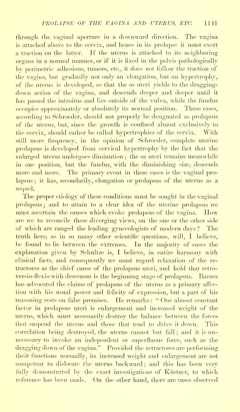 through the vaginal aperture in a downward direction. The vagina is attached above to the cervix, and hence in its prolapse it must exert a traction on the latter. If the uterus is attached to its neighboring organs in a normal manner, or if it is fixed in the pelvis pathologically bv perimetric adhesions, tumors, etc., it does not follow the traction of the vagina, but gradually not only an elongation, but an hypertrophy, of the uterus is developed, so that the os uteri yields to the dragging- down action of the vagina, and descends deeper and deeper until it has passed the introitus and lies outside of the vulva, while the fundus occupies approximately or absolutely its normal position. These cases, according to Schroeder, should not properly be designated as prolapsus of the uterus, but, since the growth is confined almost exclusively to the cervix, should rather be called hypertrophies of the cervix. With still more frequency, in the opinion of Schroeder, complete uterine prolapsus is developed from cervical hypertrophy by the fact that the enlarged uterus undergoes diminution; the os uteri remains meanwhile in one position, but the fundus, with the diminishing size, descends more and more. The primary event in these cases is the vaginal pro- lapsus ; it has, secondarily, elongation or prolapsus of the uterus as a sequel. The proper etiology of these conditions must be sought in the vaginal prolapsus; and to attain to a clear idea of the uterine prolapsus we must ascertain the causes which evoke prolapsus of the vagina. How are we to reconcile these diverging views, on the one or the other side of which are ranged the leading gynecologists of modern days? The truth here,- as in so many other scientific questions, will, I believe, be found to lie between the extremes. In the majority of cases the explanation given by Schultze is, I believe, in entire harmony with clinical facts, and consequently we must regard relaxation of the re- traotores as the chief cause of the prolapsus uteri, and hold that retro- versio-flexio with descensus is the beginning stage of prolapsus. Barnes has advocated the claims of prolapsus of the uterus as a primary affec- tion with his usual power and felicity of expression, but a part of his reasoning rests on false premises. He remarks :  One almost constant factor in prolapsus uteri is enlargement and increased weight of the uterus, which must necessarily destroy the balance between the forces that suspend the uterus and those that tend to drive it down. This correlation being destroyed, the uterus cannot but fall; and it is un- necessary to invoke an independent or superfluous force, such as the dragging down of the vagina. Provided the retractores are performing their functions normally, its increased weight and enlargement are not competent to dislocate the uterus backward ; and this has been very fully demonstrated by the exact investigations of Kiistner, to which reference has been made. On the other hand, there are cases observed
