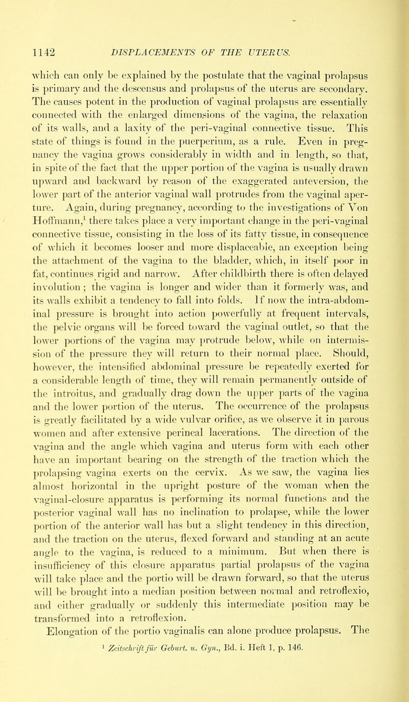 which can only be explained by the postulate that the vaginal prolapsus is primary and the descensus and prolapsus of the uterus are secondary. The causes potent in the production of vaginal prolapsus are essentially connected with the enlarged dimensions of the vagina, the relaxation of its walls, and a laxity of the peri-vaginal connective tissue. This state of things is found in the puerperium, as a rule. Even in preg- nancy the vagina grows considerably in width and in length, so that, in spite of the fact that the upper portion of the vagina is usually drawn upward and backward by reason of the exaggerated anteversiou, the lower part of the auterior vaginal wall protrudes from the vaginal aper- ture. Again, during pregnancy, according to the investigations of Von Hoffmann,1 there takes place a very important change in the peri-vaginal connective tissue, consisting in the loss of its fatty tissue, in consequence of which it becomes looser and more displaceabie, an exception being the attachment of the vagina to the bladder, which, in itself poor in fat, continues rigid and narrow. After childbirth there is often delayed involution ; the vagina is longer and wider than it formerly was, and its walls exhibit a tendency to fall into folds. If now the intra-abdom- inal pressure is brought into action powerfully at frequent intervals, the pelvic organs will be forced toward the vaginal outlet, so that the lower portions of the vagina may protrude below, while on intermis- sion of the pressure they will return to their normal place. Should, however, the intensified abdominal pressure be repeatedly exerted for a considerable length of time, they will remain permanently outside of the introitus, and gradually drag down the upper parts of the vagina and the lower portion of the uterus. The occurrence of the prolapsus is greatly facilitated by a wide vulvar orifice, as we observe it in parous women and after extensive perineal lacerations. The direction of the vagina and the angle which vagina and uterus form with each other have an important bearing on the strength of the traction which the prolapsing vagina exerts on the cervix. As we saw, the vagina lies almost horizontal in the upright posture of the woman when the vaginal-closure apparatus is performing its normal functions and the posterior vaginal wall has no inclination to prolapse, while the lower portion of the anterior wall has but a slight tendency in this direction, and the traction on the uterus, flexed forward and standing at an acute angle to the vagina, is reduced to a minimum. But when there is insufficiency of this closure apparatus partial prolapsus of the vagina will take place and the portio will be drawn forward, so that the uterus will be brought into a median position between normal and retroflexio, and either gradually or suddenly this intermediate position may be transformed into a retroflexion. Elongation of the portio vaginalis can alone produce prolapsus. The 1 Zeitschriftfiir Geburt. u. Gyn., Bd. i. Heft 1, p. 146.