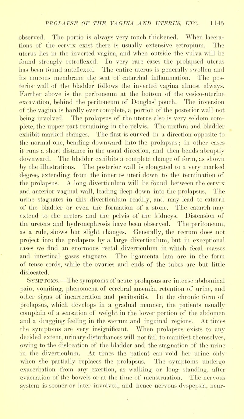 observed. The portio is always very much thickened. When lacera- tions of the cervix exist there is usually extensive ectropium. The uterus lies in the inverted vagina, and when outside the vulva will be found strongly retroflexed. In very rare cases the prolapsed uterus has been found anterlexed. The entire uterus is generally swollen and its mucous membrane the seat of catarrhal infiammation. The pos- terior wall of the bladder follows the inverted vagina almost always. Farther above is the peritoneum at the bottom of the vesico-uterine excavation, behind the peritoneum of Douglas' pouch. The inversion of the vagina is hardly ever complete, a portion of the posterior wall not being involved. The prolapsus of the uterus also is very seldom com- plete, the upper part remaining in the pelvis. The urethra and bladder exhibit marked changes. The first is curved in a direction opposite to the normal one, bending downward into the prolapsus; in other cases it runs a short distance in the usual direction, and then bends abruptly downward. The bladder exhibits a complete change of form, as shown by the illustrations. The posterior wall is elongated to a very marked degree, extending from the inner os uteri down to the termination of the prolapsus. A long diverticulum will be found between the cervix and anterior vaginal wall, leading deep down into the prolapsus. The urine stagnates in this diverticulum readily, and may lead to catarrh of the bladder or even the formation of a stone. The catarrh may extend to the ureters and the pelvis of the kidneys. Distension of the ureters and hydronephrosis have been observed. The peritoneum, as a rule, shows but slight changes. Generally, the rectum does not project into the prolapsus by a large diverticulum, but in exceptional cases we find an enormous rectal diverticulum in which fecal masses and intestinal gases stagnate. The ligamenta lata are in the form of tense cords, while the ovaries and ends of the tubes are but little dislocated. Svmptoms,—The symptoms of acute prolapsus are intense abdominal pain, vomiting, phenomena of cerebral anaemia, retention of urine, and other signs of incarceration and peritonitis. In the chronic form of prolapsus, which develops in a gradual manner, the patients usually complain of a sensation of weight in the lower portion of the abdomen and a dragging feeling in the sacrum and inguinal regions. At times the symptoms are very insignificant. When prolapsus exists to any decided extent, urinary disturbances will not fail to manifest themselves, owing to the dislocation of the bladder and the stagnation of the urine in the diverticulum. At times the patient can void her urine only when she partially replaces the prolapsus. The symptoms undergo exacerbation from any exertion, as walking or long standing, after evacuation of the bowels or at the time of menstruation. The nervous system is sooner or later involved, and hence nervous dyspepsia, neur-