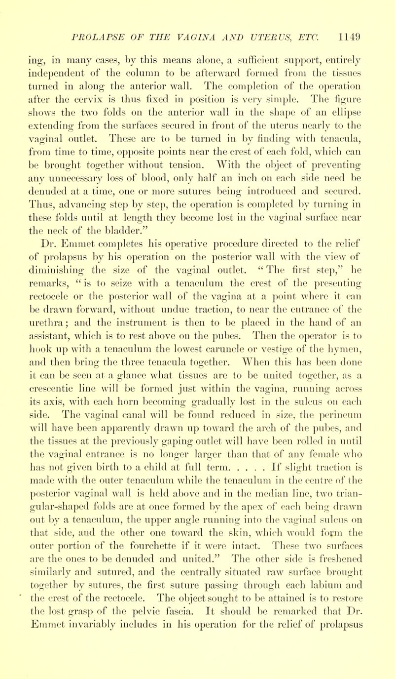ing, in many cases, by this means alone, a sufficient support, entirely independent of the column to be afterward formed from the tissues turned in along the anterior wall. The completion of the operation after the cervix is thus fixed in position is very simple. The figure shows the two folds on the anterior wall in the shape of an ellipse extending from the surfaces secured in front of the uterus nearly to the vaginal outlet. These are to be turned in by finding with tenacula, from time to time, opposite points near the crest of each fold, which can be brought together without tension. With the object of preventing any unnecessary loss of blood, only half an inch on each side need be denuded at a time, one or more sutures being introduced and secured. Thus, advancing step by step, the operation is completed by turning in these folds until at length they become lost in the vaginal surface near the neck of the bladder. Dr. Emmet completes his operative procedure directed to the relief of prolapsus by his operation on the posterior wall with the view of diminishing the size of the vaginal outlet. The first step, he remarks,  is to seize with a tenaculum the crest of the presenting rectocele or the posterior wall of the vagina at a point where it can be drawn forward, without undue traction, to near the entrance of the urethra; and the instrument is then to be placed in the hand of an assistant, which is to rest above on the pubes. Then the operator is to hook up with a tenaculum the lowest caruncle or vestige of the hymen, and then bring the three tenacula together. When this has been done it can be seen at a glance what tissues are to be united together, as a ereseentic line will be formed just within the vagina, running across its axis, with each horn becoming gradually lost in the sulcus on each side. The vaginal canal will be found reduced in size, the perineum will have been apparently drawn up toward the arch of the pubes, and the tissues at the previously gaping outlet will have been rolled in until the vaginal entrance is no longer larger than that of any female who has not given birth to a child at full term If slight traction is made with the outer tenaculum while the tenaculum in the centre of the posterior vaginal wall is held above and in the median line, two trian- gular-shaped folds are at once formed by the apex of each being drawn out by a tenaculum, the upper angle running into the vaginal sulcus on that side, and the other one toward the skin, which would form the outer portion of the fourehette if it were intact. These two surfaces are the ones to be denuded and united. The other side is freshened similarly and sutured, and the centrally situated raw surface brought together by sutures, the first suture passing through each labium and the crest of the rectocele. The object sought to be attained is to restore the lost grasp of the pelvic fascia. It should be remarked that Dr. Emmet invariably includes in his operation for the relief of prolapsus