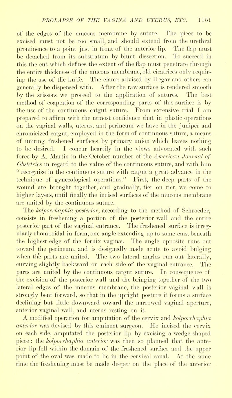 of the edges of the mucous membrane by suture. The piece to be excised must not be too small, and should extend from the urethral prominence to a point just in front of the anterior lip. The flap must be detached from its substratum by blunt dissection. To succeed in this the cut which defines the extent of the flap must penetrate through the entire thickness of the mucous membrane, old cicatrices only requir- ing the use of the knife. The clamp advised by Hegar and others can generally be dispensed with. After the raw surface is rendered smooth by the scissors we proceed to the application of sutures. The best method of coaptation of the corresponding parts of this surface is by the use of the continuous catgut suture. From extensive trial I am prepared to affirm with the utmost confidence that in plastic operations on the vaginal walls, uterus, and perineum we have in the juniper and chromicized catgut, employed in the form of continuous suture, a means of uniting freshened surfaces by primary union which leaves nothing to be desired. I concur heartily in the views advocated with such force by A. Martin in the October number of the American Journal of Obstetrics in regard to the value of the continuous sutiu-e, and with him  recognize in the continuous suture with catgut a great advance in the technique of gynecological operations. First, the deep parts of the wound are brought together, and gradually, tier on tier, we come to higher layers, until finally the incised surfaces of the mucous membrane are united by the continuous suture. The kolporrhaphia posterior, according to the method of Schroeder, consists in freshening a portion of the posterior wall and the entire posterior part of the vaginal entrance. The freshened surface is irreg- ularly rhomboidal in form, one angle extending up to some cms. beneath the highest edge of the fornix vaginae. The angle opposite runs out toward the perineum, and is designedly made acute to avoid bulging when the parts are united. The two lateral angles run out laterally, curving slightly backward on each side of the vaginal entrance. The parts are united by the continuous catgut suture. In consequence of the excision of the posterior wall and the bringing together of the two lateral edges of the mucous membrane, the posterior vaginal wall is strongly bent forward, so that in the upright posture it forms a surface declining but little downward toward the narrowed vaginal aperture, anterior vaginal wall, and uterus resting on it. A modified operation for amputation of the cervix and kolporrhaphia anterior was devised by this eminent surgeon. He incised the cervix on each side, amputated the posterior lip by excising a wedge-shaped piece : the kolporrhaphia anterior was then so planned that the ante- rior lip fell within the domain of the freshened surface and the upper point of the oval was made to lie in the cervical canal. At the same time the freshening must be made deeper on the place of the anterior
