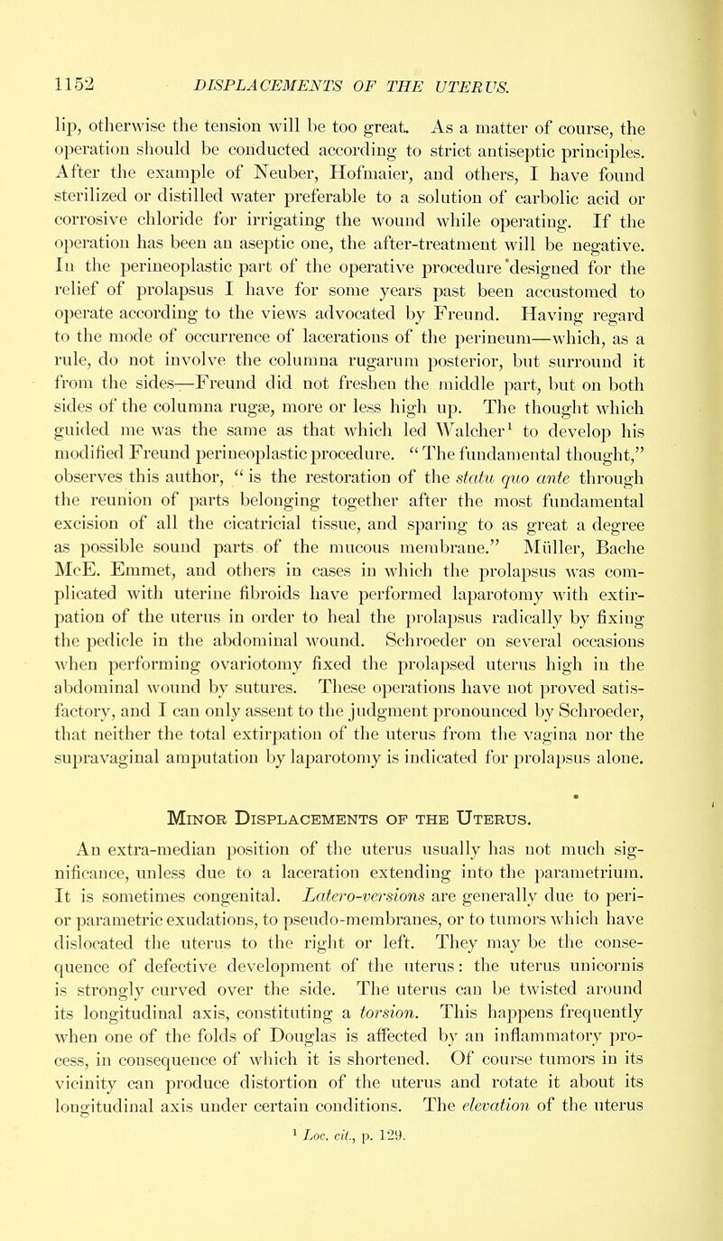 lip, otherwise the tension will be too great. As a matter of course, the operation should be conducted according to strict antiseptic principles. After the example of Neuber, Hofmaier, and others, I have found sterilized or distilled water preferable to a solution of carbolic acid or corrosive chloride for irrigating the wound while operating. If the operation has been an aseptic one, the after-treatment will be negative. In the perineoplastic part of the operative procedure'designed for the relief of prolapsus I have for some years past been accustomed to operate according to the views advocated by Freund. Having regard to the mode of occurrence of lacerations of the perineum—which, as a rule, do not involve the columna rugarum posterior, but surround it from the sides—Freund did not freshen the middle part, but on both sides of the columna rugse, more or less high up. The thought which guided me was the same as that which led Walcher1 to develop his modified Freund perineoplastic procedure.  The fundamental thought, observes this author,  is the restoration of the statu quo ante through the reunion of parts belonging together after the most fundamental excision of all the cicatricial tissue, and sparing to as great a degree as possible sound parts of the mucous membrane. Midler, Bache McE. Emmet, and others in cases in which the prolapsus was com- plicated with uterine fibroids have performed laparotomy with extir- pation of the uterus in order to heal the prolapsus radically by fixing the pedicle in the abdominal wound. Schroeder on several occasions when performing ovariotomy fixed the prolapsed uterus high in the abdominal wound by sutures. These operations have not proved satis- factory, and I can only assent to the judgment pronounced by Schroeder, that neither the total extirpation of the uterus from the vagina nor the supravaginal amputation by laparotomy is indicated for prolapsus alone. Minor Displacements op the Uterus. An extra-median position of the uterus usually has not much sig- nificance, unless due to a laceration extending into the parametrium. It is sometimes congenital. Latero-versions are generally due to peri- or parametric exudations, to pseudo-membranes, or to tumors which have dislocated the uterus to the right or left. They may be the conse- quence of defective development of the uterus: the uterus unicornis is strongly curved over the side. The uterus can be twisted around its longitudinal axis, constituting a torsion. This happens frequently when one of the folds of Douglas is affected by an inflammatory pro- cess, in consequence of which it is shortened. Of course tumors in its vicinity can produce distortion of the uterus and rotate it about its longitudinal axis under certain conditions. The elevation of the uterus
