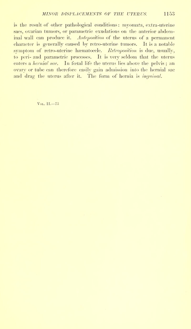is the result of other pathological conditions: myomata, extra-uterine sacs, ovarian tumors, or parametric exudations on the anterior abdom- inal wall can produce it. Anteposition of the uterus of a permanent character is generally caused by retro-uterine tumors. It is a notable symptom of retro-uterine hematocele. Retroposition is due, usually, to peri- and parametric processes. It is very seldom that the uterus enters a hernial sac. In foetal life the uterus lies above the pelvis ; an ovary or tube can therefore easily gain admission into the hernial sac and drag the uterus after it. The form of hernia is inguinal. Vol. II.—73