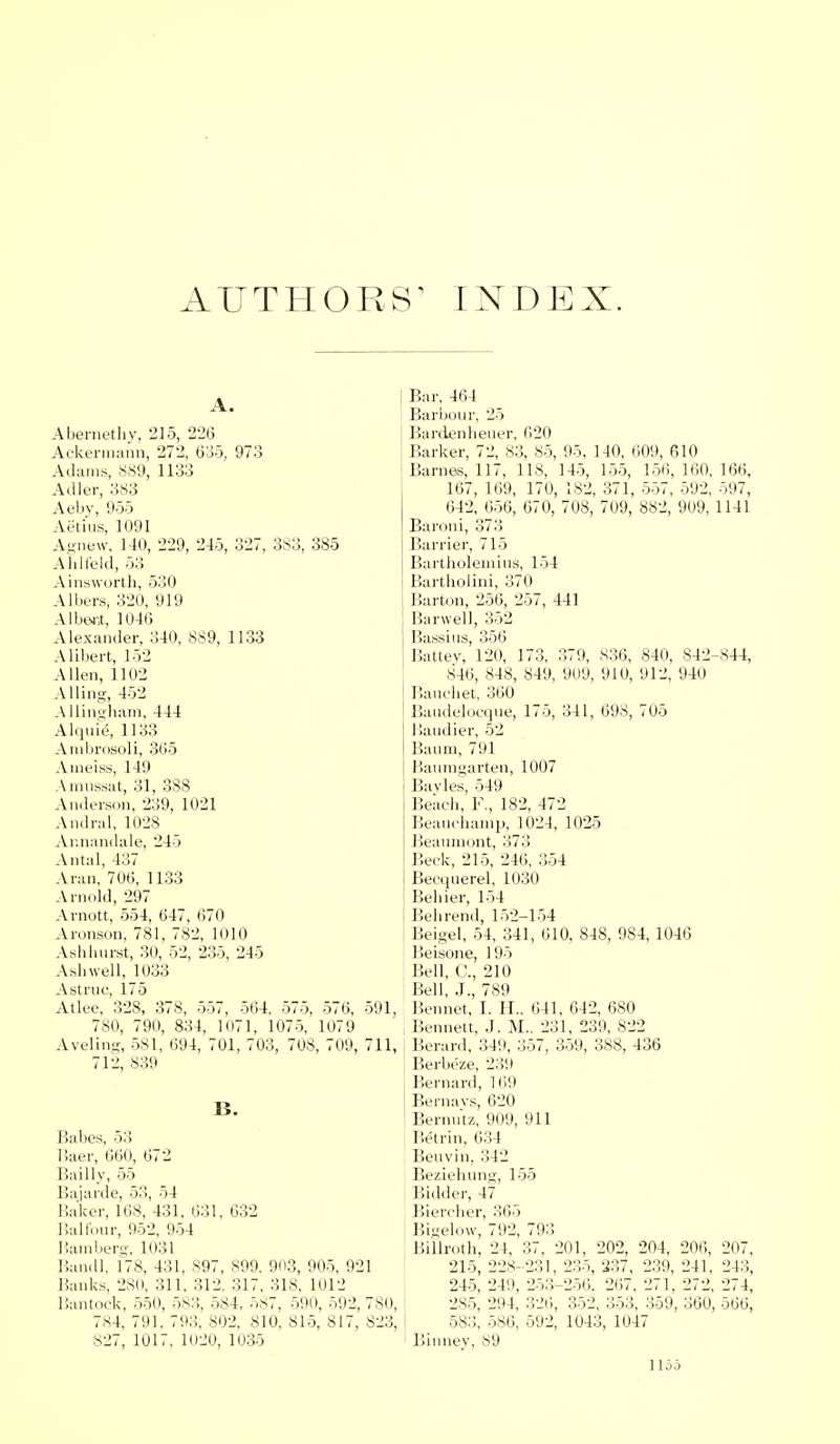 AUTHORS1 INDEX. Abernethy, 215, 226 Ackermann, 272, 635, 973 Adams, 889, 1133 A (Her, 383 Aebv, 955 Aetius, 1091 Agnew, 140, 229, 245, 327, 383, 385 Ahlfeld, 53 Ainsworth, 530 Albers, 320, 919 Albert, 1046 Alexander, 340, 889, 1133 Alibert, 152 Allen, 1102 Ailing, 452 A1 lino-ham, 444 Alquie, 1133 Ambrosoli, 365 Ameiss, 149 Amussat, 31, 388 Anderson, 239, 1021 Andral, 1028 Annandale, 245 Antal, 437 Aran, 706, 1133 Arnold, 297 Arnott, 554, 647, 670 Aronson, 781, 782, 1010 Ashhurst, 30, 52, 235, 245 Ashwell, 1033 Astruc, 175 Atlee, 328, 378, 557, 564, 575, 576, 591, 780, 790, 834, 1071, 1075, 1079 Aveling, 581, 694, 701, 703, 708, 709, 711, 712, 839 B. Babes, 53 Haer, 660, 672 Bailly, 55 Bajarde, 53, 54 Baker, 168, 431, 631, 632 Balfour, 952, 954 Bamberg, 1031 Bandl, 178, 431, 897, 899, 903, 905, 921 Banks, 280. 311. 312. 317, 318, 1012 Bantock, 550, 58:!. 584, 587, 590, 592, 780, 784, 791, 793, 802, 810, 815, 817, 823, 827, 1017, 1020, 1035 Bar, 464 Barbour, 25 Bardenheuer, 620 Barker, 72, 83, 85, 95, 140, 609, 610 Barnes, 117, 118, 145, 155, 156, 160, 166, 167, 169, 170, 182, 371, 557, 592, 597, 642, 656, 670, 708, 709, 882, 909, 1141 Baroni, 373 Barrier, 715 Bartholemius, 154 Bartholin!, 370 Barton, 256, 257, 441 Barwell, 352 Bassius, 356 Battey, 120, 173, 379, 836, 840, 842-844, 846, 848, 849, 909, 910, 912, 940 Bauchet, 360 Baudelocque, 175, 341, 698, 705 Handier, 52 Baum, 791 Baumgarten, 1007 Bayles, 549 Beach, F., 182, 472 Beauchamp, 1024, 1025 Beaumont, 373 Beck, 215, 246, 354 Becqnerel, 1030 Behier, 154 Behrend, 152-154 Beigel, 54, 341, 610, 848, 984, 1046 Beisone, 195 Bell, C, 210 Bell, J., 789 Bennet, I. H„ 641, 642, 680 Bennett, J. M.. 231, 239, 822 Berard, 349, 357, 359, 388, 436 Berbeze, 23'.) Bernard, 169 Bernavs, 620 Bernutz, 909, 911 Betrin, 634 Beuvin, 342 Beziehnng, 155 Bidder, 47 Biereher, 365 Bigelow, 792, 793 Billroth, 24, 37, 201, 202, 204, 206, 207, 215, 228- 231, 235, 237, 239, 241, 243, 245, 249, 253-256. 267, 271, 272, 274, 2S5, 294, 320, 352, 353, 359, 360, 566, 583, 586, 592, 1043, 1047 Binney, 89 1 loo