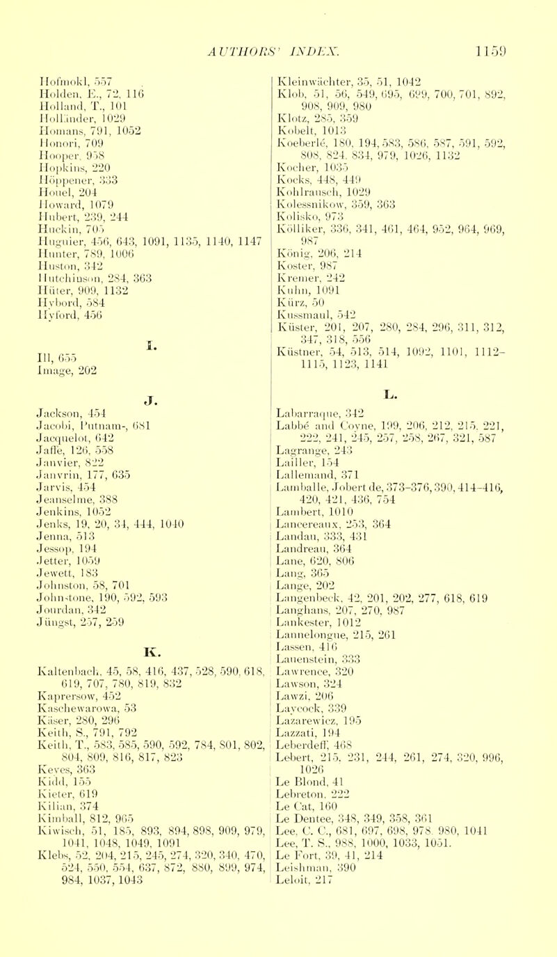 Hofmokl, 557 Holden, E., 72, 116 Holland, T., loi Hollander, 1029 Homans, 791, 1052 Honori, 709 Hooper. 958 Hopkins, 220 Hoppener, 333 Houel, 204 Howard, 1079 Hubert, 239, 244 Huckin, 705 Huguier, 456, 643, 1091, 1135, 1140, 1147 Hunter, 789, 1006 Huston, 12 Hutchinson, 284, 363 Hiiter, 909, 1132 Hvbord, 584 Hyford, 456 111, 655 Image, 202 I. Jackson, 154 Jacobi, I 'utnam-, 081 Jacquelot, 642 Jaffe, 126, 558 Janvier, 822 Janvrin, 177, 635 .J;u vis, 454 Jeanselme, 388 Jenkins, 1052 Jenks, 19, 20, 34, 444, 1040 Jenna, 513 Jessop, 194 Jetter, 1059 Jevvett, 183 Johnston, 58, 701 Johnstone, 190, 592, 593 Jourdan, 342 Jiingst, 257, 259 K. Kaltenbach, 45, 58, 416, 437, 528, 590, 618, 619, 707, 780, 819, 832 Kaprersow, 452 Kaschewarowa, 53 Kiiser, 280, 296 Keith, S., 791, 792 Keith, T., 583, 585, 590, 592, 784, S01, 802, 804, 809, 816, 817, 823 Keyes, 363 Kidd, 155 Kieter, 619 Kilian, 374 Kimball, 812, 965 Kiwisch, 51, 185, 893, 894,898, 909,979, 1041, 1048, 1049, 1091 Klehs, 52, 204, 215, 245, 274, 320, 340, 470, 524, 550, 554, 637, 872, 880, 899, 974, 984, 1037,1043 Kleinwachter, 35, 51, 1042 Klob, 51, 56, 549,695, 699, 700,701,892, 908, 909, 980 Klotz, 285, 359 Kobelt, 1013 Koeberk', 180, 194,583, 586, 587, 591, 592, SOS, 824. 834, 979, 1026, 1132 Kocher, 1035 Kocks, 448, 44!i Kohlrausch, 1029 Kolessnikow, 359, 363 Kolisko, 973 Kolliker, 336, 341, 461, 464, 952, 964, 969, 987 Konig, 206, 214 Koster, 987 Kremer, 242 Kuhn, Ki!)l Kiirz, 50 Kussmaul, 542 Krister, 201, 207, 280, 284, 296, 311, 312, 347, 318, 556 Kiistner, 54, 513, 514, 1002, 1101, 1112- 1115, 1123, 1141 Labarraque, 342 Labbe and Coyne, 199, 206, 212, 215. 221, 222, 241, 245, 257, 258, 267, 321, 587 Lagrange, 243 Lailler, 154 Lallemand, 371 Larnballe, Jobertde, 373-376,390,414-416, 420, 421, 436, 754 Lambert, 1010 Lancereaux, 253, 364 Landau, 333, 431 Landreau, 364 Lane, 620, 806 Lang, 365 Lange, 202 Langenbeck, 42, 201, 202, 277, 618, 619 Langhans, 207, 270, 987 Lankester, 1012 Lannelongue, 215, 261 Lassen, 416 Lauenstein, 333 Lawrence, 320 Lawson, 324 Lawzi, 206 Layeock, 339 Lazarewicz, 195 Lazzati, 194 Leberdeff, 468 Lebert, 215. 231, 244, 261, 274, 320, 996, 1026 Le Blond, 41 Lelireton. 222 Le Cat, 160 Le Dentee, 34S, 349, 358, 361 Lee, C. C, 681, 697, 698, 978. 980, 1041 Lee, T. S., 988, 1000, 1033, 1051. Le Fort, 30, 41, 214 Leishman, 390 Leloit, 217