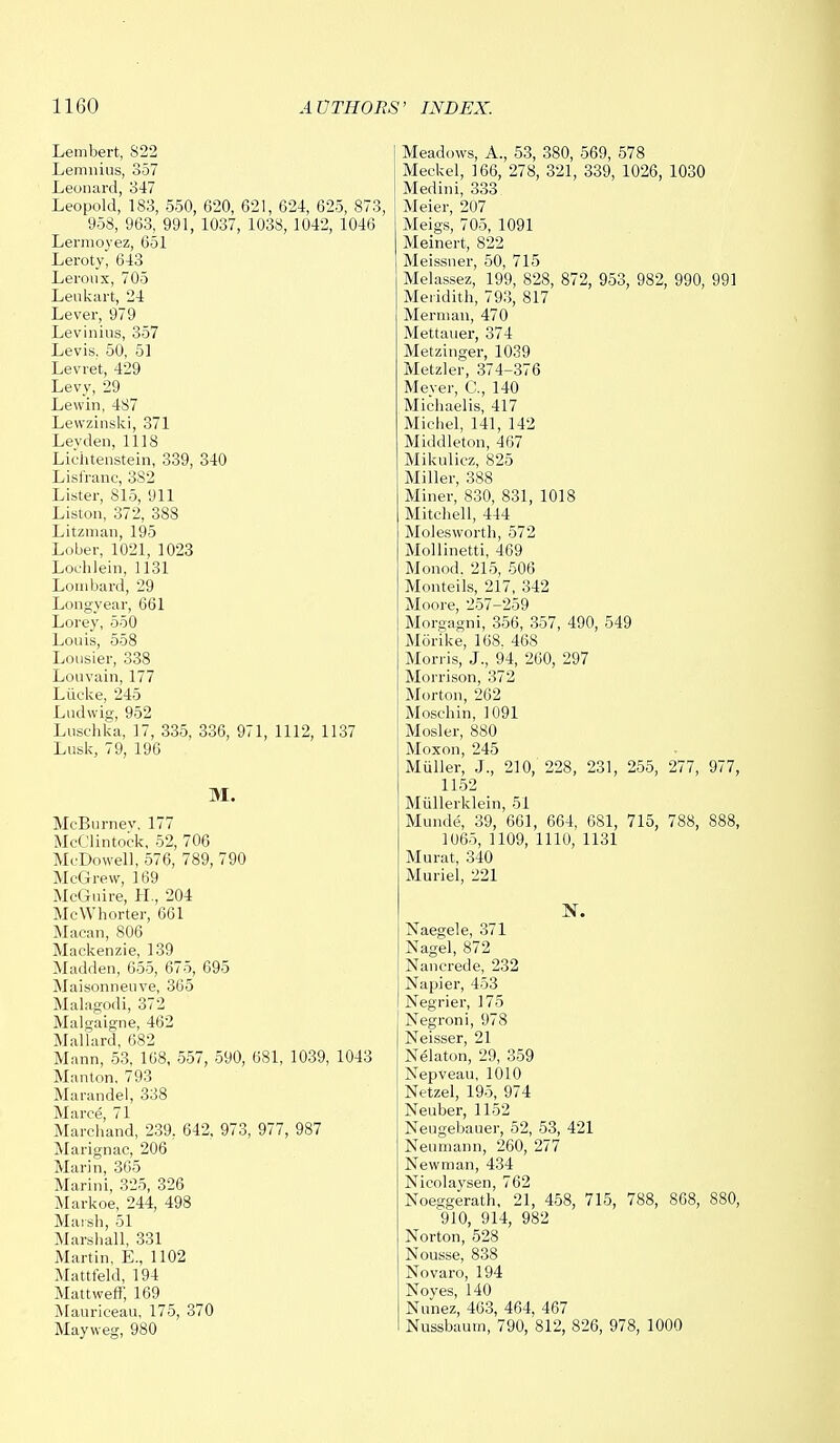 Lembert, 822 Lemnius, 357 Leonard, 347 Leopold, 183, 550, 620, 621, 624, 625, 873, 958, 963, 991, 1037, 1038,1042, 1046 Lermoyez, 651 Leroty, 643 Leroux, 705 Leukart, 24 Lever, 979 Levinius, 357 Levis. 50, 51 Levret, 429 Levy, 29 Lewin, 487 Lewzinski, 371 Levden, 1118 Lichtenstein, 339, 340 Lisfranc, 3S2 Lister, 815, 911 Liston, 372, 388 Litzman, 195 Lober, 1021, 1023 Loehlein, 1131 Lombard, 29 Long-year, 661 Lorey, 550 Louis, 558 Lousier, 338 Louvain, 177 Liieke, 245 Ludwig, 952 Luschka, 17, 335, 336, 971, 1112, 1137 Lusk, 79, 196 M. McBurnev, 177 McClintock, 52, 706 McDowell, 576, 789, 790 McGrew, 169 McGuire, H., 204 McWhorter, 661 Macan, 806 Mackenzie, 139 Madden, 655, 675, 695 Maisonneuve, 365 Malagodi, 372 Malgaigne, 462 Mallard, 682 Mann, 53, 168, 557, 590, 681, 1039, 1043 Manton, 793 Marandel, 338 Marce, 71 Marchand, 239, 642, 973, 977, 987 Marignac, 206 Marin, 365 Marini, 325, 326 Markoe, 244, 498 Marsh, 51 Marshall, 331 Martin, E., 1102 Mattfeld, 194 Mattweff, 169 Mauriceau, 175, 370 Mayweg, 980 Meadows, A., 53, 380, 569, 578 Meckel, 166, 278, 321, 339, 1026, 1030 Medini, 333 Meier, 207 Meigs, 705, 1091 Meinert, 822 Meissner, 50, 715 Melassez, 199, 828, 872, 953, 982, 990, 991 Meridith, 793, 817 Merman, 470 Mettauer, 374 Metzinger, 1039 Metzler, 374-376 Meyer, C, 140 Michaelis, 417 Michel, 141, 142 Middleton, 467 Mikulicz, 825 Miller, 388 Miner, 830, 831, 1018 Mitchell, 444 Molesworth, 572 Mollinetti, 469 Monod. 215, 506 Monteils, 217, 342 Moore, 257-259 Morgagni, 356, 357, 490, 549 Morike, 168. 468 Morris, J., 94, 260, 297 Morrison, 372 Morton, 262 Moschin, 1091 Mosler, 880 Moxon, 245 Muller, J., 210, 228, 231, 255, 277, 977, 1152 Miillerklein, 51 Munde, 39, 661, 664, 681, 715, 788, 888, 1065, 1109, 1110, 1131 Murat, 340 Muriel, 221 N. Naegele, 371 Nagel, 872 Nancrede, 232 Napier, 453 Negrier, 175 Negroni, 978 Neisser, 21 Nelaton, 29, 359 Nepveau, 1010 Netzel, 195, 974 Neuber, 1152 Neugebauer, 52, 53, 421 Neumann, 260, 277 Newman, 434 Nicolaysen, 762 Noeggerath, 21, 458, 715, 788, 868, 880, 910, 914, 982 Norton, 528 Nousse, 838 Novaro, 194 Noyes, 140 Nunez, 463, 464, 467 Nussbaum, 790, 812, 826, 978, 1000