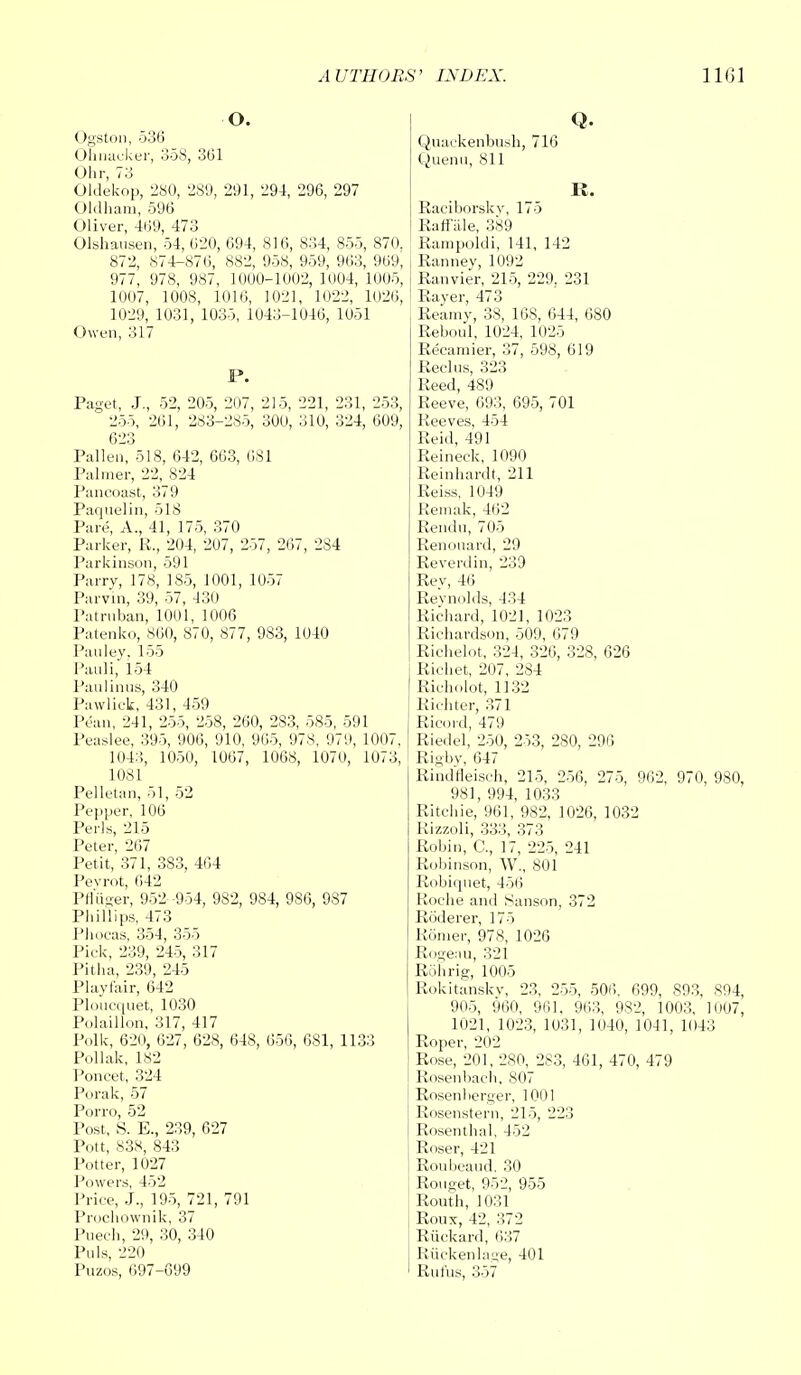 O. Ogston, 536 Ohnaoker, 358, 361 Ohr, 73 Oldekop, 280, 289, 291, 294, 296, 297 Oldham, 596 Oliver, 469, 473 Olshausen, 54, 620, 694, 816, 834, 855, 870. 872, 874-876, 882, 958, 959, 963, 969, 977, 978, 987, 1000-1002, 1004, 1005, 1007, 1008, 1010, 1021, 1022, 1026, 1029, 1031, 1035, 1043-1046, 1051 Owen, 317 I*. Paget, J., 52, 205, 207, 215, 221, 231, 253,  255, 261, 283-285, 300, 310, 324, 609, 623 Pallen, 518, 642, 663, 6S1 Palmer, 22, 824 Paneoast, 379 Paquelin, 518 Pare, A., 41, 175, 370 Parker, R., 204, 207, 257, 267, 2S4 Parkinson, 591 Parry, 178, 185, 1001, 1057 Parvin, 39, 57, 430 Patrnban, 1001, 1006 Patenko, 860, 870, 877, 983, 1040 Pauley. 155 Pauli, 154 Paulinus, 340 Pawlick, 431, 459 Pean, 241, 255, 258, 260, 283, 585, 591 Peaslee, 395, 906, 910, 965, 978, 979, 1007, 1043, 1050, 1067, 1068, 1070, 1073, 1081 Pelletan, 51, 52 Pepper, 106 Perls, 215 Peter, 267 Petit, 371, 383, 464 Pevrot, 642 Pn'uVer, 952 -954, 982, 984, 986, 987 Phillips, 473 Phocas, 354, 355 Pick, 239, 245, 317 Pitha, 239, 245 Playfair, 642 Ploucquet, 1030 Polaillon, 317, 417 Polk, 620, 627, 628, 648, 656, 681, 1133 Pollak, 182 Poncet, 324 Porak, 57 Porro, 52 Post, S. E., 239, 627 Pott, 838, 843 Potter, 1027 Powers, 452 Price, J., 195, 721, 791 Prochownik, 37 Puech, 29, 30, 340 Puis, 220 Puzos, 697-699 Q. Quackenbush, 716 Quenu, 811 K. Eaeiborskv, 175 Raftale, 389 Rampoldi, 141, 142 Ranney, 1092 Ranvier, 215, 229, 231 Rayer, 473 Reamy, 38, 16S, 644, 680 Reboul, 1024, 1025 Recamier, 37, 598, 619 Reel us, 323 Reed, 489 Reeve, 693, 695, 701 Reeves, 454 Reid, 491 Reineck, 1090 Reinhardt, 211 Reiss, 1049 Remak, 462 Rendu, 705 Renouard, 29 Reverdin, 239 Rey, 46 Reynolds, 434 Richard, 102], 1023 Richardson, 509, 079 Richelot, 324, 326, 328, 626 Richet, 207, 284 Richolot, 1132 Richter, 371 Ricord, 479 Riedel, 250, 253, 280, 296 Rigby, 647 Rindrieisch, 215, 256, 275, 962, 970, 980, 981, 994, 1033 Ritchie, 961, 982, 1026, 1032 Rizzoli, 333, 373 Robin, O, 17, 225, 241 Robinson, W., 801 Robiquet, 456 Roche and Sanson, 372 Roderer, 175 Romer, 978, 1026 Roseau, 321 Rob rig, 1005 Rokitanskv, 23, 255, 506, 699, 893, 894, 905, 960, 961. 963, 982, 1003, 1007, 1021, 1023, 1031, 1040, 1041, 1043 Roper, 202 Rose, 201, 280, 283, 461, 470, 479 Rosenbach, 807 Rosenberger, 1001 Rosenstern, 215, 223 Rosenthal, 452 Roser, 421 Roubeand. 30 Rouget, 952, 955 Routh, 1031 Roux, 42, 372 Riickard, 637 Ruckenlage, 401 Rufus, 357