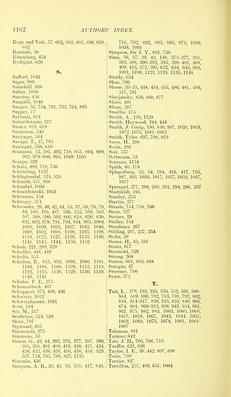 ■ Ruge and Veit, 57, 602, 603, 605, 606, 610, 652 Runnals, 50 Riitenberg, 454 Rydigier, 620 S. Safford, 1041 Sager, 909 Sainthill, 838 Salter, 1030 Sanctus, 456 Sangalli, 1048 Sanger, 53, 754, 761, 763, 764, 895 Sappey, 17 Sarranti, 634 Satterthwaite, 217 Sauter, 618, 619 Sauterson, 340 Sauvages, 364 Savage, T., 17, 795 Saxinger, 558, 616 Scanzoni, 52, 381. 492, 718, 853, 894, 909, 962, 978-980, 993, 1049, 1105 Scarpa, 329 Schatz, 469, 719, 730 Scheteling, 1132 Schlegtendal, 524, 528 Schmidt, 557, 998 Sehnabel, 1030 Schneidemuhl, 1024 Schramm, 154 Schreger, 371 Schroeder, 26, 40, 42, 44, 55, 57, 58, 76, 79, 84, 168, 195, 487, 550, 553, 558, 583, 587, 588, 590, 592, 602, 618, 620, 630, 631, 663, 679, 791, 794, 834, 963, 1004, 1008, 1009, 1035, 1037, 1042, 1046, 1049, 1052, 1098, 1100, 1105, 1108, 1118, 1123, 1127, 1129, 1133, 1140, 1141, 1143, 1144, 1150, 1152 Schuh, 221, 289, 320 Schuller, 448, 449 Schultz, 553 Schultze, B„ 855, 891, 1091, 1096, 1101, 1104, 1106. 1108, 1109, 1113, 1118, 1122, 1125, 1126, 1129, 1130, 1139, 1140, 1141 Schulze, F. E„ 275 Schumarbeck, 487 Sehuppert, 373, 400, 436 Schwartz, 1052 Sehweighauser, 1091 Scott, 194 See, M., 317 Senfleben, 524, 528 Shaw,707 Sigmund, 485 Simmonds, 275 Simmons, 53 Simon, G., 42, 44, 203, 376, 377, 387, 390, 391. 395, 401-409, 416, 420, 421, 424, 430, 433, 436, 438, 456, 458, 459, 529, 537, 754, 765, 766, 825, 1135 Simonin, 456 Simpson, A. R., 26, 45, 53, 378, 417, 641, 718, 762, 892, S93, 895, 979, 1009, 1038, 1091 Simpson, Sir J. Y., 601, 730 Sims, 36, 37, 39, 42, 148, 375-377, 381, 383, 388, 390-393, 395, 398-401, 408, 409, 413, 572, 595, 632, 634, 643, 910, 1091, 1100, 1123, 1128, 1135, 1148 Siredy, 634 Skae, 700 Skene, 33-35, 448, 454, 455, 480, 481, 489, 517, 791 Slavjanskv, 859, S60, 877 Sleiss, 401 Sloan, 267 Smellie, 175 Smith, A , 138, 1128 Smith, Hevwood, 194, 444 Smith, J. Greig, 196, 830, 997, 1038, 1009, 1072.1076, 1081-1083 Smith, Tyler, 697, 708, 919 Snow, H., 298 Socin, 280 Soir, 557 Soltmann, 53 Soranns, 1134 Spath, 46, 178 Spiegelberg, 53, 54, 194, 416, 417, 705, 987, 993, 1016, 1017, 1037, 1038, 1047, 1077 Sprengel, 277, 280, 289, 291, 294, 296, 297 Stadtfeldt, 195 Stanley, 253 Startin, 377 Stande, 754, 758, 760 Stein, 527 Steiner, 29 Steller, 154 Steudener, 267 Stilling, 207, 237, 254 Stoltz, 39 Storer, H., 83, 591 Stratz, 617 Stroinski, 529 Strong, 368 Sutton, 661, 683, 688 Sutugin, 47 Sweeney, 700 Syme, 372 T. Tait, L., 178, 193, 195, 550, 552, 566, 580- 584, 589, 590, 782, 783, 791, 792, 802, 810, 814-817. 820, 823, 824, 840, 866, 874, 904, 909-912, 938, 941, 954, 961, 962, 975, 982, 983, 1003, 1005, 1006, 1017, 1018, 1037, 1043, 1044, 1051, 1062, 1069, 1075, 1078, 1081, 1084- 1087 Talamon, 881 Tarnier, 642 Tate, J. H., 705, 706, 715 Tauffer, 621, 826 Taylor, I. E., 30, 442, 697, 698 Teale, 709 Terrier, 827 Terrillon, 257, 489, 651, 1004