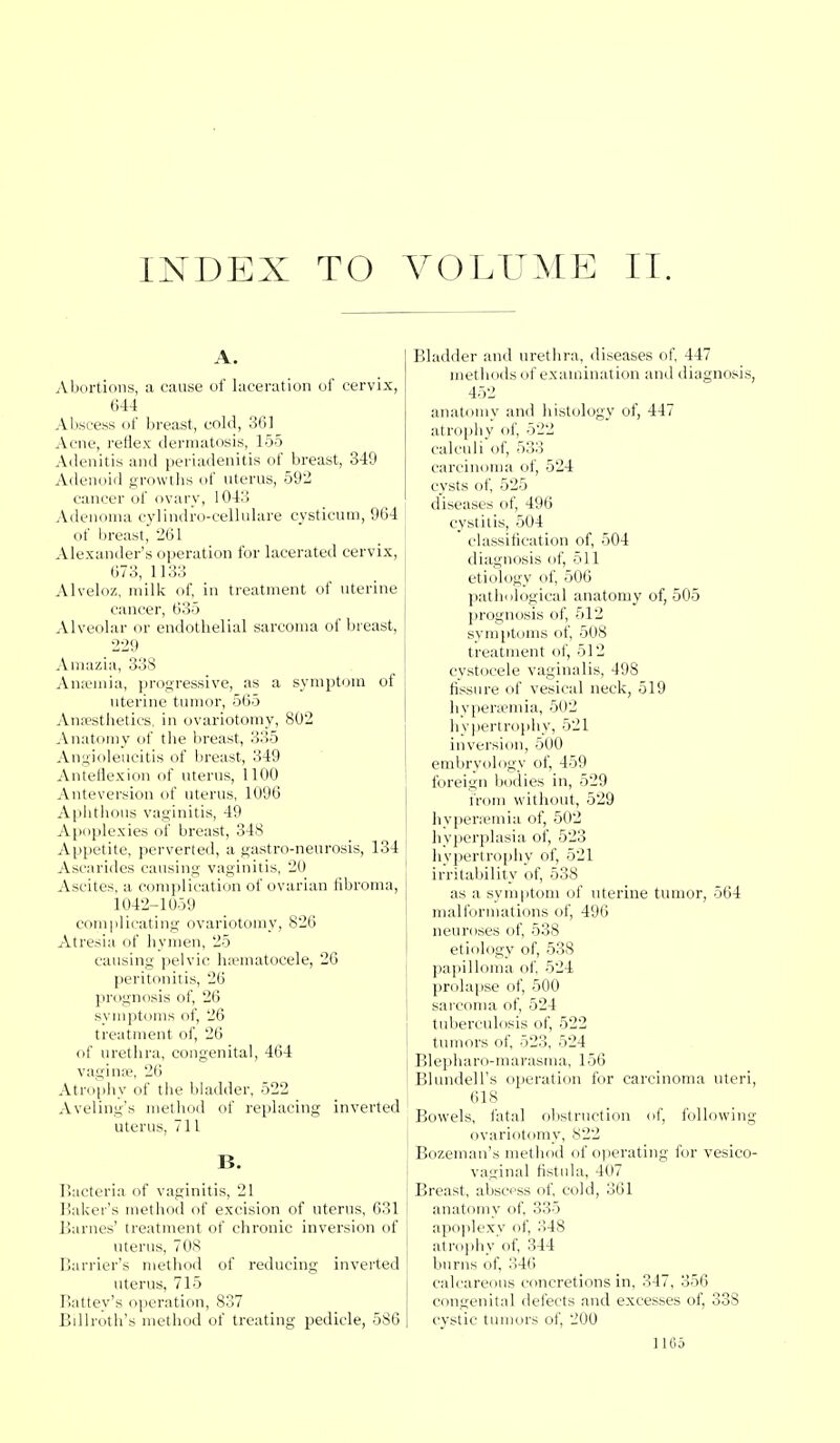 INDEX TO VOLUME II. A. Abortions, a cause of laceration of cervix, 644 Abscess of breast, cold, 36] Acne, reflex dermatosis, 155 Adenitis and periadenitis of breast, 349 Adenoid growths of uterus, 592 cancer of ovary, 1043 Adenoma cylindro-cellulare cysticum, 964 of breast, 261 Alexander's operation for lacerated cervix, 673, 1133 Alveloz, milk of, in treatment of uterine cancer, 635 Alveolar or endothelial sarcoma of breast, 229 Amazia, 338 Ansemia, progressive, as a symptom of uterine tumor, 565 Anaesthetics, in ovariotomy, 802 Anatomy of the breast, 335 Angioleucitis of breast, 349 Anteflexion of uterus, 1100 Anteversion of uterus, 1096 Aphthous vaginitis, 49 Apoplexies of breast, 348 Appetite, perverted, a gastro-neurosis, 134 Ascarides causing vaginitis, 20 Ascites, a complication of ovarian fibroma, 1042-1059 complicating ovariotomy, 826 Atresia of hymen, 25 causing pelvic hematocele, 26 peritonitis, 26 prognosis of, 26 symptoms of, 26 treatment of, 26 of urethra, congenital, 464 vagina?, 26 Atrophy of the bladder, 522 Aveling's method of replacing inverted uterus, 711 B. Bacteria of vaginitis, 21 Baker's method of excision of uterus, 631 Barnes' treatment of chronic inversion of uterus, 70S Harrier's method of reducing inverted uterus, 715 Battey's operation, 837 Billroth's method of treating pedicle, 586 Bladder and urethra, diseases of, 447 methods of examination and diagnosis, 452 anatomy and histology of, 447 atrophy of. 522 calculi of, 533 carcinoma of, 524 cysts of, 525 diseases of, 496 cystitis, 504 classification of, 504 diagnosis of, 511 etiology of, 506 pathological anatomy of, 505 prognosis of, 512 symptoms of, 508 treatment of, 512 cystoeele vaginalis, 498 fissure of vesical neck, 519 hyperemia, 502 hypertrophy, 521 inversion, 500 embryology of, 459 foreign bodies in, 529 from without, 529 hyperemia of, 502 hyperplasia of, 523 hypertrophy of, 521 irritability of, 538 as a symptom of uterine tumor, 564 malformations of, 496 neuroses of, 538 etiology of, 538 papilloma of, 524 prolapse of, 500 sarcoma of, 524 tuberculosis of, 522 tumors of, 523, 524 Blepharo-marasma, 156 Blundell's operation for carcinoma uteri, 618 Bowels, fatal obstruction of, following ovariotomy, 822 Bozeman's method of operating for vesico- vaginal fistula, 407 Breast, abscess of, cold, 361 anatomy of, 335 apoplexy of, 348 atrophy of, 344 bums of, 346 calcareous concretions in, 347, 356 congenital defects and excesses of, 338 cystic tumors of, 200