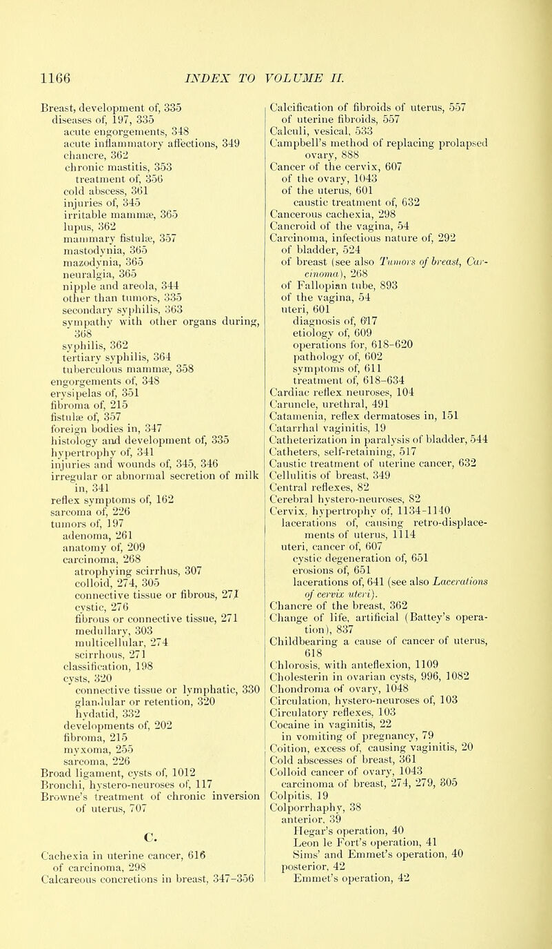 Breast, development of, 335 diseases of, 197, 335 acute engorgements, 3-18 acute inflammatory affections, 349 chancre, 362 chronic mastitis, 353 treatment of, 356 cold abscess, 361 injuries of, 345 irritable mammae, 365 lupus, 362 mammary fistula?, 357 mastodynia, 365 mazodynia, 365 neuralgia, 365 nipple and areola, 344 other than tumors, 335 secondary syphilis, 363 sympathy with other organs during, 368 syphilis, 362 tertiary syphilis, 364 tuberculous mammae, 358 engorgements of, 348 erysipelas of, 351 fibroma of, 215 fistula? of, 357 foreign bodies in, 347 histology and development of, 335 hypertrophy of, 341 injuries and wounds of, 345, 346 irregular or abnormal secretion of milk in, 341 reflex symptoms of, 162 sarcoma of, 226 tumors of, 197 adenoma, 261 anatomy of, 209 carcinoma, 268 atrophying scirrhus, 307 colloid, 274, 305 connective tissue or fibrous, 27% cystic, 276 fibrous or connective tissue, 271 medullary, 303 multicellular, 274 scirrhous, 271 classification, 198 cysts, 320 connective tissue or lymphatic, 330 glandular or retention, 320 hydatid, 332 developments of, 202 fibroma, 215 myxoma, 255 sarcoma, 226 Broad ligament, cysts of, 1012 Bronchi, hystero-neuroses of, 117 Browne's treatment of chronic inversion of uterus, 707 C. Cachexia in uterine cancer, 616 of carcinoma, 298 Calcareous concretions in breast, 347-356 Calcification of fibroids of uterus, 557 of uterine fibroids, 557 Calculi, vesical, 533 Campbell's method of replacing prolapsed ovary, 888 Cancer of the cervix, 607 of the ovary, 1043 of the uterus, 601 caustic treatment of, 632 Cancerous cachexia, 298 Cancroid of the vagina, 54 Carcinoma, infectious nature of, 292 of bladder, 524 of breast (see also Tumors of breast, Car- cinoma), 268 of Fallopian tube, 893 of the vagina, 54 uteri, 601 diagnosis of, 617 etiology of, 609 operations for, 618-620 pathology of, 602 symptoms of, 611 treatment of, 618-634 Cardiac reflex neuroses, 104 Caruncle, urethral, 491 Catamenia, reflex dermatoses in, 151 Catarrhal vaginitis, 19 Catheterization in paralysis of bladder, 544 Catheters, self-retaining, 517 Caustic treatment of uterine cancer, 632 Cellulitis of breast, 349 Central reflexes, 82 Cerebral hystero-neuroses, 82 Cervix, hypertrophy of, 1134-1140 lacerations of, causing retro-displace- ments of uterus, 1114 uteri, cancer of, 607 cystic degeneration of, 651 erosions of, 651 lacerations of, 641 (see also Lacerations of cervix uteri). Chancre of the breast, 362 Change of life, artificial (Battey's opera- tion), 837 Childbearing a cause of cancer of uterus, 618 Chlorosis, with anteflexion, 1109 Cholesterin in ovarian cysts, 996, 1082 Chondroma of ovary, 1048 Circulation, hystero-neuroses of, 103 Circulatory reflexes, 103 Cocaine in vaginitis, 22 in vomiting of pregnancy, 79 Coition, excess of, causing vaginitis, 20 Cold abscesses of breast, 361 Colloid cancer of ovary, 1043 carcinoma of breast, 274, 279, 305 Colpitis, 19 Colporrhaphy, 38 anterior. 39 Hegar's operation, 40 Leon le Fort's operation, 41 Sims' and Emmet's operation, 40 posterior, 42 Emmet's operation, 42