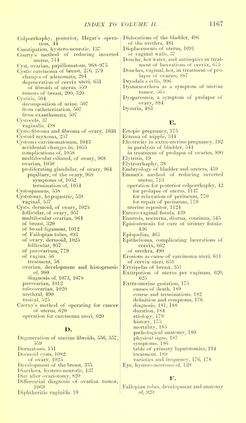 Colporrliaphy, posterior, Hegar's ope tion, 44 Constipation, hystero-neurotie, 137 Courty's method of reducing inven uterus, 7 14 Cyst, ovarian, papillomatous, 968-975 Cystic carcinoma of breast, 276, 279 changes of adenomata, 264 degeneration of cervix uteri, 651 of fibroids of uterus, 559 tumors of breast, 200, 320 Cystitis, 504 decomposition of m ine, 507 from catheterization, 507 from exanthemata, 507 Cystocele, 37 vaginalis, 408 Cysto-fibroma and fibroma of ovary, 1036 Cystoid myxoma, 257 Cystoma carcinomatosurn, 1043 accidental changes in, 1055 complications of, 1058 multilocular ciliated, of ovary, 968 ovarian, 1050 proliferating glandular, of ovary, 964 papillary, of the ovary, 968 symptoms of, 1052 termination of, 1054 Cystospasmus, 538 Cystotomy, hypogastric, 538 vaginal, 537 Cysts, dermoid, of ovary, 1025 follicular, of ovary, 957 multilocular ovarian, 964 of breast, 320 of broad ligament, 1012 of Fallopian tubes, 893 of ovary, dermoid, 1025 follicular, 957 of parovarium, 779 of vagina, 56 treatment, 58 ovarian, development and histogenesis of, 980 diagnosis of, 1073, 1078 parovarian, 1012 tubo-ovarian, 1020 urethral, 490 vesical, 525 Czeruy's method of operating for cancer of uterus, 620 operation for carcinoma uteri, 620 D. Degeneration of uterine fibroids, 556, 557, j 559 Dermatoses, 151 Dermoid cysts, 1082 of ovary, 1025 Development of the breast, 335 Diarrhoea, hystero-neurotie, 137 Diet after ovariotomy, 820 Differential diagnosis of ovarian tumor, 1069 Diphtheritic vaginitis, 19 l Dislocations of the bladder, 496 of the urethra, 481 ■ Displacements of uterus, 1091 of vaginal walls, 37 Douche, hot water, and antiseptics in treat- ment of lacerations of cervix, 675 Douches, vaginal, hot, in treatment of pro- lapse of ovaries, 887 Drysdales cells, 996 Dysmenorrhea as a symptom of uterine tumor, 565 Dyspareunia, a symptom of prolapse of ovary, 884 Dysuria, 483 E. Ectopic pregnancy, 175 Eczema of nipple, 344 Electricity in extra-uterine pregnancy, 192 in paralysis of bladder, 544 in treatment of prolapse of ovaries, 890 Elytritis, 19 Elvtrorrhaphy, 38 Embryology of bladder and ureters, 459 Emmet's method of reducing inverted uterus, 7 13 operation for posterior colporrliaphy, 42 for prolapse of uterus, 1147 for relaxation of perineum, 770 li>r repair of perineum, 770 uterine repositor, 1124 Entero-vaginal fistula, 439 Enuresis, nocturna, diurna, continua, 545 Episiostenosis for cure of urinarv fistuhe, 436 Epispadias, 463 Epithelioma, complicating lacerations of cervix, 662 of urethra, 490 Erosions as cause of carcinoma uteri, 611 of cervix uteri, 651 Erysipelas of breast, 351 Extirpation of uterus per vaginam, 620, 625 Extra-uterine gestation, 175 causes of death, 189 course and terminations, 182 definition and symptoms, 176 diagnosis, 181, 188 duration, 184 etiology, 179 history, 175 mortality, 185 pathological anatomy, 180 physical signs, 187 symptoms, 186 table of primary laparotomies, 194 treatment, 189 varieties and frequency, 176, 178 Eye, hystero-neuroses of, 139 F. Fallopian tubes, development and anatomv of, 920
