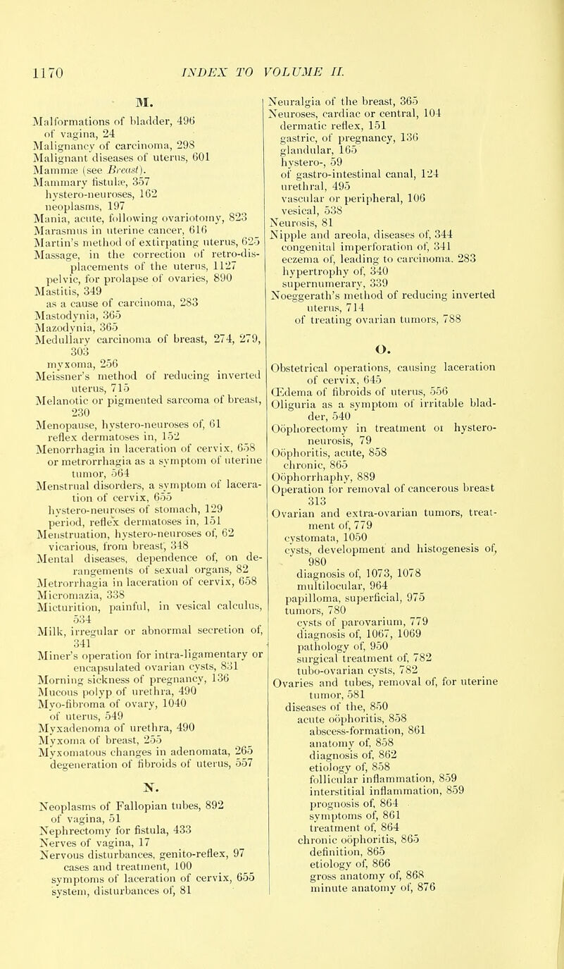 M. Malformations of bladder, 496 of vagina, 24 Malignancy of carcinoma, 298 Malignant diseases of uterus, 601 Mamma; (see .Breast). Mammary fistulse, 357 hystero-neu roses, 162 neoplasms, 197 Mania, acute, following ovariotomy, 823 Marasmus in uterine cancer, 616 Martin's method of extirpating uterus, 625 Massage, in the correction of retro-dis- placements of the uterus, 1127 pelvic, for prolapse of ovaries, 890 Mastitis, 349 as a cause of carcinoma, 283 Mastodynia, 365 Mazodynia, 365 Medullary carcinoma of breast, 274, 279, 303 myxoma, 256 Meissner's method of reducing inverted uterus, 715 Melanotic or pigmented sarcoma of breast, 230 Menopause, hystero-neuroses of, 61 reflex dermatoses in, 152 Menorrhagia in laceration of cervix, 658 or metrorrhagia as a symptom of uterine tumor, 564 Menstrual disorders, a symptom of lacera- tion of cervix, 655 hystero-neuroses of stomach, 129 period, reflex dermatoses in, 151 Menstruation, hystero-neuroses of, 62 vicarious, from breast, 348 Mental diseases, dependence of, on de- rangements of sexual organs, 82 Metrorrhagia in laceration of cervix, 658 Micromazia, 338 Micturition, painful, in vesical calculus, 534 Milk, irregular or abnormal secretion of, 341 Miner's operation for intra-ligamentary or encapsulated ovarian cysts, 831 Morning sickness of pregnancy, 136 Mucous polyp of urethra, 490 Myo-fibroma of ovary, 1040 of uterus, 549 Myxadenoma of urethra, 490 Myxoma of breast, 255 Myxomatous changes in adenomata, 265 degeneration of fibroids of uterus, 557 N. Neoplasms of Fallopian tubes, 892 of vagina, 51 Nephrectomy for fistula, 433 Nerves of vagina, 17 Nervous disturbances, genito-reflex, 97 cases and treatment, 100 symptoms of laceration of cervix, 655 system, disturbances of, 81 Neuralgia of the breast, 365 Neuroses, cardiac or central, 104 dermatic reflex, 151 gastric, of pregnancy, 136 glandular, 165 hystero-, 59 of gastro-intestinal canal, 124 urethral, 495 vascular or peripheral, 106 vesical, 538 Neurosis, 81 Nipple and areola, diseases of, 344 congenital imperforation of, 341 eczema of, leading to carcinoma. 283 hypertrophy of, 340 supernumerary, 339 Noeggerath's method of reducing inverted uterus, 714 of treating ovarian tumors, 788 O. Obstetrical operations, causing laceration of cervix, 645 GZdema of fibroids of uterus, 556 Oliguria as a symptom of irritable blad- der, 540 Oophorectomy in treatment ot hystero- neurosis, 79 Oophoritis, acute, 858 chronic, 865 Oophorrhaphy, 889 Operation for removal of cancerous breast 313 Ovarian and extra-ovarian tumors, treat- ment of, 779 cystomata, 1050 cysts, development and histogenesis of, 980 diagnosis of, 1073, 1078 multilocular, 964 papilloma, superficial, 975 tumors, 780 cysts of parovarium, 779 diagnosis of, 1067, 1069 pathology of, 950 surgical treatment of, 782 tubo-ovarian cysts, 782 Ovaries and tubes, removal of, for uterine tumor, 581 diseases of the, 850 acute oophoritis, 858 abscess-formation, 861 anatomy of, 858 diagnosis of, 862 etiology of, 858 follicular inflammation, 859 interstitial inflammation, 859 prognosis of, 864 symptoms of, 861 treatment of, 864 chronic oophoritis, 865 definition, 865 etiology of, 866 gross anatomy of, 868 minute anatomy of, 876