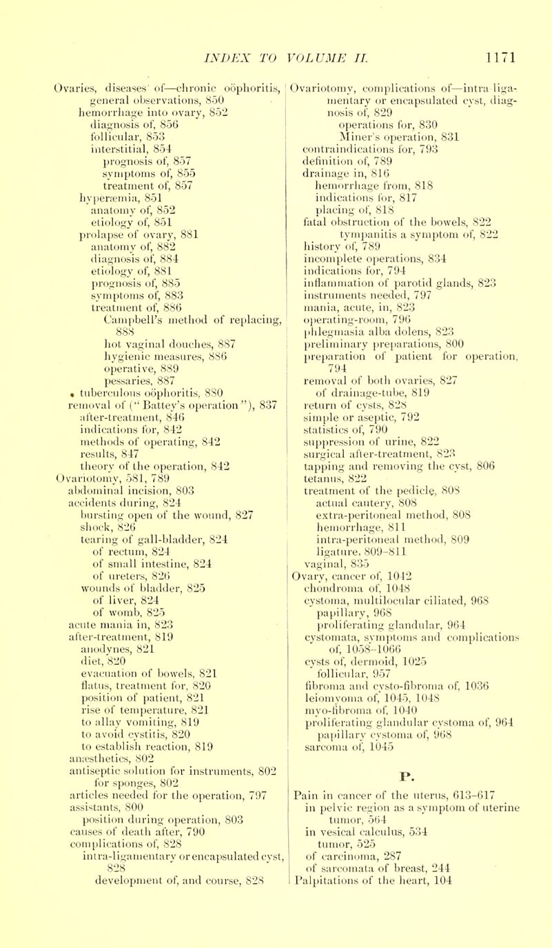 Ovaries, diseases' of—chronic 06] general observations, 850 hemorrhage into ovary, 852 diagnosis of, 856 follicular, 853 interstitial, 854 prognosis of, 857 symptoms of, 855 treatment of, 857 hyperemia, 851 anatomy of, 852 etiology of, 851 prolapse of ovary, 881 anatomy of, 882 diagnosis of, 884 etiology of, 881 prognosis of, 880 symptoms of, 883 treatment of, 886 Campbell's method of replacing, 888 hot vaginal douches, 887 hygienic measures, 886 operative, 889 pessaries, 887 • tuberculous oophoritis, 880 removal of (Battey's operation), 837 after-treatment, 846 indications for, 842 methods of operating, 842 results, 847 theory of the operation, 842 Ovariotomy, 581, 789 abdominal incision, 803 accidents during, 824 bursting open of the wound, 827 shock, 826 tearing of gall-bladder, 824 of rectum, 824 of small intestine, 824 of ureters, 826 wounds of bladder, 825 of liver, 824 of womb, 825 acute mania in, 823 after-treatment, 819 anodynes, 821 diet, 820 evacuation of bowels, 821 flatus, treatment for, 820 position of patient, 821 rise of temperature, 821 to allay vomiting, 819 to avoid cystitis, 820 to establish reaction, 819 anaesthetics, 802 antiseptic solution for instruments, 802 for sponges, 802 articles needed for the operation, 797 assistants, 800 position during operation, 803 causes of death after, 790 complications of, 828 intra-ligamentary or encapsulated cvst, 828 development of, and course, 82S Ovariotomy, complications of—intra liga- mentary or encapsulated cyst, diag- nosis of, 829 operations for, 830 Miner's operation, 831 contraindications for, 793 definition of, 789 drainage in, 816 hemorrhage from, 818 indications for, 817 placing of, 818 fatal obstruction of the bowels, 822 tympanitis a symptom of, 822 history of, 789 incomplete operations, 834 indications for, 794 inflammation of parotid glands, 823 instruments needed, 797 mania, acute, in, 823 operating-room, 796 phlegmasia alba dolens, 823 preliminary preparations, 800 preparation of patient for operation, 794 removal of botli ovaries, 827 of drainage-tube, 819 return of cysts, 828 simple or aseptic, 792 statistics of, 790 suppression of urine, 822 surgical after-treatment, 823 tapping and removing the cyst, 806 tetanus, 822 treatment of the pedicle, 808 actual cautery, 808 extra-peritoneal method, 808 hemorrhage, 811 intra-peritoneal method, 809 ligature, 809-811 vaginal, 835 Ovary, cancer of, 1042 chondroma of, 1048 cystoma, multilocular ciliated, 968 papillary, 968 proliferating glandular, 964 cystomata, symptoms and complications of, 1058-1066 cysts of, dermoid, 1025 follicular, 957 fibroma and cysto-fibroma of, 1036 leiomyoma of, 1045, 1048 myo-fibroma of, 1040 proliferating glandular cystoma of, 964 papillary cystoma of, 968 sarcoma of, 1045 P. Pain in cancer of the uterus, 613-617 in pelvic region as a symptom of uterine tumor, 5l>4 in vesical calculus, 534 tumor, 525 of carcinoma, 287 of sarcomata of breast, 244 Palpitations of the heart, 104