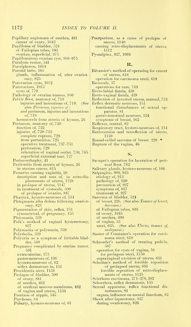 Papillary angiomata of urethra, 491 cancer of ovary, 1043 Papilloma of bladder, 524 of Fallopian tubes, 893 ovarian, superficial, 975 Papillomatous ovarian cyst, 968-975 Paralysis vesica?, 541 Paroophoron, 1014 Parotid bubo, 168 glands, inflammation of, after ovariot- omy, 823 Parovarian cysts, 1012 Parovarium, 1013 cysts of, 779 Pathology of ovarian tumors, 950 Pelvic floor, anatomy of, 719 injuries and lacerations of, 719. (See also Perineum, injuries of.) and perineum, injuries and lacerations of, 719 hfematocele from atresia of hymen, 20 Perineum, anatomy of, 720 function of, 722 injuries of, 720-722 complete rupture, 728 from parturition, 725 operative treatment, 737-751 perforation, 729 relaxation of vaginal outlet, 730, 765 superficial external tear, 727 Perineorrhaphy, 41 Peritonitis from atresia of hymen, 26 in uterine cancer, 615 Pessaries causing vaginitis, 20 description and uses of, in retro-dis- placements of uterus, 1128 in prolapse of uterus, 1147 in treatment of cystocele, 500 of prolapse of ovaries, 887 Pharynx, hystero-neuroses of, 114 Phlegmasia alba dolens following ovariot- omy, 823 Pigmentation of skin, reflex, 151 symmetrical, of pregnancy, 155 Pleiomazia, 339 Polk's method of vaginal hvsterectomv, 627 Polymastia or polymazia, 339 Polythelia, 339 Polyuria as a symptom of irritable blad- der, 540 Pregnancy complicated by uterine tumor, 591 extra-uterine, 175 gastro-neu roses of, 136 hystero-neuroses of, 62 reflex dermatoses in, 151 Procidentia uteri, 1134 Prolapse of bladder, 500 of ovary, 881 of urethra, 482 of urethral mucous membrane, 482 of vagina and uterus, 1134 Psoriasis of nipple, 345 Psychoses, 84 Puberty, hystero-neuroses of, 61 Puerperium, as a cause of prolapse of uterus, 1140 causing retro-displacements of uterus, 1112 Pyosalpinx, 927, 1066 K. Recamier's method of operating for cancer of uterus, 618 operation for carcinoma uteri, 618 Rectocele, 37 operations for cure, 769 Recto-labial fistula, 439 Recto-vaginal fistula, 439 Reduction of inverted uterus, manual, 713 Reflex dermatic neuroses, 151 functional disturbances of sexual ap- paratus, 81 gastro-intestinal neuroses, 124 symptoms of breast, 162 Reflexes, central, 82 Respiratory tract, hystero-neuroses of, 114 Retroversion and retroflexion of uterus, 1110 Round-celled sarcoma of breast, 228 • Rupture of the vagina, 46 S. Saenger's operation for laceration of peri- neal floor, 762 Salivary glands, hvstero-neuroses of, 166 Salpingitis, 909, 925 etiology of, 913 pathology of, 920 prevention of, 927 symptoms of, 917 treatment of, 927 Sarcoma of bladder, 524 of breast, 220. (See also Tumors of breast, Sarcoma.) of Fallopian tubes, 895 of ovary, 1045 of urethra, 490 of vagina, 53 uteri, 635. (See also Uterus, tumors of, malignant.) Sauter of Constance's operation for carci- noma uteri, 618 Schroeder's method of treating pedicle, 587 operation for cysts of vagina, 5S for prolapsus uteri, 1150 supravaginal excision of uterus, 631 Schultze's method of forcible reposition of prolapsed uterus, 891 forcible reposition of retro-displace- ments of uterus, 1125 Scirrhous carcinoma, 271-278, 302 Seborrhea, reflex dermatosis, 155 Sexual apparatus, reflex functional dis- turbances, 81 organs, influence on mental functions, 82 Shock after laparotomy, 937 during ovariotomy, 826