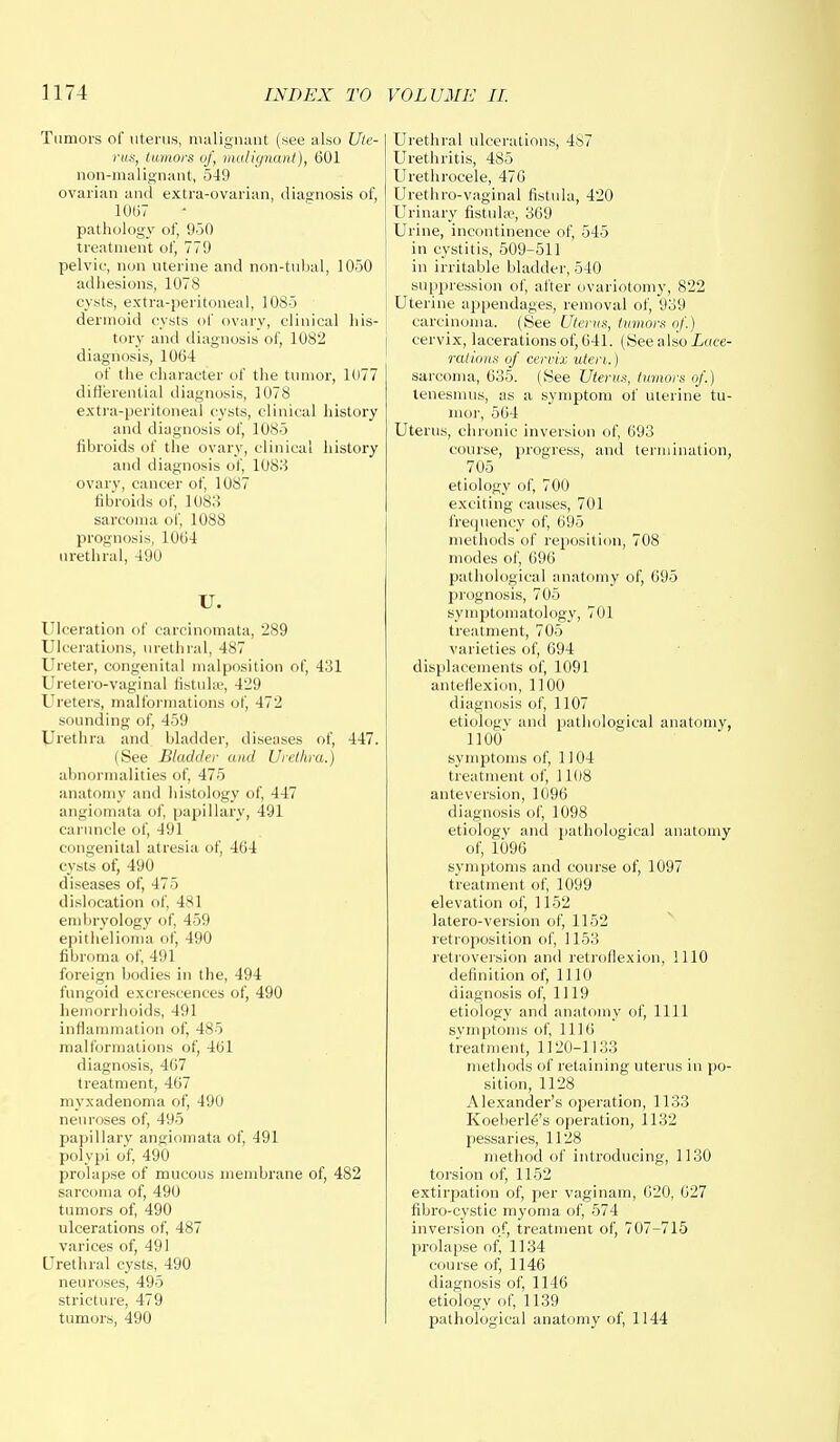 Tumors of uterus, malignant (see also Ute- rus, tumors of, malignant), 601 non-malignant, 549 ovarian and extra-ovarian, diagnosis of, 1007 pathology of, 950 treatment of, 779 pelvic, non uterine and non-tubal, 1050 adhesions, 1078 cysts, extra-peritoneal, 1085 dermoid cysts of ovary, clinical his- tory and diagnosis of, 1082 diagnosis, 1064 of the character of the tumor, 1077 differential diagnosis, 1078 extra-peritoneal cysts, clinical history and diagnosis of, 1085 fibroids of the ovary, clinical history and diagnosis of, 1083 ovary, cancer of, 1087 fibroids of, 1083 sarcoma of, 1088 prognosis, 1064 urethral, 490 u. Ulceration of earcinomata, 289 Ulcerations, urethral, 487 Ureter, congenital malposition of, 431 Uretero-vaginal fistula?, 429 Ureters, malformations of, 472 sounding of, 459 Urethra and bladder, discuses of, 447. (See Bladder and Urethra.) abnormalities of, 475 anatomy and histology of, 447 angiomata of, papillary, 491 caruncle of, 491 congenital atresia of, 464 cysts of, 490 diseases of, 475 dislocation of, 481 embryology of, 459 epithelioma of, 490 fibroma of, 491 foreign bodies in the, 494 fungoid excrescences of, 490 hemorrhoids, 491 inflammation of, 485 malformations of, 461 diagnosis, 407 treatment, 467 myxadenoma of, 490 neuroses of, 495 papillary angiomata of, 491 polypi of, 490 prolapse of mucous membrane of, 482 sarcoma of, 490 tumors of, 490 ulcerations of, 487 varices of, 491 Urethral cysts, 490 neuroses, 495 stricture, 479 tumors, 490 Urethral ulcerations, 4is7 Urethritis, 485 Urethrocele, 476 Urethro-vaginal fistula, 420 Urinary fistulse, 369 Urine, incontinence of, 545 in cystitis, 509-511 in irritable bladder, 540 suppression of, after ovariotomy, 822 Uterine appendages, removal of, 939 carcinoma. (See Uterus, tumors of.) cervix, lacerations of, 641. (See also Lace- rations of cervix uteri.) sarcoma, 635. (See Uterus, tumors of.) tenesmus, as a symptom of uterine tu- mor, 564 Uterus, chronic inversion of, 693 course, progress, and termination, 705 etiology of, 700 exciting causes, 701 frequency of, 695 methods of reposition, 708 modes of, 696 pathological anatomy of, 695 prognosis, 705 symptomatology, 701 treatment, 705 varieties of, 694 displacements of, 1091 anteflexion, 1100 diagnosis of, 1107 etiology and pathological anatomy, 1100' symptoms of, 1104 treatment of, 1108 anteversion, 1096 diagnosis of, 1098 etiology and pathological anatomy of, 1096 symptoms and course of, 1097 treatment of, 1099 elevation of, 1152 latero-version of, 1152 retroposition of, 1153 retroversion and retroflexion, 1110 definition of, 1110 diagnosis of, 1119 etiology and anatomy of, 1111 symptoms of, 1116 treatment, 1120-1133 methods of retaining uterus in po- sition, 1128 Alexander's operation, 1133 Koeherle's operation, 1132 pessaries, 1128 method of introducing, 1130 torsion of, 1152 extirpation of, per vagi nam, 020, 627 fibro-cystic myoma of, 574 inversion o.f, treatment of, 707-715 prolapse of, 1134 course of, 1146 diagnosis of, 1146 etiology of, 1139 pathological anatomy of, 1144