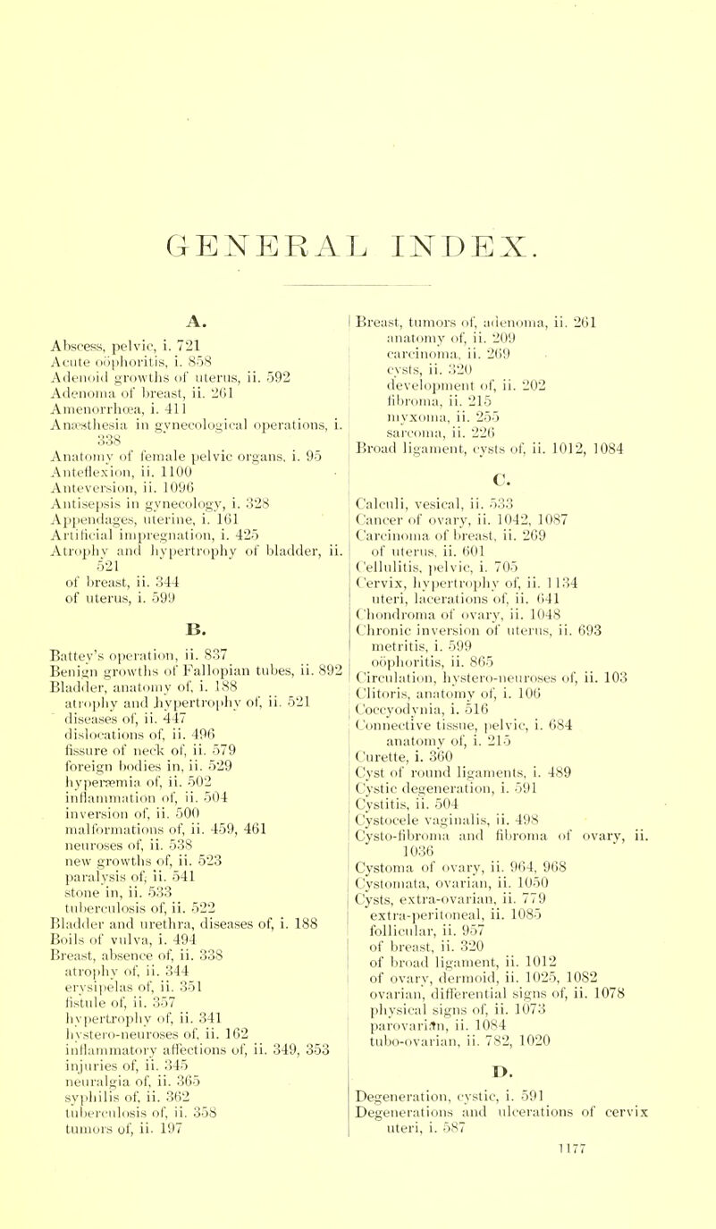 GENERAL INDEX. A. Abscess, pelvic, i. 721 Acute oophoritis, i. 858 Adenoid growths of uterus, ii. 592 Adenoma of breast, ii. 261 Amenorrhea, i. 411 Anaesthesia in gynecological operations, 338 Anatomy of female pelvic organs, i. 95 Anteflexion, ii. 1100 Anteversion, ii. 1096 Antisepsis in gynecology, i. 328 Appendages, uterine, i. 161 Artificial impregnation, i. 425 Atrophy and hypertrophy of bladder, n. 521 of breast, ii. 344 of uterus, i. 599 B. Battey's operation, ii. 837 Benign growths of Fallopian tubes, ii. 892 Bladder, anatomy of, i. 188 atrophy and hypertrophy of, ii. 521 diseases of, ii. 447 dislocations of, ii. 496 fissure of neck of, ii. 579 foreign bodies in, ii. 529 hyperemia of, ii. 502 inflammation of, ii. 504 inversion of, ii. 500 malformations of, ii. 459, 461 neuroses of, ii. 538 new growths of, ii. 523 paralysis of, ii. 541 stone in, ii. 533 tuberculosis of, ii. 522 Bladder and urethra, diseases of, i. 188 Boils of vulva, i. 494 Breast, absence of, ii. 338 atrophy of, ii. 344 erysipelas of, ii. 351 fistule of, ii. 357 hypertrophy of, ii. 341 hystero-neuroses of, ii. 162 inflammatory affections of, ii. 349, 353 injuries of, ii. 345 neuralgia of, ii. 365 syphilis of, ii. 362 tuberculosis of, ii. 358 tumors of, ii- 197 I Breast, tumors of, adenoma, ii. 261 anatomy of, ii. 209 carcinoma, ii. 269 cysts, ii. 320 development of, ii. 202 fibroma, ii. 215 myxoma, ii. 255 sarcoma, ii. 226 Broad ligament, cysts of, ii. 1012, 1084 C. Calculi, vesical, ii. 5:;., Cancer of ovary, ii. 1042, 1087 Carcinoma of breast, ii. 269 of uterus, ii. 601 Cellulitis, pelvic, i. 705 Cervix, hypertrophy of, ii. 1134 uteri, lacerations of, ii. 641 Chondroma of ovary, ii. 1048 ( hronic inversion of uterus, ii. 693 metritis, i. 599 oophoritis, ii. 865 Circulation, hystero-neuroses of, ii. 103 Clitoris, anatomy of, i. 106 I Coccyodynia, i. 516 Connective tissue, pelvic, i. 684 anatomy of, i. 215 ( urette, i. 360 Cyst of round ligaments, i. 489 Cystic degeneration, i. 591 Cystitis, i'i. 504 Cystocele vaginalis, ii. 498 Cysto-libroma and fibroma of ovary, ii. 1036 Cystoma of ovary, ii. 964, 968 j Cystomata, ovarian, ii. 1050 j Cysts, extra-ovarian, ii. 779 extra-peritoneal, ii. 1085 follicular, ii. 957 of breast, ii. 320 of broad ligament, ii. 1012 < of ovary, dermoid, ii. 1025, 1082 ovarian, differential signs of, ii. 1078 physical signs of, ii. 1073 parovarian, ii. 1084 tubo-ovarian, ii. 782, 1020 D. Degeneration, cystic, i. 591 Degenerations and ulcerations of cervix uteri, i. 587