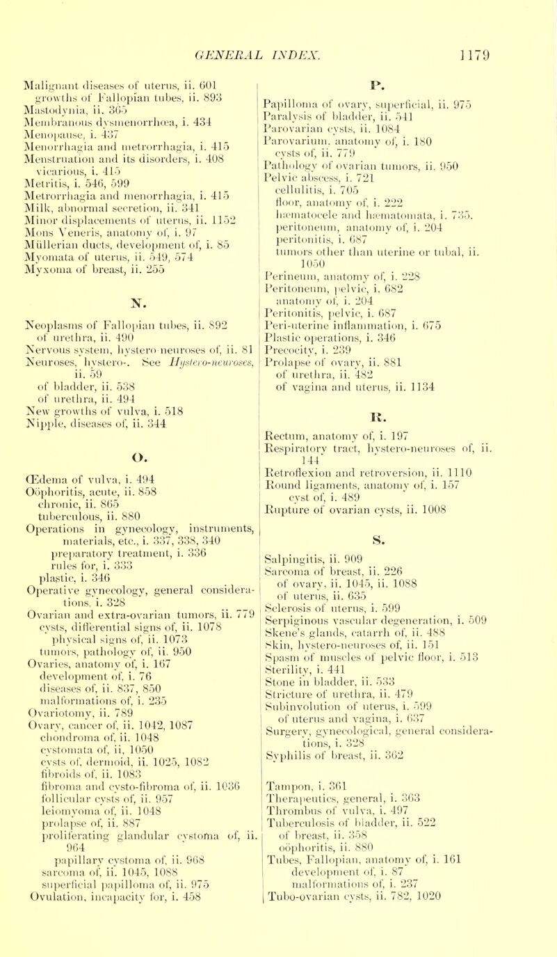 Malignant diseases of uterus, ii. 601 growths of Fallopian tubes, ii. 893 Mastodynia, ii. 365 Membranous dysmenorrhea, i. 43-4 Menopause, i. 437 Menorrhagia and metrorrhagia, i. 415 Menstruation and its disorders, i. 408 vicarious, i. 415 Metritis, i. 546, 599 Metrorrhagia and menorrhagia, i. 415 Milk, abnormal secretion, ii. 341 Minor displacements of uterus, ii. 1152 Mons Veneris, anatomy of, i. 97 Miillerian ducts, development of, i. 85 Myomata of uterus, ii. 549, 574 Myxoma of breast, ii. 255 N. Neoplasms of Fallopian tubes, ii. S92 of urethra, ii. 490 Nervous system, hystero neuroses of, ii. 81 Neuroses, hystero-. ,See Hyslevo-neuroses, ii. 59 of bladder, ii. 538 of urethra, ii. 494 New growths of vulva, i. 518 Nipple, diseases of, ii. 344 O. CEdema of vulva, i. 494 Oophoritis, acute, ii. 858 chronic, ii. 865 tuberculous, ii. 880 Operations in gynecology, instruments, materials, etc., i. 33, 338, 340 preparatory treatment, i. 336 rules for, i. 333 plastic, i. 346 Operative gynecology, general considera- tions.';. 328 Ovarian and extra-ovarian tumors, ii. 779 cysts, differential signs of, ii. 1078 physical signs of, ii. 1073 tumors, pathology of, ii. 950 Ovaries, anatomy of, i. 167 development of, i. 76 diseases of, ii. 837, 850 malformations of, i. 235 Ovariotomy, ii. 789 Ovary, cancer of, ii. 1042, 1087 chondroma of, ii. 1048 cystomata of, ii, 1050 cvsts of. dermoid, ii. 1025, 1082 fibroids of, ii. 1083 fibroma and eysto-fibroma of, ii. 1036 follicular cysts of, ii. 957 leiomyoma of, ii. 1048 prolapse of, ii. 887 proliferating glandular cvstoma of, ii. 964 papillary cystoma of, ii. 968 sarcoma of, ii. 1045, 1088 superficial papilloma of, ii. 975 P. Papilloma of ovary, superficial, ii. 975 Paralysis of bladder, ii. 541 Parovarian cysts, ii. 1084 Parovarium, anatomy of, i. 180 cysts of, ii. 770 Pathology of ovarian tumors, ii. 950 Pelvic abscess, i. 721 cellulitis, i. 705 floor, anatomy of, i. 222 hematocele and hematomata, i. 735. peritoneum, anatomy of, i. 204 peritonitis, i. 087 tumors other than uterine or tubal, ii. 1050 Perineum, anatomy of, i. 228 Peritoneum, pelvic, i. 682 anatomy of, i. 204 Peritonitis, pelvic, i. 087 Peri-uterine inflammation, i. 675 Plastic operations, i. 346 Precocity, i. 239 Prolapse of ovary, ii. 881 of urethra, ii. 482 of vagina and uterus, ii. 1134 It. Rectum, anatomy of, i. 197 Respiratory tract, hystero-neuroses of, ii. 144 Retroflexion and retroversion, ii. 1110 i Round ligaments, anatomy of, i. 157 cyst of, i. 489 Rupture of ovarian cysts, ii. 1008 S. Salpingitis, ii. 909 Sarcoma of breast, ii. 226 of ovary, ii. 1045, ii. 1088 of uterus, ii. 635 Sclerosis of uterus, i. 599 Serpiginous vascular degeneration, i. 509 Skene's glands, catarrh of, ii. 488 Skin, hystero-neuroses of, ii. 151 Spasm of muscles of pelvic floor, i. 513 Sterility, i. 441 Stone in bladder, ii. 533 Stricture of urethra, ii. 479 Subinvolution of uterus, i. 599 of uterus and vagina, i. 637 Surgery, gynecological, general considera- tions, i. 328 Syphilis of breast, ii. 302 Tampon, i. 361 Therapeutics, general, i. 363 Thrombus of vulva, i. 497 Tuberculosis of bladder, ii. 522 of breast, ii. 358 oophoritis, ii. 880 Tubes, Fallopian, anatomy of, i. 161 development of, i. 87 malformations of, i. 237