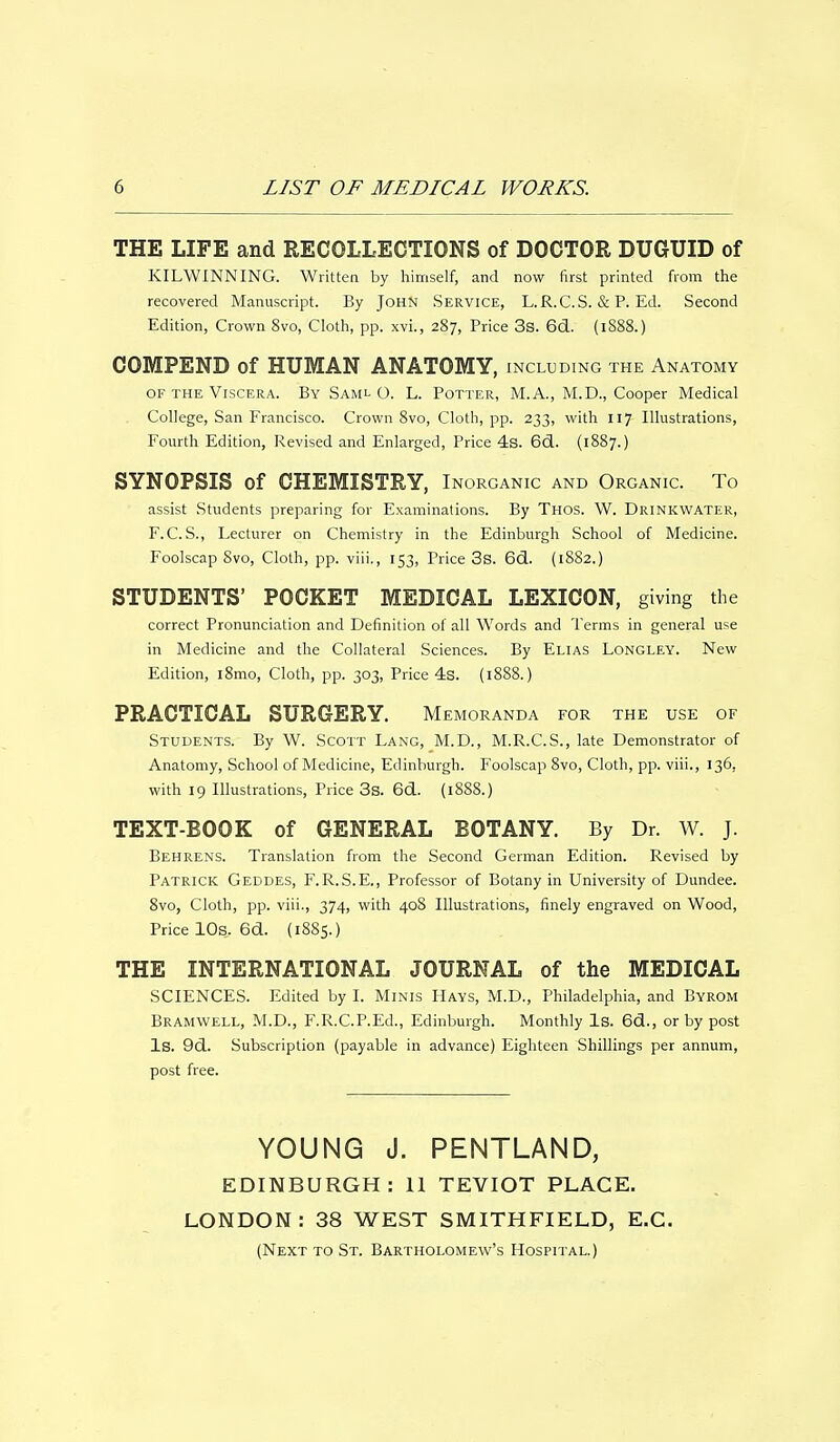 THE LIFE and RECOLLECTIONS of DOCTOR DUGUID of KILWINNING. Written by himself, and now first printed from the recovered Manuscript. By John Service, L.R.C.S. & P. Ed. Second Edition, Crown 8vo, Cloth, pp. xvi., 287, Price 3s. 6d. (1888.) COMPEND of HUMAN ANATOMY, including the Anatomy of the Viscera. By Saml O. L. Potter, M.A., M.D., Cooper Medical College, San Francisco. Crown 8vo, Cloth, pp. 233, with 117 Illustrations, Fourth Edition, Revised and Enlarged, Price 4s. 6d. (1887.) SYNOPSIS of CHEMISTRY, Inorganic and Organic. To assist Students preparing for Examinations. By Thos. W. Drinkwater, F.C. S., Lecturer on Chemistry in the Edinburgh School of Medicine. Foolscap 8vo, Cloth, pp. viii., 153, Price 3s. 6d. (1882.) STUDENTS' POCKET MEDICAL LEXICON, giving the correct Pronunciation and Definition of all Words and Terms in general use in Medicine and the Collateral Sciences. By Elias Longley. New Edition, i8mo, Cloth, pp. 303, Price 4s. (1888.) PRACTICAL SURGERY. Memoranda for the use of Students. By W. Scott Lang, M.D., M.R.C.S., late Demonstrator of Anatomy, School of Medicine, Edinburgh. Foolscap 8vo, Cloth, pp. viii., 136, with 19 Illustrations, Price 3s. 6d. (1888.) TEXT-BOOK of GENERAL BOTANY. By Dr. W. J. Behrens. Translation from the Second German Edition. Revised by Patrick Geddes, F.R.S.E., Professor of Botany in University of Dundee. 8vo, Cloth, pp. viii., 374, with 408 Illustrations, finely engraved on Wood, Price 10s. 6d. (18S5.) THE INTERNATIONAL JOURNAL of the MEDICAL SCIENCES. Edited by I. Minis Hays, M.D., Philadelphia, and Byrom Bramwell, M.D., F.R.C.P.Ed., Edinburgh. Monthly Is. 6d., or by post Is. 9d. Subscription (payable in advance) Eighteen Shillings per annum, post free. YOUNG J. PENTLAND, EDINBURGH: 11 TEVIOT PLACE. LONDON: 38 WEST SMITHFIELD, E.C. (Next to St. Bartholomew's Hospital.)