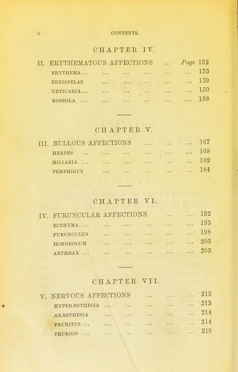 CHAPTER IV. ERYTHEMATOUS AEFECTIONS ERYTHEMA... ERYSIPELAS URTICARIA... ROSEOLA ... ... CHAPTER Y. III. BULLOUS AEEBCTIOITS HERPES MILIARIA ... PEMPHIGUS CHAPTER VI. IV. FURUNOULAR AFFECTIONS ECTHYMA ... FURUNCULUS HORDEOLUM ANTHRAX ... CHAPTER VII. V- NERVOUS AFFECTIONS HYPERESTHESIA ... ANESTHESIA PRURITUS ... PRURIGO ... II.