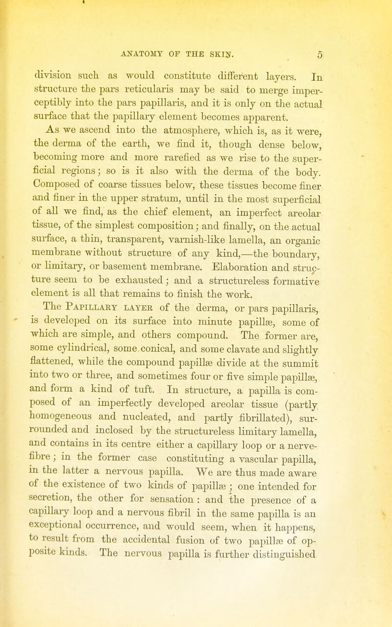 I AlfATOMY OF THE SKIN. 5 division sucli as would constitute different layers. In structure the pars reticularis may be said to merge imper- ceptibly into the pars papillaris, and it is only on the actual surface that the papillary element becomes apparent. As ■we ascend into the atmosphere, which is, as it were, the derma of the earth, we find it, though dense below, becoming more and more rarefied as we rise to the super- ficial regions; so is it also with the derma of the body. Composed of coarse tissues below, these tissues become finer and finer in the upper stratum, until in the most superficial of aU we find, as the chief element, an imperfect areolar tissue, of the simplest composition; and finally, on the actual surface, a thin, transparent, varnish-Kke lamella, an organic membrane without structure of any kind,—the boundary, or limitary, or basement membrane. Elaboration and struc- ture seem to be exhausted; and a structureless formative element is all that remains to finish the work. The Papillaey layer of the derma, or pars papillaris, is developed on its surface into minute papillse, some of which are simple, and others compound. The former are, some cylindi'ical, some, conical, and some clavate and sHghtly flattened, while the compound papillse divide at the summit into two or three, and sometimes four or five simple papiUte, and form a kind of tuft. In structure, a papilla is com- posed of an imperfectly developed areolar tissue (partly homogeneous and nucleated, and partly fibrillated), sur- rounded and inclosed by the structureless limitary lamella, and contains in its centre either a capillary loop or a nerve- fibre ; in the former case constituting a vascular papilla, in the latter a nervous papilla. We are thus made aware of the existence of two kinds of papillaj; one intended for secretion, the other for sensation : and the presence of a capillary loop and a nervous fibril in the same papilla is an v exceptional occurrence, and would seem, when it happens, to result from the accidental fusion of two papillre of op- posite kinds. The nervous papilla is further distiuguished