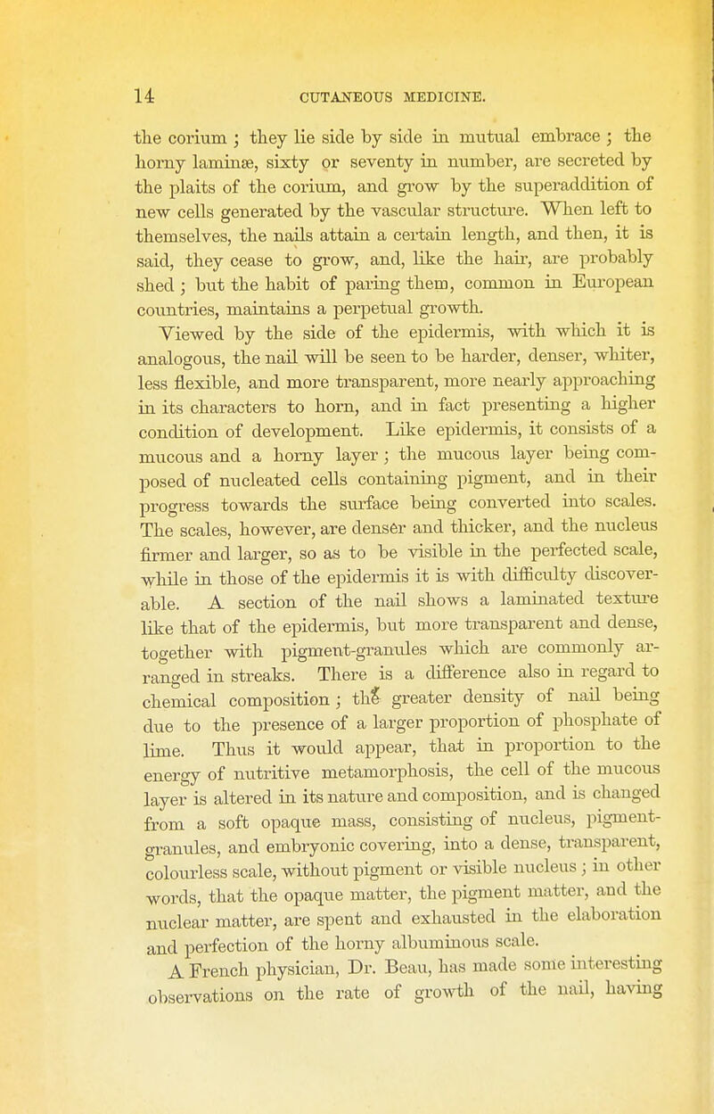 the corium ; they lie side by side ia mutual embrace ; tbe borny laminae, sixty or seventy in mimber, are secreted by the plaits of tbe corium, and gi'ow by the superaddition of new cells generated by tbe vascular structure. When left to themselves, tbe nails attain a certain length, and then, it is said, they cease to grow, and, like the hair, are probably shed ; but the habit of paring them, common in European countries, maintaias a perpetual growth. Viewed by the side of the epidermis, with which it is analogous, the naU will be seen to be harder, denser, whiter, less flexible, and more transparent, more nearly approaching in its characters to horn, and in fact presenting a higher condition of development. Like epidermis, it consists of a mucous and a horny layer ; the mucous layer being com- posed of nucleated cells containing pigment, and in their progress towards the surface being converted into scales. The scales, however, are denser and thicker, and the nucleus firmer and larger, so as to be visible in the perfected scale, while in those of the epidermis it is with difficulty discover- able. A section of the nail shows a laminated textm-e like that of the epidermis, but more transparent and dense, together with pigment-granules which are commonly ar- ranged in streaks. There is a difference also in regard to chemical composition ; tk% greater density of nail being due to the presence of a larger proportion of phosphate of lime. Thus it would appear, that in proportion to the energy of nutritive metamorphosis, the cell of the mucous layer is altered in its nature and composition, and is changed from a soft opaque mass, consisting of nucleus, pigment- granules, and embryonic covering, into a dense, transpai-ent, colourless scale, without pigment or visible nucleus ; in other words, that the opaque matter, the pigment matter, and the nuclear matter, are spent and exhausted in the elaboration and perfection of the horny albuminous scale. A French physician. Dr. Beau, has made some interesting observations on the rate of growth of the nail, having