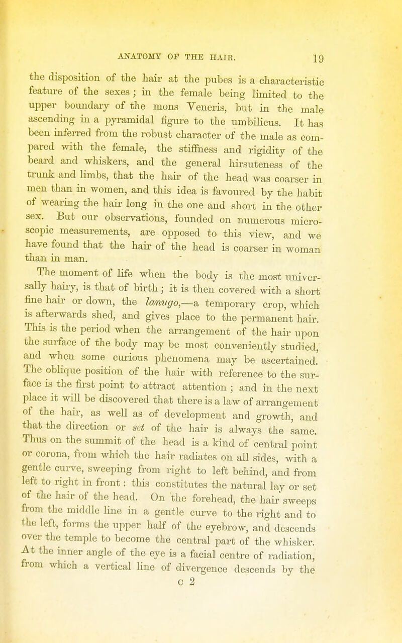 the disposition of the hair at the pubes is a chai-acteristic featiu-e of the sexes; in the female being limited to the upper boundaiy of the mons Veneris, but in the male ascending in a pyi-amidal figure to the umbiHcus. It has been inferred from the robust character of the male as com- pared with the female, the stiffness and rigidity of the beard and whiskers, and the general hii-suteness of the trunk and limbs, that the haii- of the head was coarser in men than in women, and this idea is favoured by the habit of wearing the hair long in the one and short in the other sex.^ But oiu- observations, founded on numerous micro- scopic measurements, are opposed to this view, and we have found that the haii- of the head is coarser in woman than in man. The moment of life when the body is the most imiver- saUy haiiy, is that of birth; it is then covered with a short fine hair or down, the lanugo—a. temporary crop, which is afterwards shed, and gives place to the permanent hair. This is the period when the aiTangement of the haii- upon the sui-face of the body may be most conveniently studied, and when some curious phenomena may be ascertained.' The oblique position of the hair with reference to the sur- face is the fii'st point to attract attention ■ and in the next place it wiU be discovered that there is a law of arrangement of the hail-, as weU as of development and growth, and that the direction or set of the hair is always the same. Thus on the summit of the head is a kind of central point or corona, from which the hair radiates on all sides, with a gentle cuiwe, sweeping from right to left behind, and from left to right in front: this constitutes the natural lay or set of the hair of the head. On the forehead, the hair sweeps from the middle line in a gentle curve to the right and to the left, foi-ms the upper half of the eyebrow, and descends over the temple to become the central part of the whisker, ^t the inner angle of the eye is a facial centre of radiation, from which a vertical line of divergence descends by the c 2