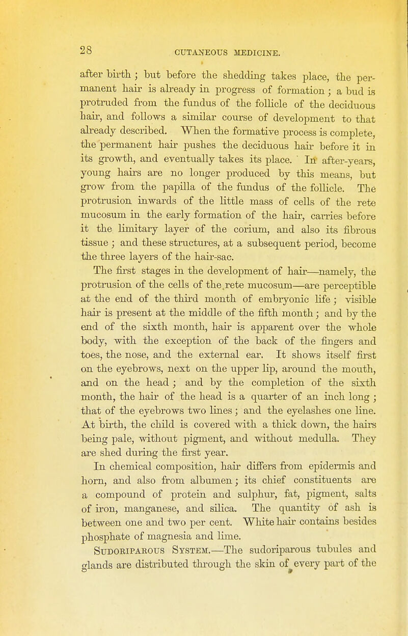 after birth ; but before tbe sliedding takes place, the per- manent hair is akeady in progress of formation; a bud is protruded from the fundus of the folHcle of the deciduous hair, and follows a similar course of development to that already described. When the formative process is complete, the permanent hair pushes the deciduous hair before it in its growth, and eventually takes its place. In after-years, young hairs are no longer produced by this means, but grow from the papilla of the frmdus of the follicle. The protrusion inwards of the little mass of cells of the rete mucosum in the early formation of the hau-, carries before it the Umitary layer of the corium, and also its fibrous tissue ; and these structirres, at a subsequent period, become the three layers of the hair-sac. The first stages in the development of hair—^namely, the protrusion of the cells of the.rete mucosum—are perceptible at the end of the third month of embryonic Ufe; visible hair is present at the middle of the fifth month; and by the end of the sixth month, hair is apparent over the whole body, with the exception of the back of the fingers and toes, the nose, and the external ear. It shows itself fii-st on the eyebrows, next on the upper Hp, around the mouth, and on the head ; and by the completion of the sixth month, the hair of the head is a quarter of an inch long ; that of the eyebrows two lines; and the eyelashes one line. At birth, the child is covered with a thick down, the haire being pale, without pigment, and without medulla. They are shed during the first year. In chemical composition, hair differs fi'om epidermis and horn, and also from albumen; its chief constituents ai-e a compound of protein and sulphur, fat, pigment, salts of u'on, manganese, and silica. The quantity of ash is between one and two per cent. White hair contains besides phosphate of magnesia and lime. Sudoriparous System.—The sudoriparous tubules and glands are distributed tlu-ough tlie skin of^ every piu-t of the