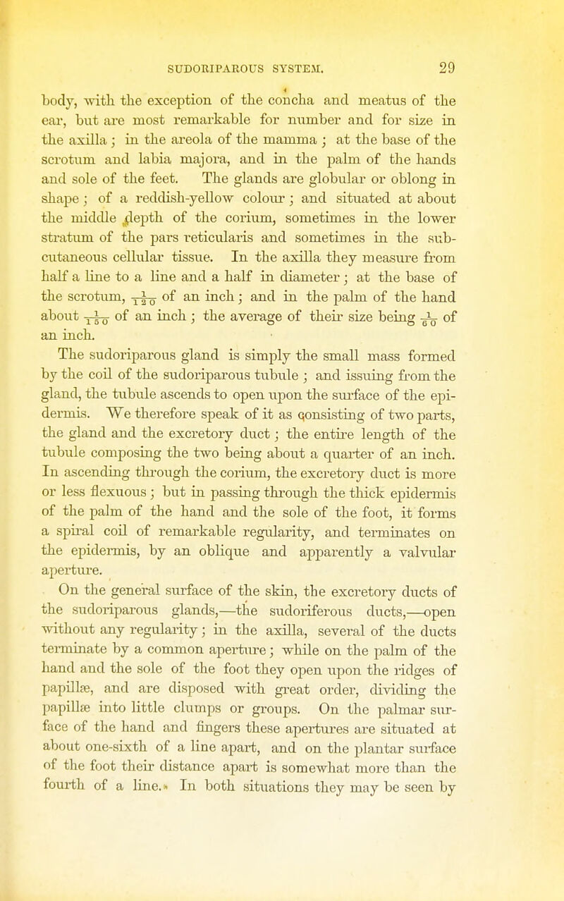 4 body, witli the exception of the concha and meatus of the eai, but are most remai'kable for number and for size in the axilla ; in the areola of the mamma ; at the base of the scrotum and labia majora, and in the palm of the hands and sole of the feet. The glands are globular or oblong in shape; of a reddish-yellow colour; and situated at about the middle jjlepth of the corium, sometimes in the lower stratum of the pars reticularis and sometimes in the sub- cutaneous celMar tissue. In the axilla they measure from half a line to a line and a half in diameter; at the base of the scrotum, of an inch; and in the palm of the hand about yip- of an inch ; the average of their size being of an inch. The sudoriparous gland is simply the small mass formed by the coil of the sudoriparous tubule ; and issuing from the gland, the tubvde ascends to open upon the sm-face of the epi- dermis. We therefore speak of it as qonsisting of two parts, the gland and the excretory duct; the entire length of the tubule composing the two being about a quarter of an inch. In ascending thi-ough the coi-ium, the excretory duct is more or less flexuous; but in passing through the tliick epidermis of the palm of the hand and the sole of the foot, it forms a spii-al coil of remarkable regularity, and terminates on the epidermis, by an oblique and apparently a valvulai- apertvu'e. On the general surface of the skin, the excretory ducts of the sudoriparous glands,—^the sudoriferous ducts,—open without any regularity; in the axilla, several of the ducts terminate by a common apertiire; while on the palm of the hand and the sole of the foot they open upon the i-idges of papillaj, and are disposed with great order, dividing the papillje into little clumps or groups. On the palmar sur- face of the hand and fingers these apertiu-es are situated at about one-sixth of a line apart, and on the plantar surface of the foot their distance apart is somewhat more than the fourth of a line.i^ In both situations they may be seen by