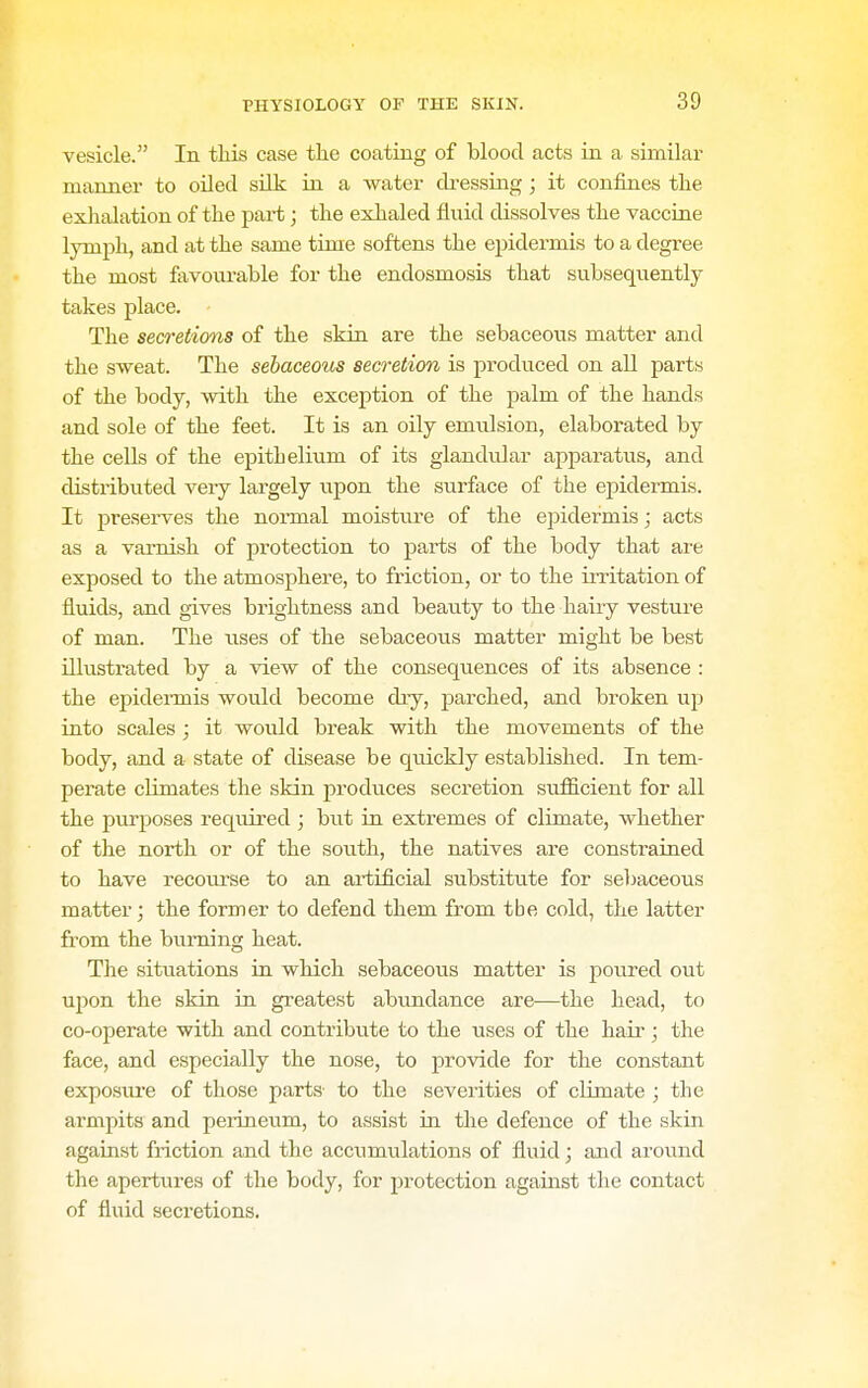 vesicle. In this case the coating of blood acts in a similar manner to oiled siLk; in a water dressing ; it confines the exhalation of the pai-t; the exhaled fluid dissolves the vaccine lymph, and at the same time softens the epidermis to a degree the most fiivovu'able for the endosmosis that subsequently takes place. The secretions of the skin are the sebaceous matter and the sweat. The sebaceous secretion is pi'oduced on all parts of the body, with the exception of the palm of the hands and sole of the feet. It is an oily emulsion, elaborated by the ceUs of the epithelium of its glandular appai-atus, and distributed very largely upon the surface of the epidermis. It preserves the normal moistm'e of the epidermis; acts as a varnish of protection to parts of the body that are exposed to the atmosphere, to friction, or to the irritation of fluids, and gives brightness and beauty to the hairy vesture of man. The rises of the sebaceous matter might be best Ulustrated by a view of the consequences of its absence : the epidennis would become diy, parched, and broken up into scales ; it would break with the movements of the body, and a state of disease be quickly established. In tem- perate climates the skin produces secretion sufficient for all the purposes required ; but in extremes of climate, whether of the north or of the south, the natives are constrained to have recoiu-se to an artificial substitute for sebaceous matter; the former to defend them from the cold, the latter from the burning heat. The situations in which sebaceous matter is ponred out upon the skin in greatest abundance are—the head, to co-operate with and contribute to the uses of the hair; the face, and especially the nose, to provide for the constant exposiu'e of those parts to the severities of climate ; the armpits and pei-ineum, to assist in the defence of the skin against friction and the accumulations of fluid; and around the apertures of the body, for protection against tlie contact of fluid secretions.