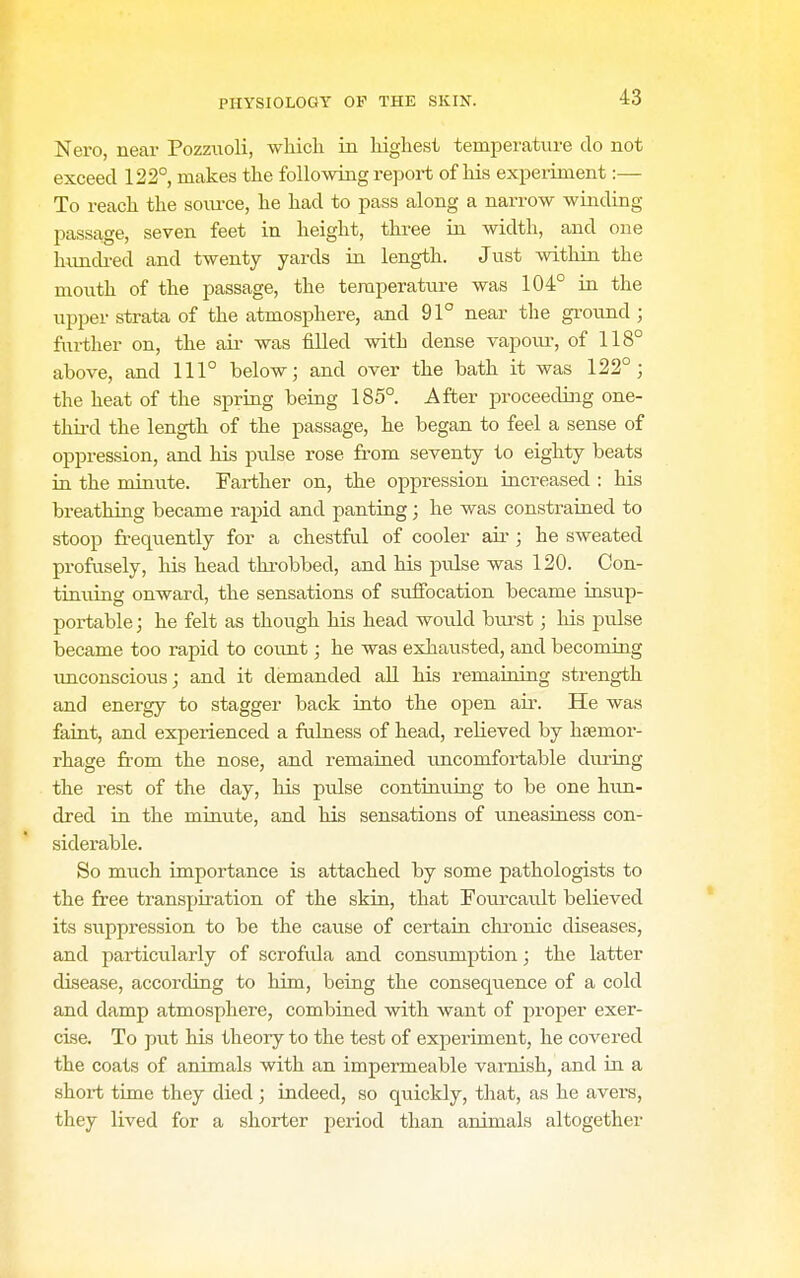Nero, near Pozzuoli, whicli in highest temperature do not exceed 122° makes the following report of his experiment:— To reach the source, he had to pass along a narrow winding passage, seven feet in height, three in width, and one himdred and twenty yards in length. Just within the mouth of the passage, the temperature was 104° in the upper strata of the atmosphere, and 91° near the ground ; further on, the air was filled with dense vapom% of 118° above, and 111° below; and over the bath it was 122°; the heat of the spring being 185°. After proceeding one- third the length of the passage, he began to feel a sense of oppression, and his pulse rose from seventy to eighty beats ia the minute. Farther on, the oppression increased : his breathing became rapid and panting; he was constrained to stoop frequently for a chestful of cooler air ; he sweated profusely, his head throbbed, and his pulse was 120. Con- tinuing onward, the sensations of suffocation became insup- portable ; he felt as though his head would bvirst; his pulse became too rapid to count; he was exhausted, and becoming unconscious; and it demanded all his remaining strength and energy to stagger back into the open aii\ He was faint, and experienced a fulness of head, relieved by hsemor- rhage from the nose, and remained uncomfortable diu'ing the rest of the day, his pulse continu.ing to be one hun- dred in the minute, and his sensations of uneasiness con- siderable. So much importance is attached by some pathologists to the free transpiration of the skin, that Fourcault believed its suppression to be the cause of certain chi-onic diseases, and particularly of scrofula and consumption; the latter disease, according to him, being the consequence of a cold and damp atmosphere, combined with want of proper exer- cise. To put his theory to the test of experiment, he covered the coats of animals with an impermeable varnish, and in a short time they died ; indeed, so quickly, that, as he avers, they lived for a shorter period than animals altogether