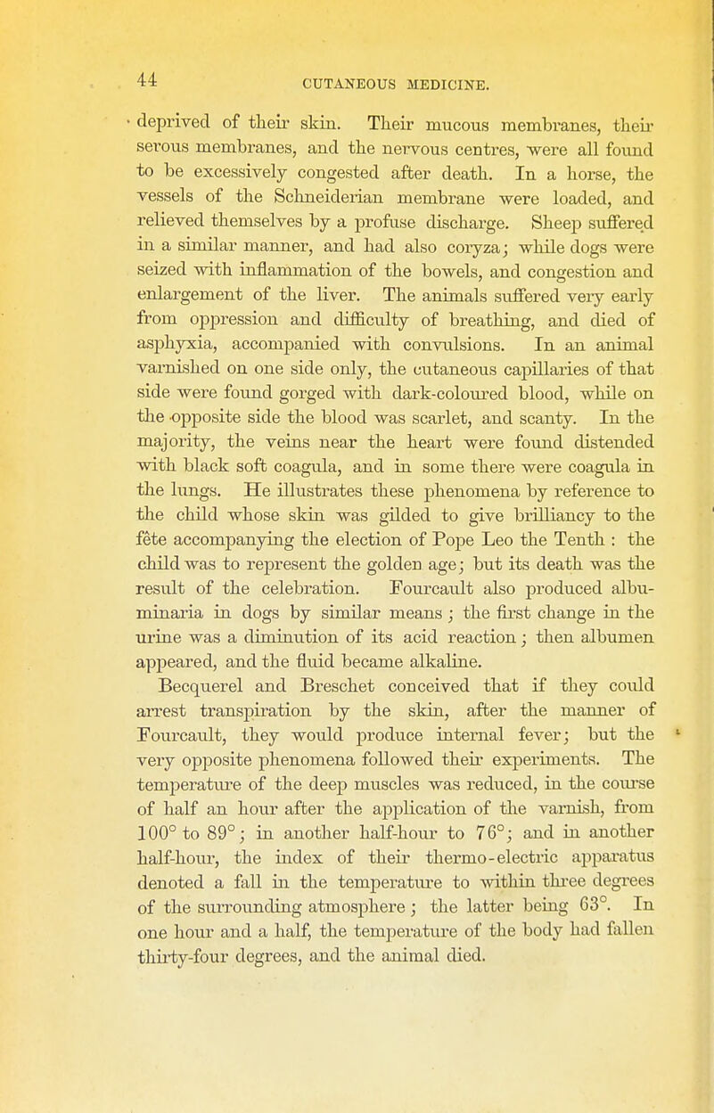 deprived of their skin. Their mucous membranes, then- serous membranes, and the nervous centres, were all found to be excessively congested after death. In a horse, the vessels of the Schneiderian membrane were loaded, and relieved themselves by a profuse discharge. Sheep suffered in a similar manner, and had also coryza; while dogs were seized with inflammation of the bowels, and congestion and enlargement of the liver. The animals suffered very early from oppression and difiS.culty of breathing, and died of asphyxia, accompanied with convulsions. In an animal varnished on one side only, the cutaneous capillaries of that side were found gorged with dark-coloured blood, while on the opposite side the blood was scarlet, and scanty. In the majority, the veins near the heart were found distended with black soft coagula, and in some there were coagula in the lungs. He illustrates these phenomena by reference to the chUd whose skin was gilded to give brilliancy to the fete accompanying the election of Pope Leo the Tenth : the child was to represent the golden age; but its death was the result of the celebration. Fourcault also jsroduced albu- minaria in dogs by similar means ; the first change in the urine was a diminution of its acid reaction; then albumen appeared, and the fluid became alkaline. Becquerel and Breschet conceived that if they co\xld arrest transpiration by the skin, after the manner of Fourcault, they would produce internal fever; but the ' very opposite phenomena followed their experiments. The temperatiu-e of the deep muscles was reduced, in the course of half an hour after the application of the varnish, from 100° to 89°; in another half-hour to 76°; and in another half-houi-, the index of their thermo-electric appai*atus denoted a fall in the temperatiu-e to within three degi-ees of the surrounding atmosphere ; the latter being 63°. In one hour and a half, the temj^erature of the body had fallen thii-ty-four degrees, and the animal died.