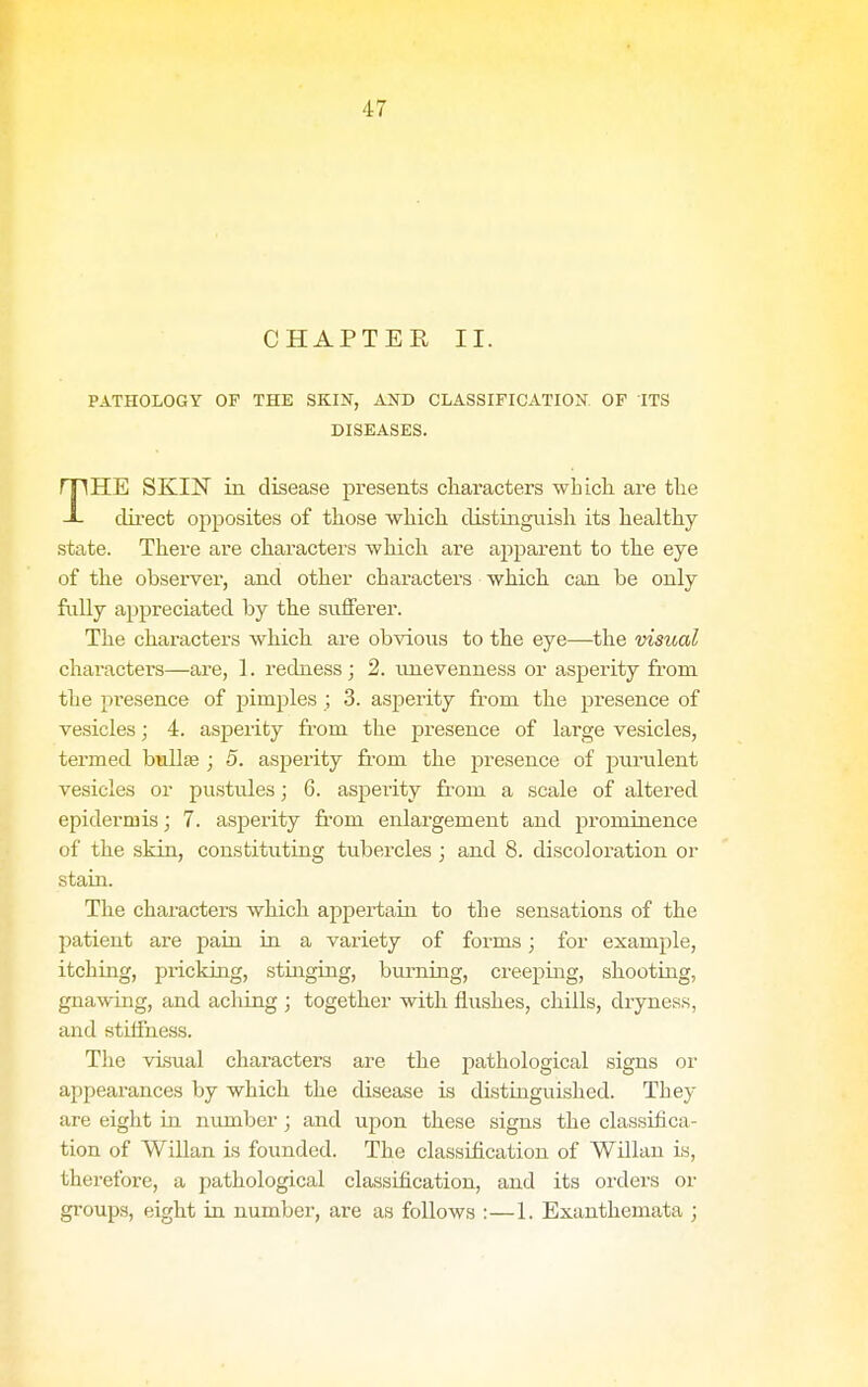 CHAPTER II. PATHOLOGY OF THE SKIN, AND CLASSIFICATION OF ITS DISEASES. I HE SKIN in disease presents characters whicli are the -L direct ojiposites of those which distinguish its healthy state. There are characters -which are apparent to the eye of the observer, and other characters which can be only fiiUy appreciated by the sufferer. The characters which are obvious to the eye—the visual characters—are, 1. redness ; 2. unevenness or asperity from the presence of pimples ; 3. asperity from the presence of vesicles; 4. asj)erity from the presence of large vesicles, termed bullte ; 5. asperity fi-om the presence of purulent vesicles or pustules; 6. asperity from a scale of altered epidermis; 7. asperity from enlargement and prominence of the skin, constituting tubercles ; and 8. discoloration or stain. The characters which appertain to the sensations of the patient are paia in a variety of forms; for example, itching, pricking, stinging, burning, creeping, shooting, gnawing, and acliing ; together with fliishes, chills, dryness, and stiffness. The visual characters are the pathological signs or appearances by which the cUaease is distinguished. They are eight in number; and upon these signs the classifica- tion of Willan is founded. The classification of Willan is, therefore, a pathological classification, and its orders or groups, eight in numbei', are as follows :—1. Exanthemata ;