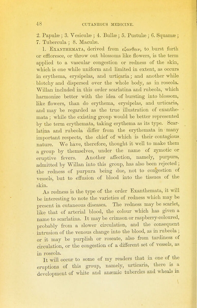 2. Papulae; 3. Vesiciilse ; 4. BuUte; 5. Pustulse ; 6. Squamse; 7. Tuberciila ; 8. Maculae. 1. Exanthemata, derived from e^avBeiy, to burst forth or effloresce, or tkrow out blossoms like flowers, is the term applied to a vascular congestion or redness of the skin, which is one while uniform and limited iii extent, as occurs in erythema, erysipelas, and iirticaria; and another whUe blotchy and dispersed over the whole body, as in roseola. Willan included in this order scarlatina and rubeola, which harmonize better with the idea of biirsting into blossom, like flowers, than do erythema, erysipelas, and urticaria, and may be regarded as the true illustration of exanthe- mata ; while the existing group would be better represented by the term erythemata, taking erythema as its type. Scar- latina and rubeola differ from the erythemata in many important respects, the chief of which is their contagious. nature. We have, therefore, thought it well to make them a group by themselves, under the name of zymotic or eruptive fevers. Another affection, namely, pui-pura, admitted by Willan into this group, has also been rejected; the redness of purpura being due, not to congestion of vessels, but to effusion of blood into the tissues of the skin. As redness is the type of the order Exanthemata, it will be interesting to note the varieties of redness which may be present in cutaneous diseases. The redness may be scarlet, like that of arterial blood, the coloiu- which has given a name to scarlatina. It maybe crimson or raspberry-coloiu-ed, probably from a slower circulation, and the consequent intrusion of the venous change into the blood, as in mbeola ; or it may be purplish or roseate, also from taixliness of cii-culation, or the congestion of a different set of vessels, as in roseola. It will occur to some of my readers that in one of the eruptions of this group, namely, urticaria, there is a development of white and antemic tubercles and wheals in
