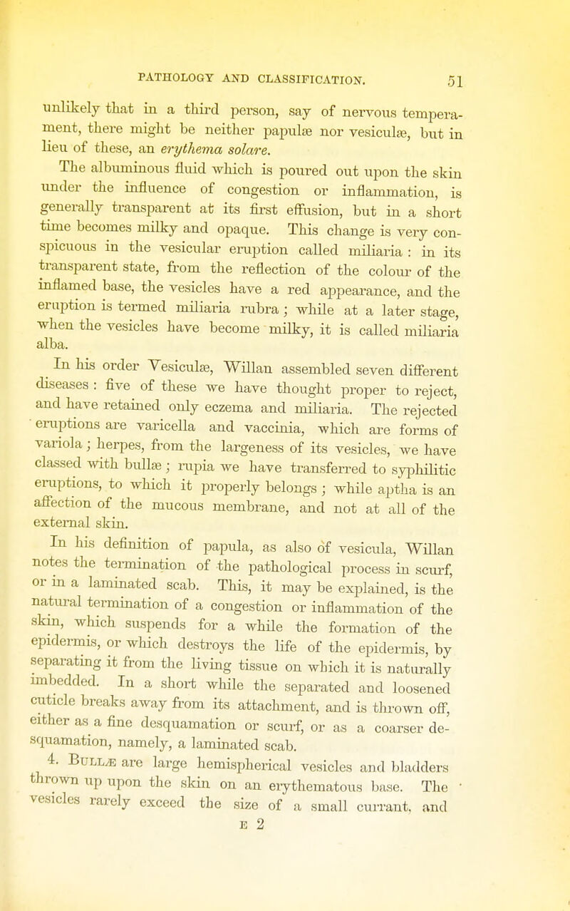 unlikely that in a third person, say of nervous tempera- ment, there might be neither papula3 nor vesiculje, but in lieu of these, an erythema solare. The albuminous fluid which is poured out upon the skin imder the influence of congestion or inflammation, is generally transparent at its first effusion, but in a short time becomes milky and opaque. This change is very con- spicuous in the vesicular eraption called miliaria : in its transparent state, from the reflection of the colom- of the inflamed base, the vesicles have a red appearance, and the eruption is termed miliaria rubra; while at a later stage, when the vesicles have become milky, it is called miliaria alba. ^ In his order Yesiculje, Willan assembled seven different diseases : flve of these we have thought proper to reject, and have retained only eczema and miliaria. The rejected • eruptions are varicella and vaccinia, which are forms of variola; herpes, from the largeness of its vesicles, we have classed with bullse ; rupia we have transferred to syphilitic eruptions, to which it j^roperly belongs ; while aptha is an affection of the mucous membrane, and not at all of the external skin. In his deflnition of papula, as also of vesicula, Willan notes the tennination of the pathological process in scui'f, or in a laminated scab. This, it may be explained, is the natural termination of a congestion or inflammation of the skin, which suspends for a while the formation of the epidermis, or which destroys the life of the epidermis, by separating it from the living tissue on which it is naturally mibedded. In a short while the separated and loosened cuticle breaks away from its attachment, and is thrown off, either as a fine desquamation or scurf, or as a coarser de- squamation, namely, a laminated scab. 4. Bullae are large hemispherical vesicles and l;ladders thrown up upon the slcin on an eiythematous base. The • vesicles rarely exceed the size of a small currant, and 13 2