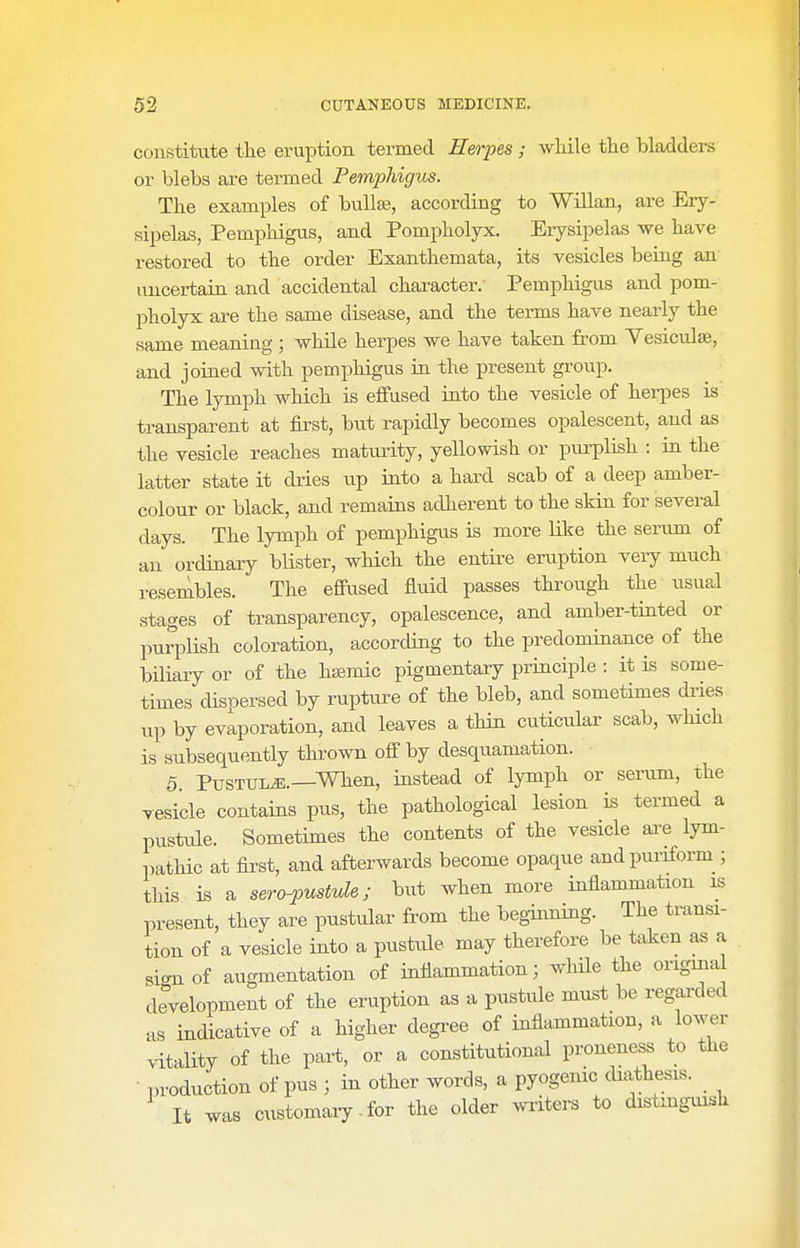 constitute the eruption termed Herpes; while the bladders or blebs are termed Pemphigus. The examples of bulla;, according to Willan, are Ery- sipelas, Pemphigus, and Pompholyx. Erysipelas we have restored to the order Exanthemata, its vesicles being an imcertain and accidental character. Pemphigus and pom- pholyx are the same disease, and the terms have nearly the same meaning; while herpes we have taken from Yesiculse, and joined with pemphigus in the present group. The lymj)h which is eflfused into the vesicle of herpes is transparent at first, but rapidly becomes opalescent, and as the vesicle reaches maturity, yellowish or purplish : in the latter state it dries vip into a hard scab of a deep amber- colour or black, and remains adherent to the skin for several days. The lymph of pemphigus is more lilce the senim of an ordinary blister, which the entii-e eruption very much resembles. The effused fluid passes throiigh the usual stages of transparency, opalescence, and amber-tinted or purpHsh coloration, according to the predominance of the biliary or of the hfemic pigmentary principle : it is some- times dispersed by ruptiire of the bleb, and sometimes dries up by evaporation, and leaves a thin cuticular scab, which is subsequently thrown off by desquamation. 5. PusTULJS.—When, iastead of lymph or serum, the vesicle contains pus, the pathological lesion is termed a pustule. Sometimes the contents of the vesicle ai-e lym- pathic at first, and afterwards become opaque andpuriform ; this is a sero-pustule; but when more inflammation is present, they are pustular from the beginning. The transi- tion of a vesicle into a pustule may therefore be taken as a si<mof augmentation of inflammation; whUe the origrna development of the eruption as a pustule must be regai-ded as indicative of a higher degi-ee of inflammation, a lower vitaUty of the part, or a constitutional proneness to the production of pus ; in other words, a pyogenic cUathesis. It was customary.for the older liters to distinguish