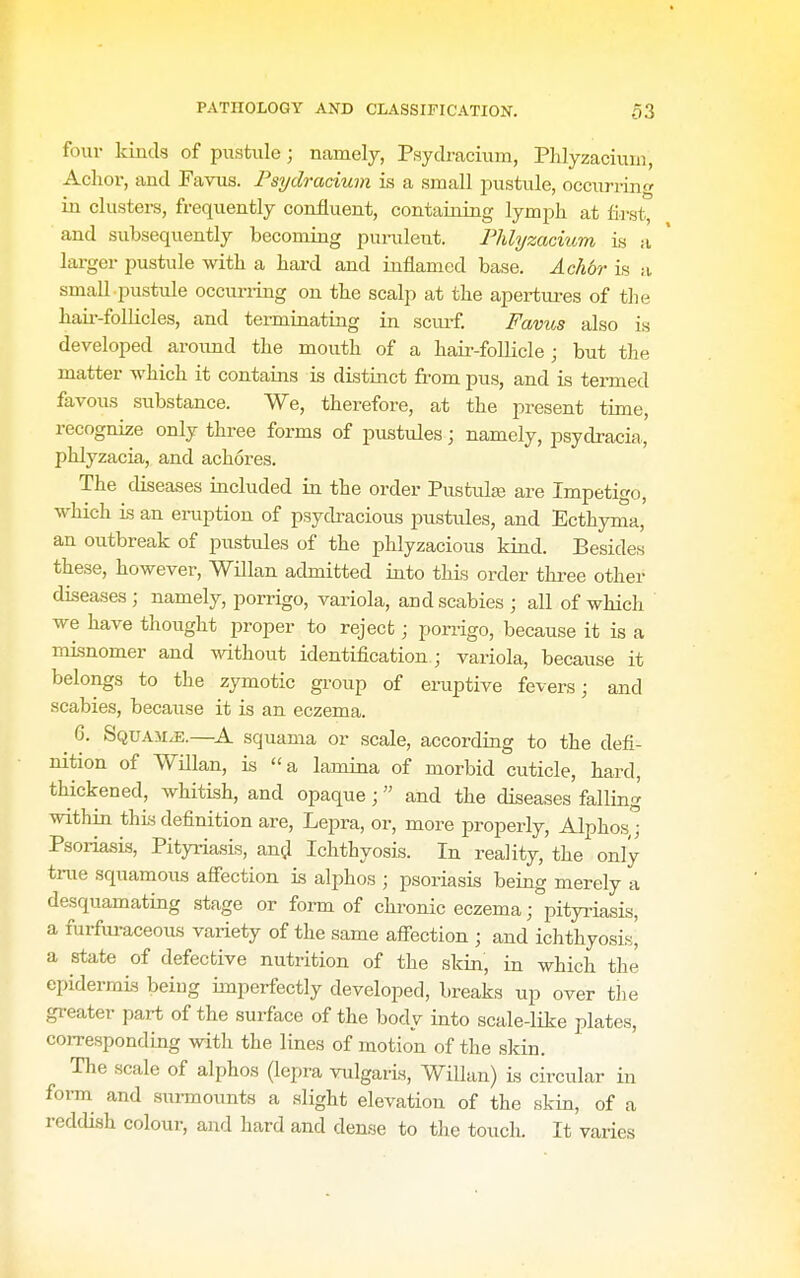 fouv kinds of pustule; namely, Psytlracium, PJilyzaciuni, Achor, and Favus. Fsydracium is a small jiustule, occurring in clusters, frequently confluent, containing lymph at first, and subsequently becoming punilent. Phlyzacium is a larger pustule with a hard and inflamed base. Achbr is :i, small pustule occuri-ing on the scalp at the apertm-es of the hair-follicles, and termuiating in sciuf. Favus also is developed around the mouth of a hair-follicle; but the matter which it contains is distinct from pus, and is termed favous substance. We, therefore, at the present time, recognize only three forms of pustules; namely, psydracia, phlyzacia, and achores. The diseases included in the order Pustule are Impetigo, which is an eruption of psydracious pustules, and Ecthyma, an outbreak of pustules of the phlyzacious kind. Besides these, however, Willan admitted into this order three other diseases ; namely, porrigo, variola, and scabies ; all of which we have thought proper to reject; porrigo, because it is a misnomer and without identification; variola, because it belongs to the zymotic group of eruptive fevers; and scabies, because it is an eczema. 6. Squa5i^.—K. squama or scale, according to the defi- nition of Willan, is a lamina of morbid cuticle, hard, thickened, whitish, and opaque; and the diseases falling within this definition are, Lepra, or, more properly, Alphos,; Psoriasis, Pityriasis, am;! Ichthyosis. In reality, the only trae squamous affection is alphos ; psoriasis being merely a desquamating stage or form of chronic eczema; pityriasis, a furfiu-aceous variety of the same afiection ; and ichthyosis^ a state of defective nutrition of the skin, in which the epidermis being imperfectly developed, breaks up over the greater part of the surface of the body into scale-like plates, corresponding with the lines of motion of the skin. The scale of alphos (lepra vulgaris, Willan) is circular in form and surmounts a alight elevation of the skin, of a reddish colour, and hard and dense to the touch. It varies