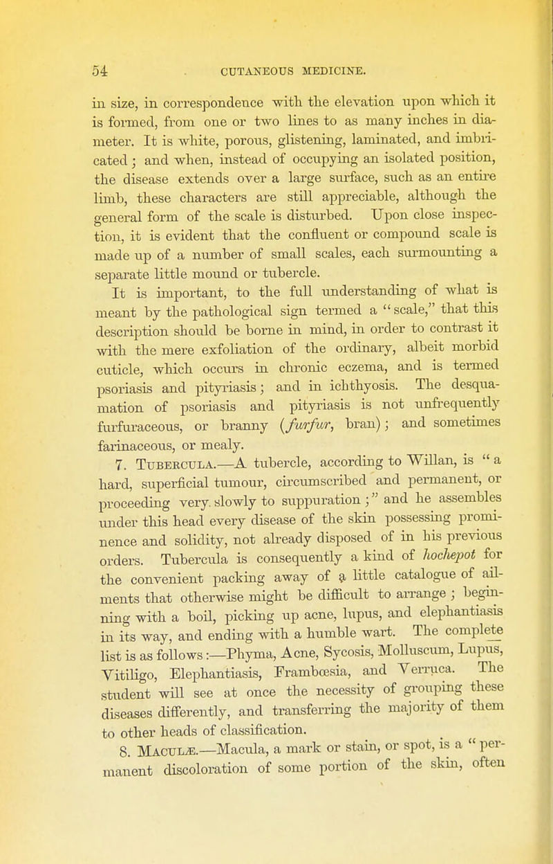 in size, in correspondence wifh the elevation upon which it is foimecl, from one or two lines to as many inches in dia- meter. It is white, porons, glistening, laminated, and imbii- cated; and when, instead of occupying an isolated position, the disease extends over a large surface, such as an entii^e limb, these characters are still appreciable, although the general form of the scale is disturbed. Upon close inspec- tion, it is evident that the confluent or compound scale is made up of a number of small scales, each surmounting a separate little mound or tubercle. It is important, to the full understanding of what is meant by the pathological sign termed a  scale, that this description should be borne in mind, in order to contrast it with the mere exfoliation of the ordinary, albeit morbid cuticle, which occurs in chronic eczema, and is termed psoriasis and pityriasis; and in ichthyosis. The desqua- mation of psoriasis and pityriasis is not unfrequently furfuraceous, or branny {furfur, bran); and sometimes farinaceous, or mealy. 7. TuBERCULA.—tubercle, according to Willan, is  a hard, superficial tumour, circumscribed and permanent, or proceeding very slowly to suppuration and he assembles vmder this head every disease of the skin possessing promi- nence and solidity, not abeady disposed of in his previous orders. Tubercula is consequently a kind of hocJiejJot for the convenient packing away of §i littie catalogue of ail- ments that otherwise might be difficult to arrange ; begin- ning with a boU, picking up acne, lupus, and elephantiasis in its way, and ending with a humble wart. The complete list is as follows:—Phyma, Acne, Sycosis, Molluscum, Lupus, Vitiligo, Elephantiasis, Trambresia, and Verruca. The student will see at once the necessity of gi-ouping these diseases differently, and transferring the majority of them to other heads of classification. 8. Macule.—Macula, a mark or stain, or spot, is a  per- manent discoloration of some portion of the skin, often