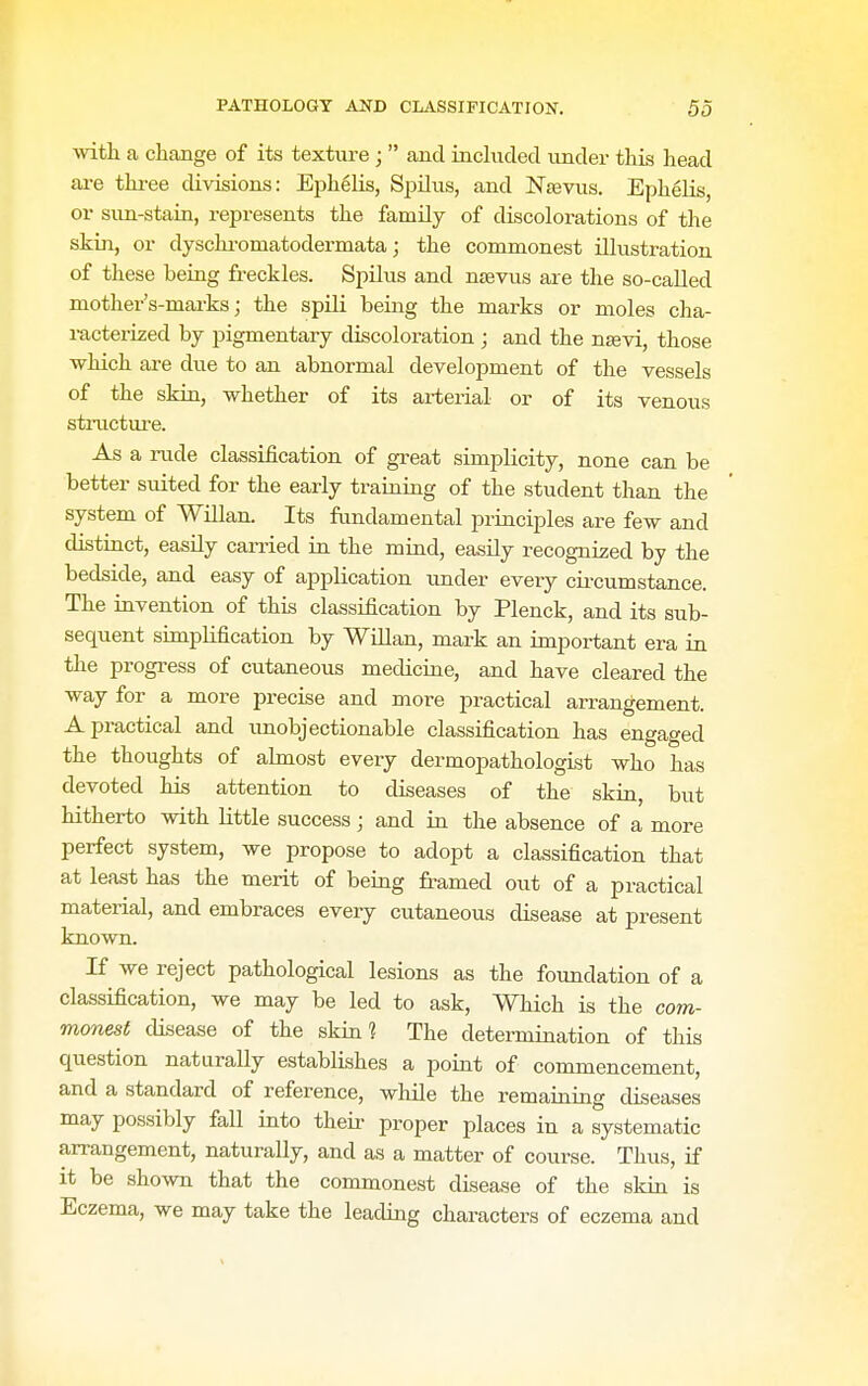with a change of its texture ;  and induded under this head are three divisions: Ephelis, Spilus, and NseYus. Eph^lis, or sun-stain, represents the family of discolorations of the skin, or dyschi-omatodermata j the commonest illustration of these being freckles. Spilus and nsevus are the so-called mother's-mai-ks; the spili being the marks or moles cha- racterized by pigmentary discoloration ; and the ntevi, those which are due to an abnormal development of the vessels of the skin, whether of its arterial or of its venous structure. As a rude classification of great simplicity, none can be better suited for the early traiaing of the student than the system of Willan. Its fundamental principles are few and distinct, easUy carried in the mind, easily recognized by the bedside, and easy of application imder every cii-cumstance. The invention of this classification by Plenck, and its sub- sequent simpUfication by Willan, mark an important era in the progress of cutaneous medicine, and have cleared the way for a more precise and more practical arrangement. A practical and imobjectionable classification has engaged the thoughts of abnost every dermopathologist who has devoted his attention to diseases of the skin, but hitherto with little success; and in the absence of a more perfect system, we propose to adopt a classification that at least has the merit of being framed out of a practical material, and embraces every cutaneous disease at present known. If we reject pathological lesions as the foundation of a classification, we may be led to ask. Which is the com- monest disease of the skin? The determination of this question naturally establishes a point of commencement, and a standard of reference, while the remaining diseases may possibly fall into their proper places in a systematic arrangement, naturally, and as a matter of course. Thus, if it be shown that the commonest disease of the skin is Eczema, we may take the leading characters of eczema and